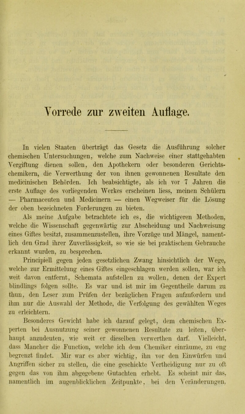 Vorrede zur zweiten Auflage. In vielen Staaten überträgt das Gesetz die Ausführung solcher chemischen Untersuchungen, welche zum Nachweise einer stattgehabten Vergiftung dienen sollen, den Apothekern oder besonderen Gerichts- chemikern, die Verwerthung der von ihnen gewonnenen Resultate den medicinischen Behörden. Ich beabsichtigte, als ich vor 7 Jahren die erste Auflage des vorliegenden Werkes erscheinen liess, meinen Schülern — Pharmaceuten und Medicinern — einen Wegweiser für die Lösung der oben bezeichneten Forderungen zu bieten. Als meine Aufgabe betrachtete ich es, die wichtigeren Methoden, welche die Wissenschaft gegenwärtig zur Abscheidung und Nach Weisung eines Giftes besitzt, zusammenzustellen, ihre Vorzüge und Mängel, nament- lich den Grad ihrer Zuverlässigkeit, so wie sie bei praktischem Gebrauche erkannt wurden, zu besprechen. Principiell gegen jeden gesetzlichen Zwang hinsichtlich der Wege, welche zur Ermittelung eines Giftes eingeschlagen werden sollen, war ich weit davon entfernt, Schemata aufstellen zu wollen, denen der Expert blindlings folgen sollte. Es war und ist mir im Gegentheile darum zu thun, den Leser zum Prüfen der bezüglichen Fragen aufzufordern und ihm nur die Auswahl der Methode, die Verfolgung des gewählten Weges zu erleichtern. Besonderes Gewicht habe ich darauf gelegt, dem chemischen Ex- perten bei Ausnutzung seiner gewonnenen Resultate zu leiten, über- haupt anzudeuten, wie weit er dieselben verwerthen darf. Vielleicht, dass Mancher die Function, welche ich dem Chemiker einräume, zu eng begrenzt findet. Mir war es aber wichtig, ihn vor den Einwürfen und Angriffen sicher zu stellen, die eine geschickte Verteidigung nur zu oft gegen das von ihm abgegebene Gutachten erhebt. Es scheint mir das, namentlich im augenblicklichen Zeitpunkte, bei den Veränderungen,