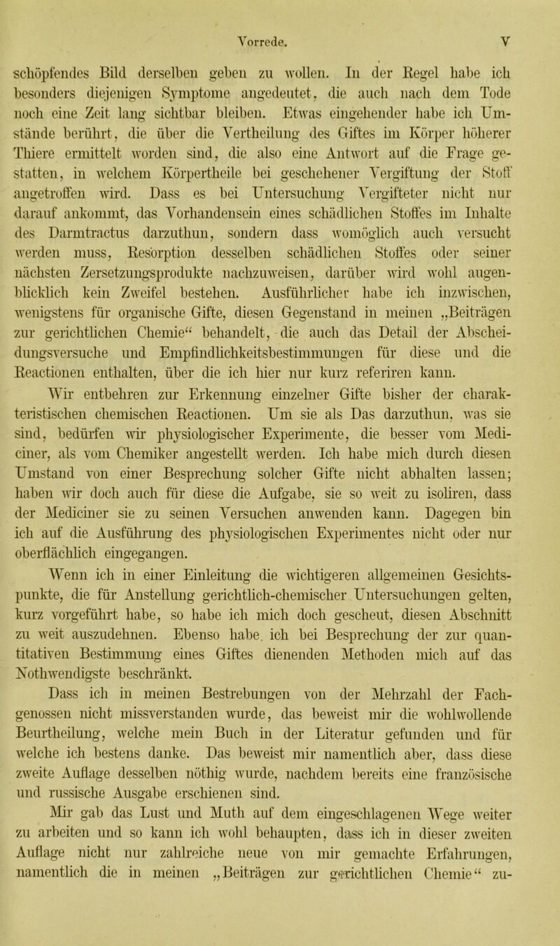 schöpfendes Bild derselben geben zu wollen. In der Regel habe ich besonders diejenigen Symptome angedeutet , die auch nach dem Tode noch eine Zeit lang sichtbar bleiben. Etwas eingehender habe ich Um- stände berührt, die über die Vertheilung des Giftes im Körper höherer Thiere ermittelt worden sind, die also eine Antwort auf die Frage ge- statten, in welchem Körpertheile bei geschehener Vergiftung der Stoff angetroffen wird. Dass es bei Untersuchung Vergifteter nicht nur darauf ankommt, das Vorhandensein eines schädlichen Stoffes im Inhalte des Darmtractus darzuthun, sondern dass womöglich auch versucht werden muss, Resorption desselben schädlichen Stoffes oder seiner nächsten Zersetzungsprodukte nachzuweisen, darüber wird wohl augen- blicklich kein Zweifel bestehen. Ausführlicher habe ich inzwischen, wenigstens für organische Gifte, diesen Gegenstand in meinen „Beiträgen zur gerichtlichen Chemie“ behandelt, die auch das Detail der Abschei- dungsversuche und Empfindhchkeitsbestimmungen für diese und die Reactionen enthalten, über die ich liier nur kurz referiren kann. Wir entbehren zur Erkennung einzelner Gifte bisher der charak- teristischen chemischen Reactionen. Um sie als Das darzuthun, was sie sind, bedürfen wir physiologischer Experimente, die besser vom Medi- ciner, als vom Chemiker angestellt werden. Ich habe mich durch diesen Umstand von einer Besprechung solcher Gifte nicht abhalten lassen; haben wir doch auch für diese die Aufgabe, sie so weit zu isoliren, dass der Mediciner sie zu seinen Versuchen anwenden kann. Dagegen bin ich auf die Ausführung des physiologischen Experimentes nicht oder nur oberflächlich eingegangen. Wenn ich in einer Einleitung die wichtigeren allgemeinen Gesichts- punkte, die für Anstellung gerichtlich-chemischer Untersuchungen gelten, kurz vorgeführt habe, so habe ich mich doch gescheut, diesen Abschnitt zu weit auszudehnen. Ebenso habe, ich bei Besprechung der zur quan- titativen Bestimmung eines Giftes dienenden Methoden mich auf das Kotli wendigste beschränkt. Dass ich in meinen Bestrebungen von der Mehrzahl der Fach- genossen nicht missverstanden wurde, das beweist mir die wohlwollende Beurtheilung, welche mein Buch in der Literatur gefunden und für welche ich bestens danke. Das beweist mir namentlich aber, dass diese zweite Auflage desselben nöthig wurde, nachdem bereits eine französische und russische Ausgabe erschienen sind. Mir gab das Lust und Mutli auf dem eingeschlagenen Wege weiter zu arbeiten und so kann ich wohl behaupten, dass ich in dieser zweiten Auflage nicht nur zahlreiche neue von mir gemachte Erfahrungen, namentlich die in meinen „Beiträgen zur gerichtlichen Chemie“ zu-