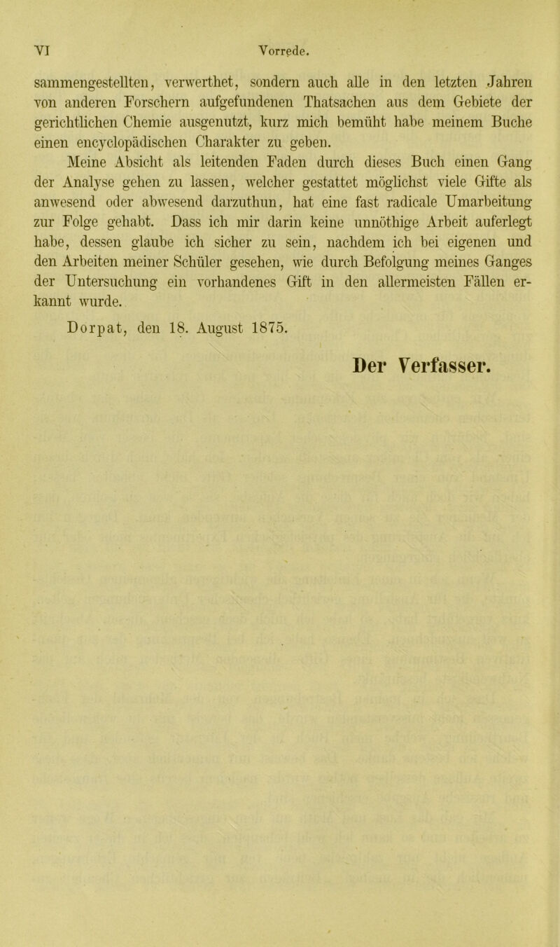 sammengestellten, verwerthet, sondern auch alle in den letzten Jahren von anderen Forschern aufgefundenen Thatsachen aus dem Gebiete der gerichtlichen Chemie ausgenutzt, kurz mich bemüht habe meinem Buche einen encyclopädisclien Charakter zu geben. Meine Absicht als leitenden Faden durch dieses Buch einen Gang der Analyse gehen zu lassen, welcher gestattet möglichst viele Gifte als anwesend oder abwesend darzuthun, hat eine fast radicale Umarbeitung zur Folge gehabt. Bass ich mir darin keine unnöthige Arbeit auferlegt habe, dessen glaube ich sicher zu sein, nachdem ich bei eigenen und den Arbeiten meiner Schüler gesehen, wie durch Befolgung meines Ganges der Untersuchung ein vorhandenes Gift in den allermeisten Fällen er- kannt wurde. Dorpat, den 18. August 1875. i Der Verfasser.