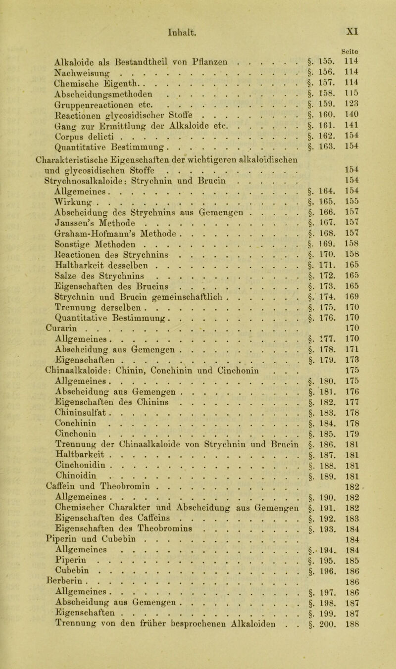 Seite Alkaloide als Bestandteil von Pflanzen §.155. 114 Nachweisung §• 156. 114 Chemische Eigenth §. 157. 114 Abscheidungsmethoden §. 158. 115 Gruppenreactionen etc §. 159. 123 Reactioneu glycosidischer Stoffe §. 160. 140 Gang zur Ermittlung der Alkaloide etc §-161. 141 Corpus delicti §. 162. 154 Quantitative Bestimmung §. 163. 154 Charakteristische Eigenschaften der wichtigeren alkaloidischen und glycosidischen Stoffe 154 Strychnosalkaloide: Strychnin und Brucin 154 Allgemeines §. 164. 154 Wirkung §. 165. 155 Abscheidung des Strychnins aus Gemengen §. 166. 157 Janssen’s Methode §. 167. 157 Graham-Hofmann’s Methode §. 168. 157 Sonstige Methoden §.169. 158 Reactionen des Strychnins §.170. 158 Haltbarkeit desselben §.171. 165 Salze des Strychnins §. 172. 165 Eigenschaften des Brucins §. 173. 165 Strychnin und Brucin gemeinschaftlich §.174. 169 Trennung derselben §. 175. 170 Quantitative Bestimmung §. 176. 170 Curarin 170 Allgemeines §. 177. 170 Abscheidung aus Gemengen §. 178. 171 Eigenschaften §. 179. 173 Chinaalkaloide: Chinin, Conchinin und Cinchonin . . . 175 Allgemeines §. 180. 175 Abscheidung aus Gemengen §. 181. 176 Eigenschaften des Chinins §. 182. 177 Chininsulfat §. 183. 178 Conchinin §. 184. 178 Cinchonin §. 185. 179 Trennung der Chinaalkaloide von Strychnin und Brucin §. 186. 181 Haltbarkeit §. 187. 181 Cinchonidin §. 188. 181 Chinoidin §. 189. 181 Caffein und Theobrom in 182 Allgemeines §.190. 182 Chemischer Charakter und Abscheidung aus Gemengen §. 191. 182 Eigenschaften des Caffeins §. 192. 183 Eigenschaften des Theobromins §. 193. 184 Piperin und Cubebin 184 Allgemeines §.. 194. 184 Piperin §. 195. 185 Cubebin §. 196. 186 Berberin 186 Allgemeines §. 197. 186 Abscheidung aus Gemengen §. 198. 187 Eigenschaften §. 199. 187 Trennung von den früher besprochenen Alkaloiden . . §. 200. 188