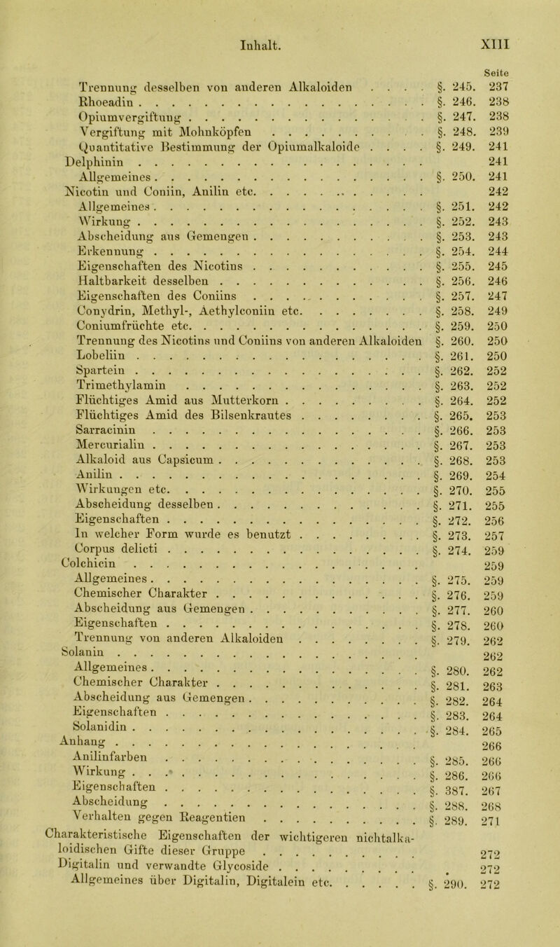Seite Trennung desselben von anderen Alkaloiden 245. 237 Rhoeadin • §• 246- 238 Opiumvergiftuug §. 247. 238 Vergiftung mit Mohnköpfen §. 248. 239 Quantitative Bestimmung der Opiumalkaloide ....§. 249. 241 Delphinin 241 Allgemeines §. 250. 241 Nicotin und Coniin, Anilin etc 242 Allgemeines §. 251. 242 Wirkung §. 252. 243 Abscheidung aus Gemengen §. 253. 243 Erkennung §. 254. 244 Eigenschaften des Nicotins §. 255. 245 Haltbarkeit desselben §. 256. 246 Eigenschaften des Coniins §. 257. 247 Conydrin, Methyl-, Aethylconiin etc §. 258. 249 Coniumfrüehte etc §. 259. 250 Trennung des Nicotins und Coniins von anderen Alkaloiden §. 260. 250 Lobeliin §.261. 250 Spartein §. 262. 252 Trimethylamin §. 263. 252 Flüchtiges Amid aus Mutterkorn §. 264. 252 Flüchtiges Amid des Bilsenkrautes §. 265. 253 Sarracinin §. 266. 253 Mercurialin §. 267. 253 Alkaloid aus Capsicum §. 268. 253 Anilin §. 269. 254 Wirkungen etc §. 270. 255 Abscheidung desselben §.271. 255 Eigenschaften §. 272. 256 In welcher Form wurde es benutzt §. 273. 257 Corpus delicti §. 274. 259 Colchicin 259 Allgemeines §. 275. 259 Chemischer Charakter §. 276. 259 Abscheidung aus Gemengen §. 277. 260 Eigenschaften §. 278. 260 Trennung von anderen Alkaloiden §. 279. 262 Solanin 262 Allgemeines §. 280. 262 Chemischer Charakter § 281 263 Abscheidung aus Gemengen §_ 282. 264 Eigenschaften §. 283^ 264 Solaüidin ■§. 284. 265 Anhang 266 Anilinfarben § 285. 266 Wirkung . . .* §. 286.’ 266 Eigenschaften § 387> 267 Abscheidung §. 288.’ 268 Verhalten gegen Reagentien & 289 271 Charakteristische Eigenschaften der wichtigeren nichtalka- loidischen Gifte dieser Gruppe 272 Digitalin und verwandte Glycoside 272 Allgemeines über Digitalin, Digitalein etc §. 290. 272