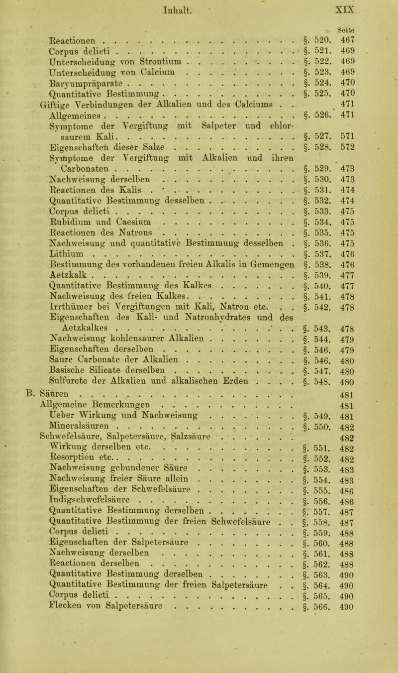 Seite Reactionen ....... * §. 520. 467 Corpus delicti §. 521. 469 Unterscheidung von Strontium §. 522. 469 Unterscheidung von Calcium §. 523. 469 Baryumpräparate §. 524. 470 Quantitative Bestimmung §. 525. 470 Giftige Verbindungen der Alkalien und des Calciums . . 471 Allgemeines §. 526. 471 Symptome der Vergiftung mit Salpeter und chlor- saurem Kali §. 527. 571 Eigenschaften dieser Salze §. 528. 572 Symptome der Vergiftung mit Alkalien und ihren Carbonaten §. 529. 473 Nachweisung derselben §. 530. 473 Reactionen des Kalis . * §. 531. 474 Quantitative Bestimmung desselben §. 532. 474 Corpus delicti §. 533. 475 Rubidium und Caesium §. 534. 475 Reactionen des Natrons §. 535. 475 Nachweisung und quantitative Bestimmung desselben . §. 536. 475 Lithium §. 537. 476 Bestimmung des vorhandenen freien Alkalis in Gemengen §. 538. 476 Aetzkalk §. 539. 477 Quantitative Bestimmung des Kalkes §. 540. 477 Nachweisung des freien Kalkes §. 541. 478 Irrthümer bei Vergiftungen mit Kali, Natron etc. . . §. 542. 478 Eigenschaften des Kali- und Natronhydrates und des Aetzkalkes 543. 478 Nachweisung kohlensaurer Alkalien §. 544. 479 Eigenschaften derselben §. 546. 479 Saure Carbonate der Alkalien §. 546. 480 Basische Silicate derselben §. 547. 480 Sulfurete der Alkalien und alkalischen Erden ....§. 548. 480 B. Säuren . . . 481 Allgemeine Bemerkungen 481 Ueber Wirkung und Nachweisung §. 549. 481 Mineralsäuren §. 550. 482 Schwefelsäure, Salpetersäure, Salzsäure 432 Wirkung derselben etc §. 551. 432 Resorption etc §. 552. 432 Nachweisung gebundener Säure §. 553. 433 Nachweisung freier Säure allein §. 554. 433 Eigenschaften der Schwefelsäure §. 555. 43$ Indigschwefelsäure §. 556. 430 Quantitative Bestimmung derselben §. 557. 437 Quantitative Bestimmung der freien Schwefelsäure . . §. 558. 487 Corpus delicti §. 559. 483 Eigenschaften der Salpetersäure §. 560. 488 Nachweisung derselben . . . §. 561. 488 Reactionen derselben §. 562. 488 Quantitative Bestimmung derselben §. 563. 490 Quantitative Bestimmung der freien Salpetersäure . . §. 564. 490 Corpus delicti §. 565. 490 Flecken von Salpetersäure §. 566. 490