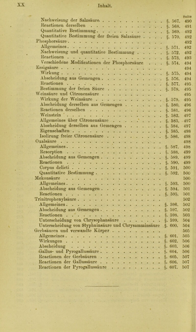 Nachweisung der Salzsäure. § Reactionen derselben § Quantitative Bestimmung § Quantitative Bestimmung der freien Salzsäure . . . Phosphorsäure Allgemeines. Nachweisung und quantitative Bestimmung § Reactionen § Verschiedene Modificationen der Phosphorsäure . . Essigsäure • Wirkung § Abscheidung aus Gemengen § Reactionen § Bestimmung der freien Säure § Weinsäure und Citronensäure Wirkung der Weinsäure § Abscheidung derselben aus Gemengen §. Reactionen derselben §. Weinstein §. Allgemeines über Citronensäure Abscheidung derselben aus Gemengen §. Eigenschaften § Isolirung freier Citronensäure §. Oxalsäure Allgemeines §. Resorption § Abscheidung aus Gemengen § Reactionen § Corpus delicti § Quantitative Bestimmung § Mekonsäure Allgemeines § Abscheidung aus Gemengen § Reactionen § Trinitrophenylsäure Allgemeines §. Abscheidung aus Gemengen §. Reactionen § Unterscheidung von Chrysophansäure §. Unterscheidung von Styphninsäure und Chrysamminsäure §. Gerbsäuren und verwandte Körper Allgemeines § Wirkungen § Abscheidung § Gallus- und Pyrogallussäure § Reactionen der Gerbsäuren § Reactionen der Gallussäure §. Reactionen der Pyrogallussäure § Seite 567. 490 §. 568. 491 492 §. 570. 492 492 §. 571. 492 §. 572. 492 §. 573. 493 §. 574. 494 494 494 §. 576. 494 §. 577. 495 §. 578. 495 495 §. 579. 495 §• 580. 496 §. 581. 496 §. 582. 497 §. 583. 497 §. 584. 497 §. 585. 498 §• 586. 498 498 §. 587. 498 §. 588. 499 §. 589. 499 §. 590. 499 §• 591. 500 §. 592. 500 500 §. 593. 500 §. 594. 501 §• 595. 501 502 §. 596. 502 §. 597. 502 §. 598. 503 §. 599. 504 §• 600. 504 505 §. 601. 505 §. 602. 506 §. 603. 506 §. 604. 506 §. 605. 507 §. 606. 507 §. 607. 507