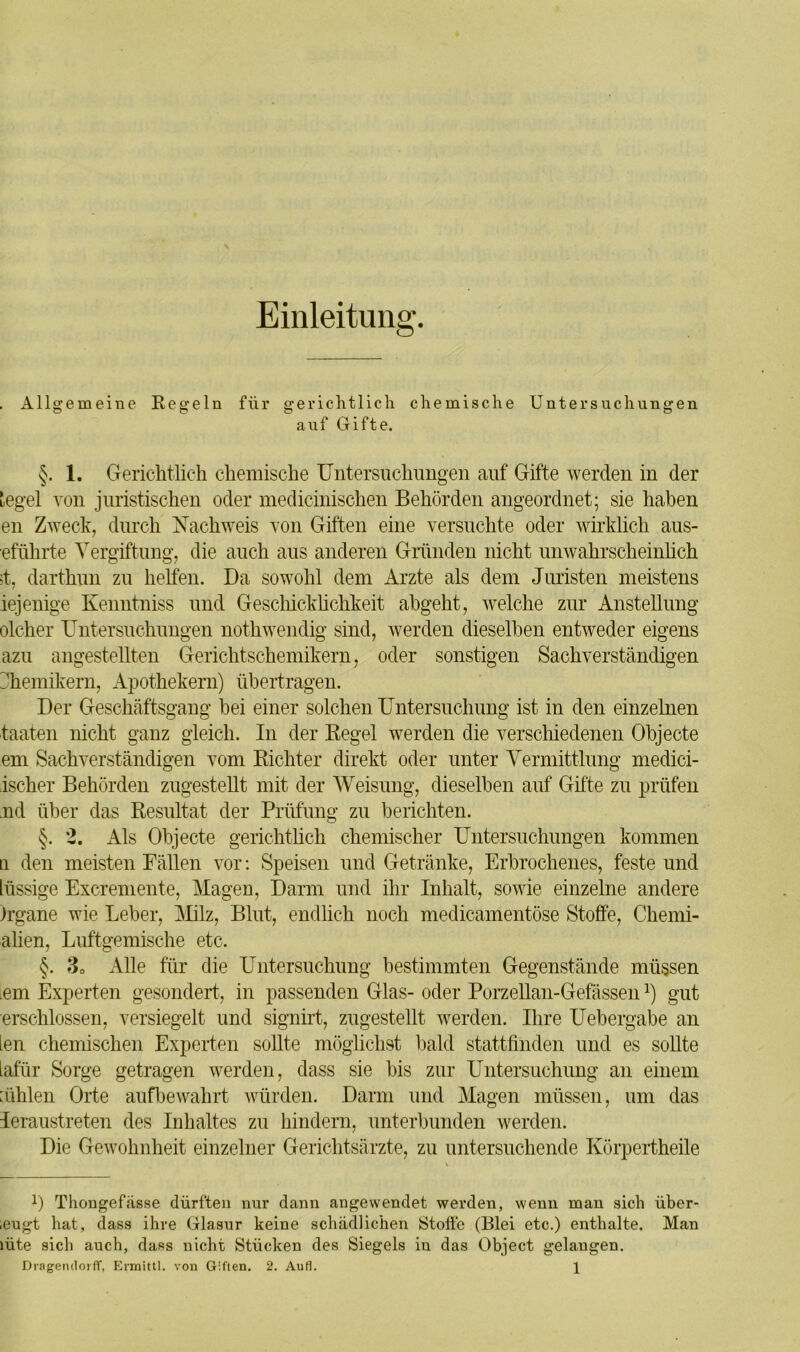 Einleitung. . Allgemeine Regeln für gerichtlich chemische Untersuchungen auf Gifte. §. 1. Gerichtlich chemische Untersuchungen auf Gifte werden in der tegel von juristischen oder medicinischen Behörden angeordnet; sie haben en Zweck, durch Nachweis von Giften eine versuchte oder wirklich aus- eführte Vergiftung, die auch aus anderen Gründen nicht unwahrscheinlich >t, darthun zu helfen. Da sowohl dem Arzte als dem Juristen meistens iejenige Kenntniss und Geschicklichkeit abgeht, welche zur Anstellung olcher Untersuchungen nothwendig sind, werden dieselben entweder eigens azu angestellten Gerichtschemikern, oder sonstigen Sachverständigen Chemikern, Apothekern) übertragen. Der Geschäftsgang hei einer solchen Untersuchung ist in den einzelnen taaten nicht ganz gleich. In der Regel werden die verschiedenen Objecte em Sachverständigen vom Richter direkt oder unter Vermittlung medici- ischer Behörden zugestellt mit der Weisung, dieselben auf Gifte zu prüfen nd über das Resultat der Prüfung zu berichten. §. 2. Als Objecte gerichtlich chemischer Untersuchungen kommen q den meisten Fällen vor: Speisen und Getränke, Erbrochenes, feste und lüssige Excremente, Magen, Darm und ihr Inhalt, sowie einzelne andere )rgane wie Leber, Milz, Blut, endlich noch medicamentöse Stoffe, Chemi- alien, Luftgemische etc. §. 30 Alle für die Untersuchung bestimmten Gegenstände müssen Lern Experten gesondert, in passenden Glas- oder Porzellan-Gefässenl) gut erschlossen, versiegelt und signirt, zugestellt werden. Ihre Uebergabe an ien chemischen Experten sollte möglichst bald stattfinden und es sollte iafür Sorge getragen werden, dass sie bis zur Untersuchung an einem bihlen Orte aufbewahrt würden. Darm und Magen müssen, um das leraustreten des Inhaltes zu hindern, unterbunden werden. Die Gewohnheit einzelner Gerichtsärzte, zu untersuchende Körpertheile U Thongefässe dürften nur dann angewendet werden, wenn man sich iiber- ;eugt hat, dass ihre Glasur keine schädlichen Stoffe (Blei etc.) enthalte. Man lüte sich auch, dass nicht Stücken des Siegels in das Object gelangen.