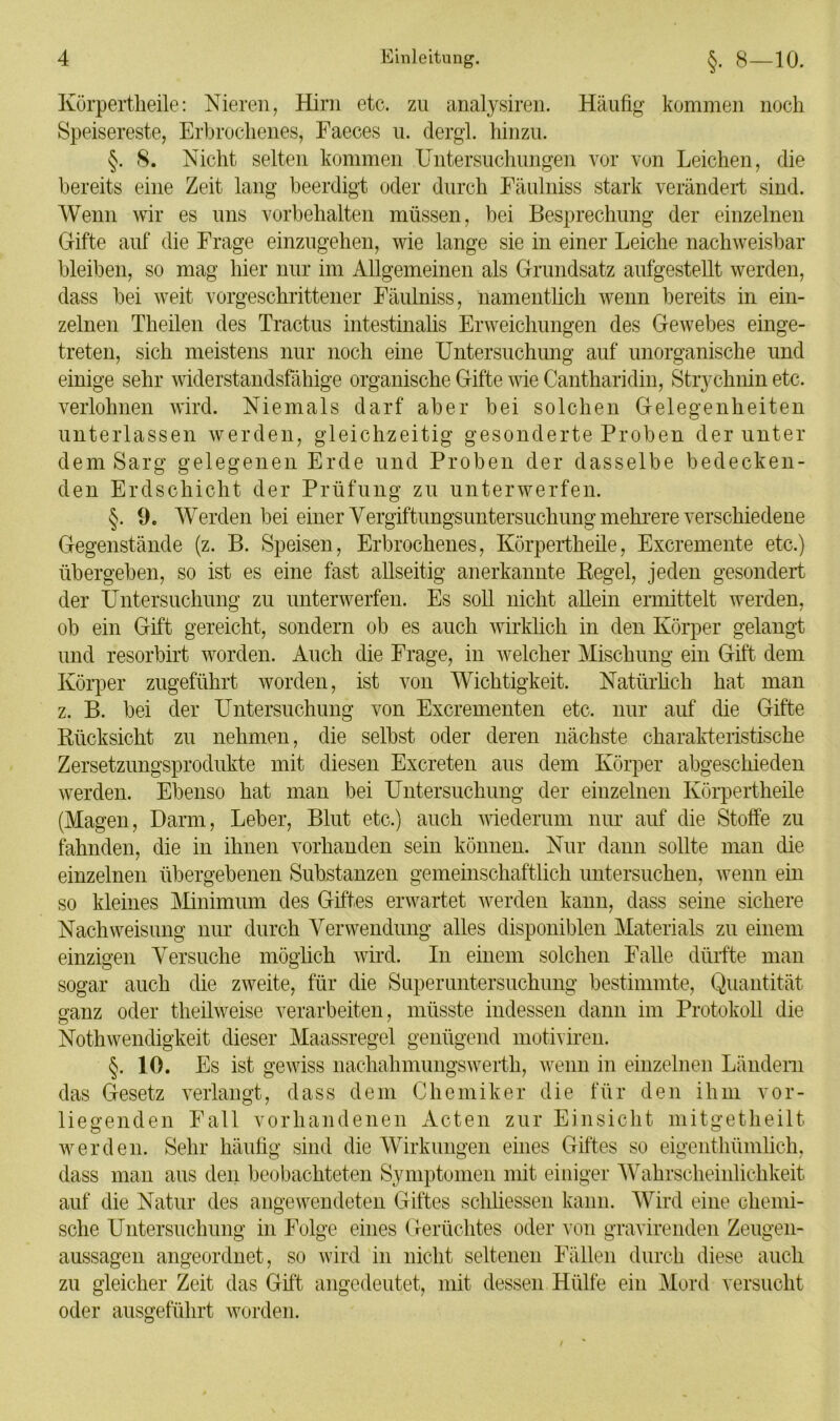 Körpertheile: Nieren, Hirn etc. zu analysiren. Häufig kommen noch Speisereste, Erbrochenes, Faeces u. dergl. hinzu. §. 8. Nicht selten kommen Untersuchungen vor von Leichen, die bereits eine Zeit lang beerdigt oder durch Fäulniss stark verändert sind. Wenn wir es uns Vorbehalten müssen, bei Besprechung der einzelnen Gifte auf die Frage einzugehen, wie lange sie in einer Leiche nachweisbar bleiben, so mag hier nur im Allgemeinen als Grundsatz aufgestellt werden, dass bei weit vorgeschrittener Fäulniss, namentlich wenn bereits in ein- zelnen Theilen des Tractus intestinalis Erweichungen des Gewebes einge- treten, sich meistens nur noch eine Untersuchung auf unorganische und einige sehr widerstandsfähige organische Gifte wie Cantharidin, Strychnin etc, verlohnen wird. Niemals darf aber bei solchen Gelegenheiten unterlassen werden, gleichzeitig gesonderte Proben der unter dem Sarg gelegenen Erde und Proben der dasselbe bedecken- den Erdschicht der Prüfung zu unterwerfen. §• 9. Werden bei einer Yergiftungsuntersuchung mehrere verschiedene Körper zugeführt worden, ist von Wichtigkeit. Natürlich hat z. B. bei der Untersuchung von Excrementen Gegenstände (z. B. Speisen, Erbrochenes, Körpertheile, Excremente etc.) übergeben, so ist es eine fast allseitig anerkannte Regel, jeden gesondert der Untersuchung zu unterwerfen. Es soll nicht allein ermittelt werden, ob ein Gift gereicht, sondern ob es auch wirklich in den Körper gelangt und resorbirt worden. Auch die Frage, in welcher Mischung ein Gift dem man etc. nur auf die Gifte Rücksicht zu nehmen, die selbst oder deren nächste charakteristische Zersetzungsprodukte mit diesen Excreten aus dem Körper abgeschieden werden. Ebenso hat man bei Untersuchung der einzelnen Körpertheile (Magen, Darm, Leber, Blut etc.) auch wiederum nur auf die Stoffe zu fahnden, die in ihnen vorhanden sein können. Nur dann sollte man die einzelnen übergebenen Substanzen gemeinschaftlich untersuchen, wenn ein so kleines Minimum des Giftes erwartet werden kann, dass seine sichere Nach Weisung nur durch Verwendung alles disponiblen Materials zu einem einzigen Versuche möglich wird. In einem solchen Falle dürfte man sogar auch die zweite, für die Superuntersuchung bestimmte, Quantität ganz oder theilweise verarbeiten, müsste indessen dann im Protokoll die Nothwendigkeit dieser Maassregel genügend motiviren. §.10. Es ist gewiss nachahmungswerth, wenn in einzelnen Ländern das Gesetz verlangt, dass dem Chemiker die für den ihm vor- liegenden Fall vorhandenen Acten zur Einsicht mitgetheilt werden. Sehr häufig sind die Wirkungen eines Giftes so eigentliümlich, dass man aus den beobachteten Symptomen mit einiger Wahrscheinlichkeit auf die Natur des angewendeten Giftes schliessen kann. Wird eine chemi- sche Untersuchung in Folge eines Gerüchtes oder von gravirenden Zeugen- aussagen angeordnet, so wird in nicht seltenen Fällen durch diese auch zu gleicher Zeit das Gift angedeutet, mit dessen Hülfe ein Mord versucht oder ausgeführt worden.