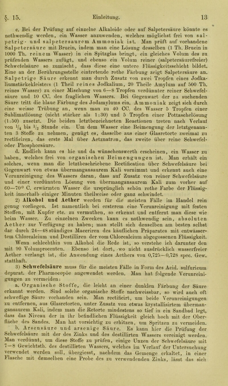 c. Bei der Prüfung auf einzelne Alkaloide oder auf Salpetersäure könnte es nothwendig werden, ein Wasser auzuwenden, welches möglichst frei von sal- petrig- und Salpeter sau rem Ammoniak ist. Man prüft auf vorhandene Salpetersäure mit Brucin, indem man eine Lösung desselben (1 Th. Brucin in 1000 Th. reinem Wasser) in ein Spitzglas bringt, ein gleiches Volum des zu prüfenden Wassers zufügt, und ebenso ein Volum reiner (salpetersäurefreier) Schwefelsäure so zumischt, dass diese eine untere Flüssigkeitsschicht bildet. Eine an der Berührungsstelle eintretende rothe Färbung zeigt Salpetersäure an. Salpetrige Säure erkennt man durch Zusatz von zwei Tropfen eines Jodka- liumstärkekleisters (1 Theil reines Jodkalium, 20 Theile Amylum auf 500 Th. reines Wasser) zu einer Mischung von 6—8 Tropfen verdünnter reiner Schwefel- säure und 10 CC. des fraglichen Wassers. Bei Gegenwart der zu suchenden Säure tritt die blaue Färbung des Jodamylums ein. Ammoniak zeigt sich durch eine weisse Trübung an, wenn man zu 40 CC. des Wasser 5 Tropfen einer Sublimatlösung (nicht stärker als 1:30) und 5 Tropfen einer Pottaschelösung (1:50) zusetzt. Die beiden letztbezeichneten Reactionen treten nach Verlauf von 4/4, bis 1/2 Stunde ein. Um dem Wasser eine Beimengung der letztgenann- ten 3 Stoffe zu nehmen, genügt es, dasselbe aus einer Glasretorte zweimal zu rectificiren, das erste Mal über Aetznatron, das zweite über reine Schwefel- oder Phosphorsäure. d. Endlich kann es hie und da wünschenswertli erscheinen, ein Wasser zu haben, welches frei von organischen Beimengungen ist. Man erhält ein solches, wenn man die letztbeschriebene Rectification über Schwefelsäure bei Gegenwart von etwas übermangansaurem Kali vornimmt und erkennt auch eine Verunreinigung des Wassers daran, dass auf Zusatz von reiner Schwefelsäure und einer verdünnten Lösung von übermangansaurem Kali zum vorher auf 60—70° C. erwärmten Wasser die ursprünglich schön rothe Farbe der Flüssig- keit innerhalb einiger Minuten theilweise oder ganz schwindet. 2) Alkohol und Aether werden für die meisten Fälle im Handel rein genug vorliegen. Ist namentlich bei ersterem eine Verunreinigung mit festen Stoffen, mit Kupfer etc. zu vermuthen, so erkennt und entfernt man diese wie beim Wasser. Zu einzelnen Zwecken kann es nothwendig sein, absoluten Aether zur Verfügung zu haben; man stellt sich denselben am besten selbst dar durch 24—48 stündiges Maceriren des käuflichen Präparates mit entwässer- tem Chlorcalcium und Destilliren der vom Chlorcalcium abgegossenen Flüssigkeit. Wenn schlechthin von Alkohol die Rede ist, so verstehe ich darunter den mit 90 Volumprocenten. Ebenso ist dort, -wo nicht ausdrücklich wasserfreier Aether verlangt ist, die Anwendung eines Aethers von 0,725 — 0,728 spec. Gew. statthaft. 3) Schwefelsäure muss für die meisten Fälle in Form des Acid. sulfuricum depurat. der Pharmocopöe angewendet werden. Man hat folgende Verunreini- gungen zu vermeiden: a. Organische Stoffe, die leicht an einer dunklen Färbung der Säure erkannt werden. Sind solche organische Stoffe nachweissbar, so wird auch oft schweflige Säure vorhanden sein. Man rectificirt, um beide Verunreinigungen zu entfernen, aus Glasretorten, unter Zusatz von etwas krystallisirtem überman- gansaurem Kali, indem man die Retorte mindestens so tief in ein Sandbad legt, dass das Niveau der in ihr befindlichen Flüssigkeit gleich hoch mit der Ober- fläche des Sandes. Man hat vorsichtig zu erhitzen, um Spritzen zu vermeiden. b. Arsensäure und arsenige Säure. Es kann hier die Prüfung der Schwefelsäure mit der des Zinks und des destillirten Wassers vereinigt werden. Man verdünnt, um diese Stoffe zu prüfen, einige Unzen der Schwefelsäure mit 7 — 8 Gewichtsth. des destillirten Wassers, welches im Verlauf der Untersuchung verwendet werden soll, übergiesst, nachdem das Gemenge erkaltet, in einer 1 lasche mit demseloen eine Probe des zu verwendenden Zinks, lässt das sich