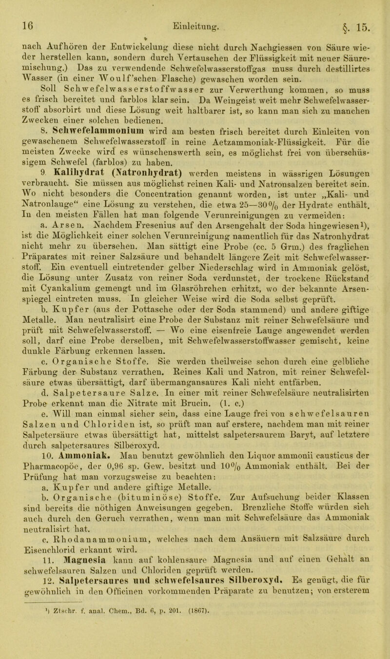 nach Aufhören der Entwickelung diese nicht durch Nachgiessen von Säure wie- der herstellen kann, sondern durch Vertauschen der Flüssigkeit mit neuer Säure- mischung.) Das zu verwendende Schwefelwasserstoffgas muss durch destillirtes Wasser (in einer Woulf’schen Flasche) gewaschen worden sein. Soll Sch wefelwasserstoffwasser zur Verwerthung kommen, so muss es frisch bereitet und farblos klar sein. Da Weingeist weit mehr Schwefelwasser- stoll absorbirt und diese Lösung weit haltbarer ist, so kann man sich zu manchen Zwecken einer solchen bedienen. 8. Schwefelammonium wird am besten frisch bereitet durch Einleiten von gewaschenem Schwefelwasserstoff in reine Aetzammoniak-Flüssigkeit. Für die meisten Zwecke wird es wünschenswerth sein, es möglichst frei von überschüs- sigem Schwefel (farblos) zu haben. 9. Kalihydrat (Natronhydrat) werden meistens in wässrigen Lösungen verbraucht. Sie müssen aus möglichst reinen Kali- und Natronsalzen bereitet sein. Wo nicht besonders die Concentration genannt worden, ist unter „Kali- und Natronlauge“ eine Lösung zu verstehen, die etwa 25—30% der Hydrate enthält. In den meisten Fällen hat man folgende Verunreinigungen zu vermeiden: a. Arsen. Nachdem Fresenius auf den Arsengehalt der Soda hingewiesen1), ist die Möglichkeit einer solchen Verunreinigung namentlich für das Natronhydrat nicht mehr zu übersehen. Man sättigt eine Probe (cc. 5 Grm.) des fraglichen Präparates mit reiner Salzsäure und behandelt längere Zeit mit Schwefelwasser- stoff. Ein eventuell eintretender gelber Niederschlag wird in Ammoniak gelöst, die Lösung unter Zusatz von reiner Soda verdunstet, der trockene Rückstand mit Cyankalium gemengt und im Glasröhrchen erhitzt, wo der bekannte Arsen- spiegel eintreten muss. In gleicher Weise wird die Soda selbst geprüft. b. Kupfer (aus der Pottasche oder der Soda stammend) und andere giftige Metalle. Man neutralisirt eine Probe der Substanz mit reiner Schwefelsäure und prüft mit Schwefelwasserstoff. — Wo eine eisenfreie Lauge angewendet werden soll, darf eine Probe derselben, mit Schwefelwasserstoffwasser gemischt, keine dunkle Färbung erkennen lassen. c. Organische Stoffe. Sie werden theilweise schon durch eine gelbliche Färbung der Substanz verrathen. Reines Kali und Natron, mit reiner Schwefel- säure etwas übersättigt, darf übermangansaures Kali nicht entfärben. d. Salpetersaure Salze. In einer mit reiner Schwefelsäure neutralisirten Probe erkennt man die Nitrate mit Brucin. (1. c.) e. Will man einmal sicher sein, dass eine Lauge frei von schwefelsauren Salzen und Chloriden ist, so prüft man auf erstere, nachdem man mit reiner Salpetersäure etwas übersättigt hat, mittelst salpetersaurem Baryt, auf letztere durch salpetersaures Silberoxyd. 10. Ammoniak. Man benutzt gewöhnlich den Liquor ammonii causticus der Pharmacopöe, der 0,96 sp. Gew. besitzt und 10% Ammoniak enthält. Bei der Prüfung hat man vorzugsweise zu beachten-. a. Kupfer und andere giftige Metalle. b. Organische (bituminöse) Stoffe. Zur Aufsuchung beider Klassen sind bereits die nöthigen Anweisungen gegeben. Brenzliche Stoffe würden sich auch durch den Geruch verrathen, wenn man mit Schwefelsäure das Ammoniak neutralisirt hat. c. Rhodanammonium, welches nach dem Ansäuern mit Salzsäure durch Eisenchlorid erkannt wird. 11. Magnesia kann auf kohlensaure Magnesia und auf einen Gehalt an schwefelsauren Salzen und Chloriden geprüft werden. 12. Salpetersaures und schwefelsaures Silberoxyd. Es genügt, die für gewöhnlich in den 0flicinen vorkommenden Präparate zu benutzen; von ersterem ') Ztschr. f. anal. Chem., Bd. fi, p. 201. (18G7).