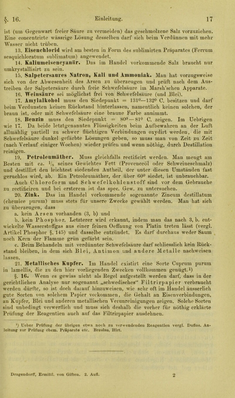 V ist (um Gegenwart freier Säure zu vermeiden) das geschmolzene Salz vorzuziehen. Eine concentrivte wässrige Lösung desselben darf sich beim Verdünnen mit mehr Wasser nicht trüben. 13. Eiseuelilorid wird am besten in Form des sublimirten Präparates (Ferrum sesquichloratum sublimatum) angewendet. 14. Ealiumeisencyaniir. Das im Handel vorkommende Salz braucht nur umkrystallisirt zu sein. 15. Salpetersaures Natron, Kali und Ammoniak. Man hat vorzugsweise sich von der Abwesenheit des Arsen zu überzeugen und prüft nach dem Aus- treiben der Salpetersäure durch freie Schwefelsäure im Marsh’schen Apparate. 16. Weinsäure sei möglichst frei von Schwefelsäure (und Blei). 17. Amylalkohol muss den Siedepunkt = 131°—132° C. besitzen und darf beim Verdunsten keinen Rückstand hinterlassen, namentlich keinen solchen, der braun ist, oder mit Schwefelsäure eine braune Farbe annimmt. 18. Benzin muss den Siedepunkt = 80°—81° C. zeigen. Im Uebrigen wie 17. Da beide letztgenannten Flüssigkeiten beim Aufbewahren an der Luft allmählig partiell zu schwer flüchtigen Verbindungen oxydirt werden, die mit Schwefelsäure dunkel gefärbte Lösungen geben, so muss man von Zeit zu Zeit (nach Verlauf einiger Wochen) wieder prüfen und wenn nöthig, durch Destillation reinigen. 19. Petroleumäther. Muss gleichfalls rectiflcirt werden. Man mengt am Besten mit ca. Vs seines Gewichtes Fett (Provenceöl oder Schweineschmalz) und destillirt den leichtest siedenden Antheil, der unter diesen Umständen fast geruchlos wird, ab. Ein Petroleumäther, der über 60° siedet, ist unbrauchbar. Auch Chloroform und Schwefelkohlenstoff sind vor dem Gebrauche zu rectiflciren und bei ersterem ist das spec. Gew. zu untersuchen. 20. Zink. Das im Handel vorkommende sogenannte Zincum destillatum (chemice purum) muss stets für unsere Zwecke gewählt werden. Man hat sich zu überzeugen, dass a. kein Arsen vorhanden (3, b) und b. kein Phosphor. Letzterer wird erkannt, indem mau das nach 3, b. ent- wickelte Wasserstofl'gas aus einer feinen Oeffnung von Platin treten lässt (vergl. Artikel Phosphor §. 145) und dasselbe entzündet. Es darf durchaus weder Saum noch Kern der Flamme grün gefärbt sein. c. Beim Behandeln mit verdünnter Schwefelsäure darf schliesslich kein Rück- stand bleiben, in dem sich Blei, Antimon und andere Metalle nachweisen lassen. 21. Metallisches Kupfer. Im Handel existirt eine Sorte Cuprum purum in lamellis, die zu den hier vorliegenden Zwecken vollkommen genügt.1) §. 10. Wenn es gewiss nicht als Regel aufgestellt werden darf, dass in der gerichtlichen Analyse nur sogenannt „schwedisches“ Filtrirpapier verbraucht werden dürfte, so ist doch darauf hinzuweisen, wie sehr oft im Handel äusserlich gute Sorten von solchem Papier Vorkommen, die Gehalt an Eisenverbindungen, an Kupfer, Blei und anderen metallischen Verunreinigungen zeigen. Solche Sorten sind unbedingt verwerflich und muss sich deshalb die vorher für nöthig erklärte Prüfung der Reagentien auch auf das Filtrirpapier ausdehnen. ') Ueber Prüfung der übrigen etwa noch zu verwendenden Reagentien vergl. Duflos. An- leitung zur Prüfung ehern. Präparate etc. Breslau, Hirt. Dragendorfif, Ermittl. von Giften. 2. Aufl. 2