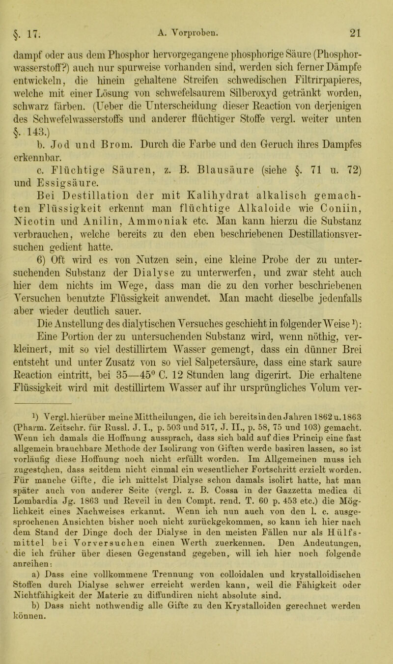 dampf oder aus dem Phosphor hervorgegangene phosphorige Säure (Phosphor- wasserstoff?) auch nur spurweise vorhanden sind, werden sich ferner Dämpfe entwickeln, die hinein gehaltene Streifen schwedischen Filtrirpapieres, welche mit einer Lösung von schwefelsaurem Silberoxyd getränkt worden, schwarz färben. (Ueber die Unterscheidung dieser ßeaction von derjenigen des Schwefelwasserstoffs und anderer flüchtiger Stoffe vergl. weiter unten §. 143.) b. Jod und Brom. Durch die Farbe und den Geruch ihres Dampfes erkennbar. c. Flüchtige Säuren, z. B. Blausäure (siehe §. 71 u. 72) und Essigsäure. Bei Destillation der mit Kalihydrat alkalisch gemach- ten Flüssigkeit erkennt man flüchtige Alkaloide wie Coniin, Nicotin und Anilin, Ammoniak etc. Man kann hierzu die Substanz verbrauchen, welche bereits zu den eben beschriebenen Destillationsver- suchen gedient hatte. 6) Oft wird es von Nutzen sein, eine kleine Probe der zu unter- suchenden Substanz der Dialyse zu unterwerfen, und zwar steht auch hier dem nichts im Wege, dass man die zu den vorher beschriebenen Versuchen benutzte Flüssigkeit anwendet. Man macht dieselbe jedenfalls aber wieder deutlich sauer. Die Anstellung des dialytischen Versuches geschieht in folgender Weise]): Eine Portion der zu untersuchenden Substanz wird, wenn nöthig, ver- kleinert, mit so viel destillirtem Wasser gemengt, dass ein dünner Brei entsteht und unter Zusatz von so viel Salpetersäure, dass eine stark saure Reaction eintritt, bei 35—45° C. 12 Stunden lang digerirt. Die erhaltene Flüssigkeit wird mit destillirtem Wasser auf ihr ursprüngliches Volum ver- D Vergl.hierüber meineMittheilungen, die ich bereitsinden Jahren 1862u. 1863 (Pharm. Zeitschr. für Russl. J. I., p. 503 und 517, J. II., p. 58, 75 und 103) gemacht. Wenn ich damals die Hoffnung aussprach, dass sich bald auf dies Princip eine fast allgemein brauchbare Methode der Isolirung von Giften werde basiren lassen, so ist vorläufig diese Hoffnung noch nicht erfüllt worden. Im Allgemeinen muss ich zugestcjien, dass seitdem nicht einmal ein wesentlicher Fortschritt erzielt worden. Für manche Gifte, die ich mittelst Dialyse schon damals isolirt hatte, hat man später auch von anderer Seite (vergl. z. B. Cossa in der Gazzetta medica di Lombardia Jg. 1863 und Reveil in den Compt. rend. T. 60 p. 453 etc.) die Mög- lichkeit eines Nachweises erkannt. Wenn ich nun auch von den 1. c. ausge- sprochenen Ansichten bisher noch nicht zurückgekommen, so kann ich hier nach dem Stand der Dinge doch der Dialyse in den meisten Fällen nur als Hiilfs- mittel bei Vorversuchen einen Werth zuerkennen. Den Andeutungen, die ich früher über diesen Gegenstand gegeben, will ich hier noch folgende anreihen: a) Dass eine vollkommene Trennung von colloidalen und krystalloidischen Stoffen durch Dialyse schwer erreicht werden kann, weil die Fähigkeit oder Nichtfähigkeit der Materie zu diffundiren nicht absolute sind. b) Dass nicht nothwendig alle Gifte zu den Krystalloiden gerechnet werden können.