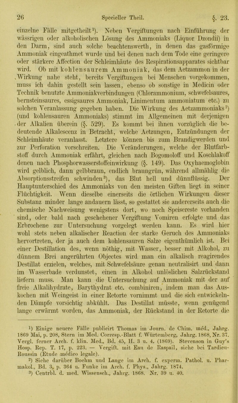 einzelne Fälle mitgetheilt1). Neben Vergiftungen nach Einführung der wässrigen oder alkoholischen Lösung des Ammoniaks (Liquor Dzondii) in den Darm, sind auch solche beachtenswerth, in denen das gasförmige Ammoniak eingeathmet wurde und bei denen nach dem Tode eine geringere oder stärkere Affection der Schleimhäute des Respirationsapparates sichtbar wird. Ob mit kohlensaurem Ammoniak, das dem Aetzammon in der .Wirkung nahe steht, bereits Vergiftungen bei Menschen vorgekommen, muss ich dahin gestellt sein lassen, ebenso ob sonstige in Medicin oder Technik benutzte Ammoniakverbindungen (Chlorammonium, schwefelsaures, bernsteinsaures, essigsaures Ammoniak, Linimentuni ammoniatum etc.) zu solchen Veranlassung gegeben haben. Die Wirkung des Aetzammoniaks2) (und kohlensauren Ammoniaks) stimmt im Allgemeinen mit derjenigen • der Alkalien überein (§. 529). Es kommt bei ihnen vorzüglich die be- deutende Alkalescenz in Betracht, welche Aetzungen, Entzündungen der Schleimhäute veranlasst. Letztere können bis zum Brandigwerden und zur Perforation vorschreiten. Die Veränderungen, welche der Blutfarb- stoff durch Ammoniak erfährt, gleichen nach Bogomoloff und Koschlakoff denen nach Phosphorwasserstoffeinwirkung (§. 149). Das Oxyhaemoglobin wird gelblich, dann gelbbraun, endlich braungrün, während allmählig die Absorptionsstreifen schwinden3), das Blut hell und dünnflüssig. Der Hauptunterschied des Ammoniaks von den meisten Giften hegt in seiner Flüchtigkeit. Wenn dieselbe einerseits die örtlichen Wirkungen dieser Substanz minder lange andauern lässt, so gestattet sie andererseits auch die chemische Nach Weisung wenigstens dort, wo noch Speisereste vorhanden sind, oder bald nach geschehener Vergiftung Vomiren erfolgte und das Erbrochene zur Untersuchung vorgelegt werden kann. Es wird hier wohl stets neben alkalischer Reaction der starke Geruch des Ammoniaks hervortreten, der ja auch dem kohlensauren Salze eigenthümlich ist. Bei einer Destillation des, wenn nöthig, mit Wasser, besser mit Alkohol, zu dünnem Brei angerührten Objectes wird man ein alkalisch reagirendes Destillat erzielen, welches, mit Schwefelsäure genau neutralisirt und dann im Wasserbade verdunstet, einen in Alkohol unlöslichen Salzrückstand liefern muss. Man kann die Untersuchung auf Ammoniak mit der auf freie Alkalihydrate, Barythydrat etc. combiniren, indem man das Aus- kochen mit Weingeist in einer Retorte vornimmt und die sich entwickeln- den Dämpfe vorsichtig abkühlt. Das Destillat müsste, wenn genügend lange erwärmt worden, das Ammoniak, der Rückstand in der Retorte die O Einige neuere Fälle publicirt Thomas im Journ. de Chim. med., Jalirg. 1869 Mai, p. 208, Stern im Med. Corresp.-Blatt f. Würtemberg, Jalirg. 1868, Nr. 37. Vergl. ferner Arch. f. klin. Med., Bd. 45, H. 3 u. 4. (1869). Stevenson in Guyks Hosp. Rep. T. 17, p. 223. — Vergift, mit Eau de Raspail, siehe bei Tardieu- Roussin (Etüde medico legale). 2) Siehe darüber Boehm und Lauge im Arch. f. experm. Pathol. u. Phar- makol., Bd. 3, p. 364 u. Funke im Arch. f. Phys., Jalirg. 1874. 3) Centrbl. d. med. Wissensch., Jalirg. 1868. Nr. 39 u. 40.