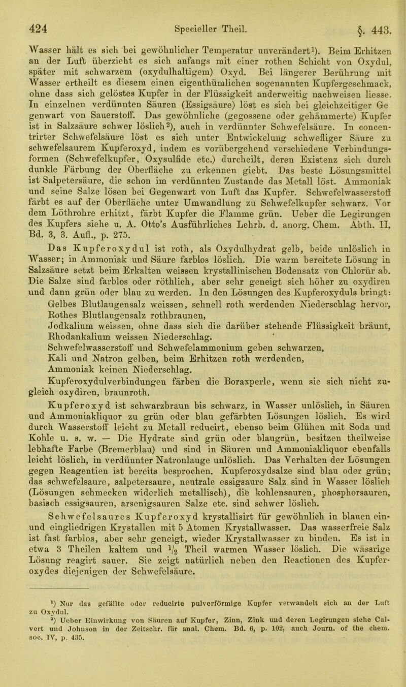 Wasser hält es sich bei gewöhnlicher Temperatur unverändert1). Beim Erhitzen an der Luft überzieht es sich anfangs mit einer rothen Schicht von Oxydul, später mit schwarzem (oxydulhaltigem) Oxyd. Bei längerer Berührung mit Wasser ertheilt es diesem einen eigentümlichen sogenannten Kupfergeschmack, ohne dass sich gelöstes Kupfer in der Flüssigkeit anderweitig nachweisen liesse. In einzelnen verdünnten Säuren (Essigsäure) löst es sich bei gleichzeitiger Ge genwart von Sauerstoff. Das gewöhnliche (gegossene oder gehämmerte) Kupfer ist in Salzsäure schwer löslich2), auch in verdünnter Schwefelsäure. In concen- trirter Schwefelsäure löst es sich unter Entwickelung schwefliger Säure zu schwefelsaurem Kupferoxyd, indem es vorübergehend verschiedene Verbindungs- formen (Schwefelkupfer, Oxysulfide etc.) durcheilt, deren Existenz sich durch dunkle Färbung der Oberfläche zu erkennen giebt. Das beste Lösungsmittel ist Salpetersäure, die schon im verdünnten Zustande das Metall löst. Ammoniak und seine Salze lösen bei Gegenwart von Luft das Kupfer. Schwefelwasserstoff färbt es auf der Oberfläche unter Umwandlung zu Schwefelkupfer schwarz. Vor dem Löthrohre erhitzt, färbt Kupfer die Flamme grün. Ueber die Legirungen des Kupfers siehe u. A. Otto’s Ausführliches Lehrb. d. anorg. Chem. Abth. II, Bd. 3, 3. Aufl., p. 275. Das Kupferoxydul ist roth, als Oxydulhydrat gelb, beide unlöslich in Wasser; in Ammoniak und Säure farblos löslich. Die warm bereitete Lösung in Salzsäure setzt beim Erkalten weissen krystallinischen Bodensatz von Chlorür ab. Die Salze sind farblos oder röthlich, aber sehr geneigt sich höher zu oxydiren und dann grün oder blau zu werden. In den Lösungen des Kupferoxyduls bringt: Gelbes Blutlaugensalz weissen, schnell roth werdenden Niederschlag hervor, Rothes Blutlaugensalz rothbraunen, Jodkalium weissen, ohne dass sich die darüber stehende Flüssigkeit bräunt, Rhodankalium weissen Niederschlag. Schwefelwasserstoff* * und Schwefelammonium geben schwarzen, Kali und Natron gelben, beim Erhitzen roth werdenden, Ammoniak keinen Niederschlag. Kupferoxydulverbindungen färben die Boraxperle, wenn sie sich nicht zu- gleich oxydiren, braunroth. Kupferoxyd ist schwarzbraun bis schwarz, in Wasser unlöslich, in Säuren und Ammoniakliquor zu grün oder blau gefärbten Lösungen löslich. Es wird durch Wasserstoff leicht zu Metall reducirt, ebenso beim Glühen mit Soda und Kohle u. s. w. — Die Hydrate sind grün oder blaugrün, besitzen theilweise lebhafte Farbe (Bremerblau) und sind in Säuren und Ammoniakliquor ebenfalls leicht löslich, in verdünnter Natronlauge unlöslich. Das Verhalten der Lösungen gegen Reagentien ist bereits besprochen. Kupferoxydsalze sind blau oder grün; das schwefelsaure, salpetersaure, neutrale essigsaure Salz sind in Wasser löslich (Lösungen schmecken widerlich metallisch), dib kohlensauren, phosphorsauren, basisch essigsauren, arsenigsauren Salze etc. sind schwer löslich. Schwefelsaures Kupferoxyd krystallisirt für gewöhnlich in blauen ein- und eingliedrigen Krystallen mit 5 Atomen Krystallwasser. Das wasserfreie Salz ist fast farblos, aber sehr geneigt, wieder Krystallwasser zu binden. Es ist in etwa 3 Theilen kaltem und J/2 Theil warmen Wasser löslich. Die wässrige Lösung reagirt sauer. Sie zeigt natürlich neben den Reactionen des Kupfer- oxydes diejenigen der Schwefelsäure. *) Nur das gefällte oder reducirte pulverförmige Kupfer verwandelt sich an der Luft zu Oxydul. *) Ueber Einwirkung von Säuren auf Kupfer, Zinn, Zink und deren Legirungen siehe Cal- vert und Johnson in der Zeitsclir. für anal. Chem. Bd. 6, p. 102, auch Journ. of the chem. soc. TV, p. 435.