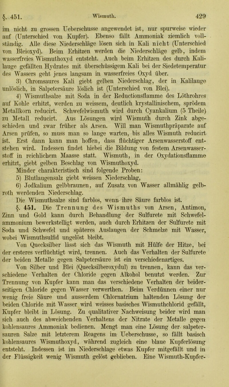 $. 451. im nicht zu grossen Ueberschusse angewendet ist, nur spurweise wieder auf (Unterschied von Kupfer). Ebenso fällt Ammoniak ziemlich voll- ständig. Alle diese Niederschläge lösen sich in Kali nicht (Unterschied von Bleioxyd). Beim Erhitzen werden die Niederschläge gelb, indem wasserfreies Wismuthoxyd entsteht. Auch beim Erhitzen des durch Kali- lauge gefällten Hydrates mit überschüssigem Kali bei der Siedetemperatur des Wassers geht jenes langsam in wasserfreies Oxyd über. 3) Chromsaures Kali giebt gelben Niederschlag, der in Kalilauge unlöslich, in Salpetersäure löslich ist (Unterschied von Blei). 4) Wismuthsalze mit Soda in der Beductionsflamme des Löthrohres auf Kohle erhitzt, werden zu weissem, deutlich krystallinischem, sprödem Metallkorn reducirt. Schwefelwismuth wird durch Cyankalium (5 Theile) zu Metall reducirt. Aus Lösungen wird Wismuth durch Zink abge- schieden und zwar früher als Arsen. Will man Wismuthpräparate auf Arsen prüfen, so muss man so lange warten, bis alles Wismuth reducirt ist. Erst dann kann man hoffen, dass flüchtiger Arsenwasserstoff ent- stehen wird. Indessen findet hiebei die Bildung von festem Arsenwasser- stoff in reichlichem Maasse statt. Wismuth, in der Oxydationsflamme erhitzt, giebt gelben Beschlag von Wismuthoxyd. Minder charakteristisch sind folgende Proben: 5) Blutlaugensalz giebt weissen Niederschlag, 6) Jodkalium gelbbraunen, auf Zusatz von Wasser allmäklig gelb- roth werdenden Niederschlag. Die Wismuthsalze sind farblos, wenn ihre Säure farblos ist. §. 451. Die Trennung des Wismuths von Arsen, Antimon, Zinn und Oold kann durch Behandlung der Sulfurete mit Schwefel- ammonium bewerkstelligt werden, auch durch Erhitzen der Sulfurete mit Soda und Schwefel und späteres Auslaugen der Schmelze mit Wasser, wobei Wismutksulfid ungelöst bleibt. Von Quecksilber lässt sich das Wismuth mit Hülfe der Hitze, bei der ersteres verflüchtigt wird, trennen. Auch das Verhalten der Sulfurete der beiden Metalle gegen Salpetersäure ist ein verschiedenartiges. Von Silber und Blei (Quecksilberoxydul) zu trennen, kann das ver- schiedene Verhalten der Chloride gegen Alkohol benutzt werden. Zur Trennung von Kupfer kann man das verschiedene Verhalten der beider- seitigen Chloride gegen Wasser verwerthen. Beim Verdünnen einer nur wenig freie Säure und ausserdem Chlomatrium haltenden Lösung der beiden Chloride mit Wasser wird weisses basisches Wismuthchlorid gefällt, Kupfer bleibt in Lösung. Zu qualitativer Nach Weisung beider wird man sich auch des abweichenden Verhaltens der Nitrate der Metalle gegen kohlensaures Ammoniak bedienen. Mengt man eine Lösung der salpeter- sauren Salze mit letzterem Reagens im Ueberschusse, so fällt basisch kohlensaures Wismuthoxyd, während zugleich eine blaue Kupferlösung entsteht. Indessen ist im Niederschlage etwas Kupfer mitgefällt und in der Flüssigkeit wenig Wismuth gelöst geblieben. Eine Wismuth-Kupfer-