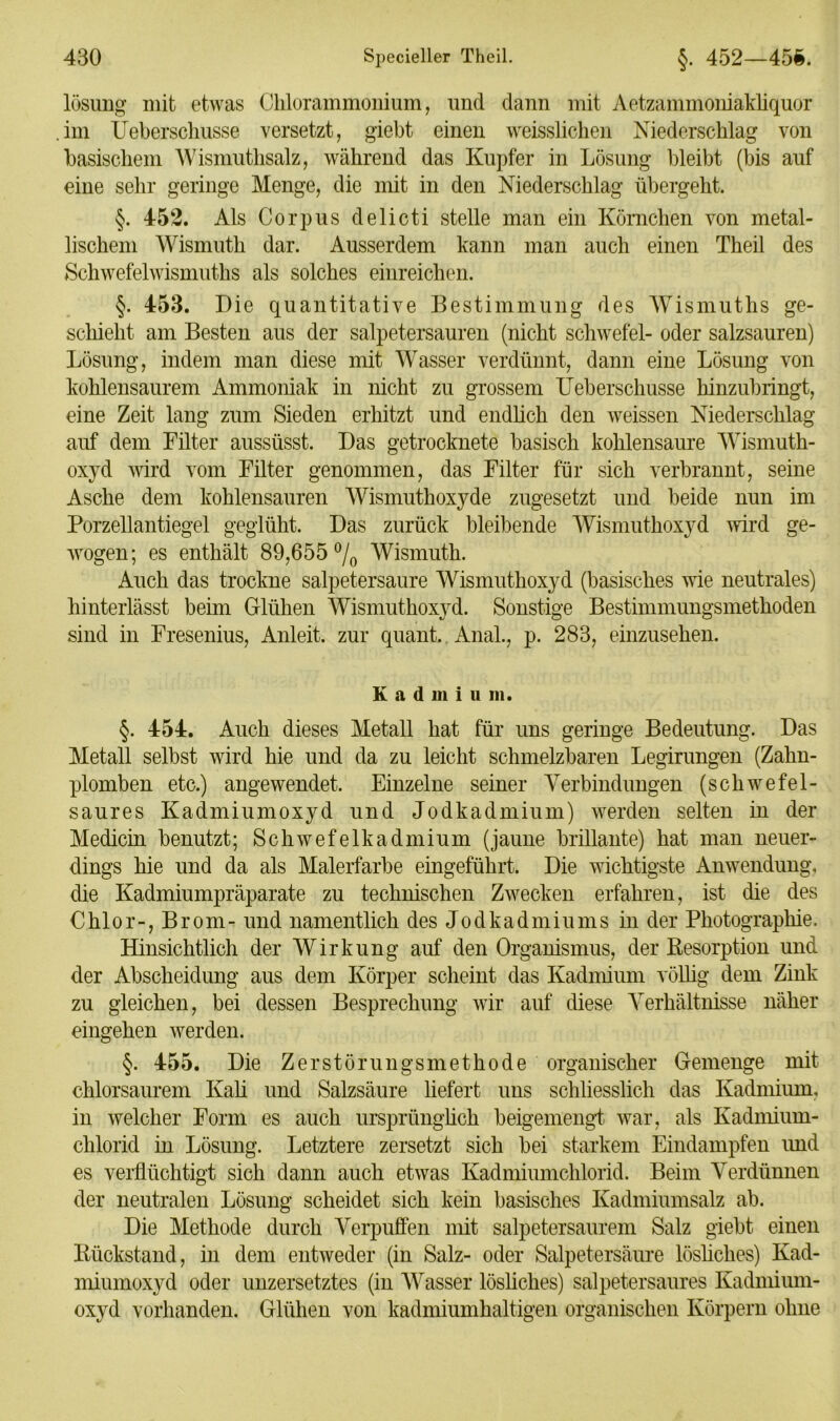lösung mit etwas Chlorammonium, und dann mit Aetzammoniakliquor im Ueberschusse versetzt, giebt einen weisslichen Niederschlag von basischem Wismuthsalz, während das Kupfer in Lösung bleibt (bis auf eine sehr geringe Menge, die mit in den Niederschlag übergeht. §. 452. Als Corpus delicti stelle man ein Körnchen von metal- lischem Wismuth dar. Ausserdem kann man auch einen Theil des Schwefelwismuths als solches einreichen. §. 453. Die quantitative Bestimmung des Wismuths ge- schieht am Besten aus der salpetersauren (nicht Schwefel- oder salzsauren) Lösung, indem man diese mit Wasser verdünnt, dann eine Lösung von kohlensaurem Ammoniak in nicht zu grossem Ueberschusse hinzubringt, eine Zeit lang zum Sieden erhitzt und endlich den weissen Niederschlag auf dem Filter aussüsst. Das getrocknete basisch kohlensaure Wismuth- oxyd wird vom Filter genommen, das Filter für sich verbrannt, seine Asche dem kohlensauren Wismuthoxyde zugesetzt und beide nun im Porzellantiegel geglüht. Das zurück bleibende Wismuthoxyd wird ge- wogen; es enthält 89,655 % Wismuth. Auch das trockne salpetersaure Wismuthoxyd (basisches wie neutrales) hinterlässt beim Glühen Wismuthoxyd. Sonstige Bestimmungsmethoden sind in Fresenius, Anleit, zur quant. Anal., p. 283, einzusehen. K a d m i u m. §. 454. Auch dieses Metall hat für uns geringe Bedeutung. Das Metall selbst wird hie und da zu leicht schmelzbaren Legirungen (Zahn- plomben etc.) angewendet. Einzelne seiner Verbindungen (schwefel- saures Kadmiumoxyd und Jodkadmium) werden selten in der Medicin benutzt; Schwefelkadmium (jaune brillante) hat man neuer- dings hie und da als Malerfarbe eingeführt. Die wichtigste Anwendung, die Kadmiumpräparate zu technischen Zwecken erfahren, ist die des Chlor-, Brom- und namentlich des Jodkadmiums in der Photographie. Hinsichtlich der Wirkung auf den Organismus, der Kesorption und der Abscheidung aus dem Körper scheint das Kadmium völlig dem Zink zu gleichen, bei dessen Besprechung wir auf diese Verhältnisse näher eingehen werden. §. 455. Die Zerstörungsmethode organischer Gemenge mit chlorsaurem Kali und Salzsäure liefert uns schliesslich das Kadmium, in welcher Form es auch ursprünglich beigemengt war, als Kadmium- chlorid in Lösung. Letztere zersetzt sich bei starkem Eindampfen und es verflüchtigt sich dann auch etwas Kadmiumchlorid. Beim Verdünnen der neutralen Lösung scheidet sich kein basisches Kadmiumsalz ab. Die Methode durch Verpuffen mit salpetersaurem Salz giebt einen Kückstand, in dem entweder (in Salz- oder Salpetersäure lösliches) Kad- miumoxyd oder unzersetztes (in Wasser lösliches) salpetersaures Kadmium- oxyd vorhanden. Glühen von kadmiumhaltigen organischen Körpern ohne