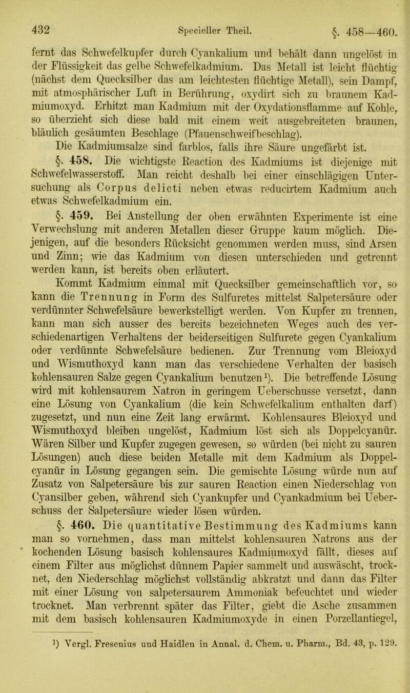 fernt das Schwefelkupfer durch Cyankalium und behält dann ungelöst in der Flüssigkeit das gelbe Schwefelkadmium. Das Metall ist leicht flüchtig (nächst dem Quecksilber das am leichtesten flüchtige Metall), sein Dampf, mit atmosphärischer Luft in Berührung, oxydirt sich zu braunem Kad- miumoxyd. Erhitzt man Kadmium mit der Oxydationsflamme auf Kohle, so überzieht sich diese bald mit einem weit ausgebreiteten braunen, bläulich gesäumten Beschläge (Pfauenschweifbeschlag). Die Kadmiumsalze sind farblos, falls ihre Säure ungefärbt ist. §• 458. Die wichtigste Reaction des Kadmiums ist diejenige mit Schwefelwasserstoff. Man reicht deshalb bei einer einschlägigen Unter- suchung als Corpus delicti neben etwTas reducirtem Kadmium auch etwas Schw^efelkadmium ein. §. 459. Bei Anstellung der oben erwähnten Experimente ist eine Verwechslung mit anderen Metallen dieser Gruppe kaum möglich. Die- jenigen, auf die besonders Rücksicht genommen werden muss, sind Arsen und Zinn; wie das Kadmium von diesen unterschieden und getrennt werden kann, ist bereits oben erläutert. Kommt Kadmium einmal mit Quecksilber gemeinschaftlich vor, so kann die Trennung in Form des Sulfuretes mittelst Salpetersäure oder verdünnter Schwefelsäure bewerkstelligt werden. Von Kupfer zu trennen, kann man sich ausser des bereits bezeichnten Weges auch des ver- schiedenartigen Verhaltens der beiderseitigen Sulfurete gegen Cyankalium oder verdünnte Schwefelsäure bedienen. Zur Trennung vom Bleioxyd und Wismuthoxyd kann man das verschiedene Verhalten der basisch kohlensauren Salze gegen Cyankalium benutzen!). Die betreffende Lösung wird mit kohlensaurem Natron in geringem Ueberschusse versetzt, dann eine Lösung von Cyankalium (die kein Schwefelkalium enthalten darf) zugesetzt, und nun eine Zeit lang erwärmt. Kohlensaures Bleioxyd und Wismuthoxyd bleiben ungelöst, Kadmium löst sich als Doppelcyanür. Wären Silber und Kupfer zugegen gewesen, so würden (bei nicht zu sauren Lösungen) auch diese beiden Metalle mit dem Kadmium als Doppel- cyanür in Lösung gegangen sein. Die gemischte Lösung würde nun auf Zusatz von Salpetersäure bis zur sauren Reaction einen Niederschlag von Cyansilber geben, während sich Cyankupfer und Cyankadmium bei LTeber- schuss der Salpetersäure wieder lösen würden. §. 460. Die quantitative Bestimmung des Kadmiums kann man so vornehmen, dass man mittelst kohlensauren Natrons aus der kochenden Lösung basisch kohlensaures Kadmiumoxyd fällt, dieses auf einem Filter aus möglichst dünnem Papier sammelt und auswäscht, trock- net, den Niederschlag möglichst vollständig abkratzt und dann das Filter mit einer Lösung von salpetersaurem Ammoniak befeuchtet und wieder trocknet. Man verbrennt später das Filter, giebt die Asche zusammen mit dem basisch kohlensauren Kadmiumoxyde in einen Porzellantiegel, !) Vergl. Fresenius und Haidien in Annal. d. Chem. u. Pharm., Bd. 43, p. 129.
