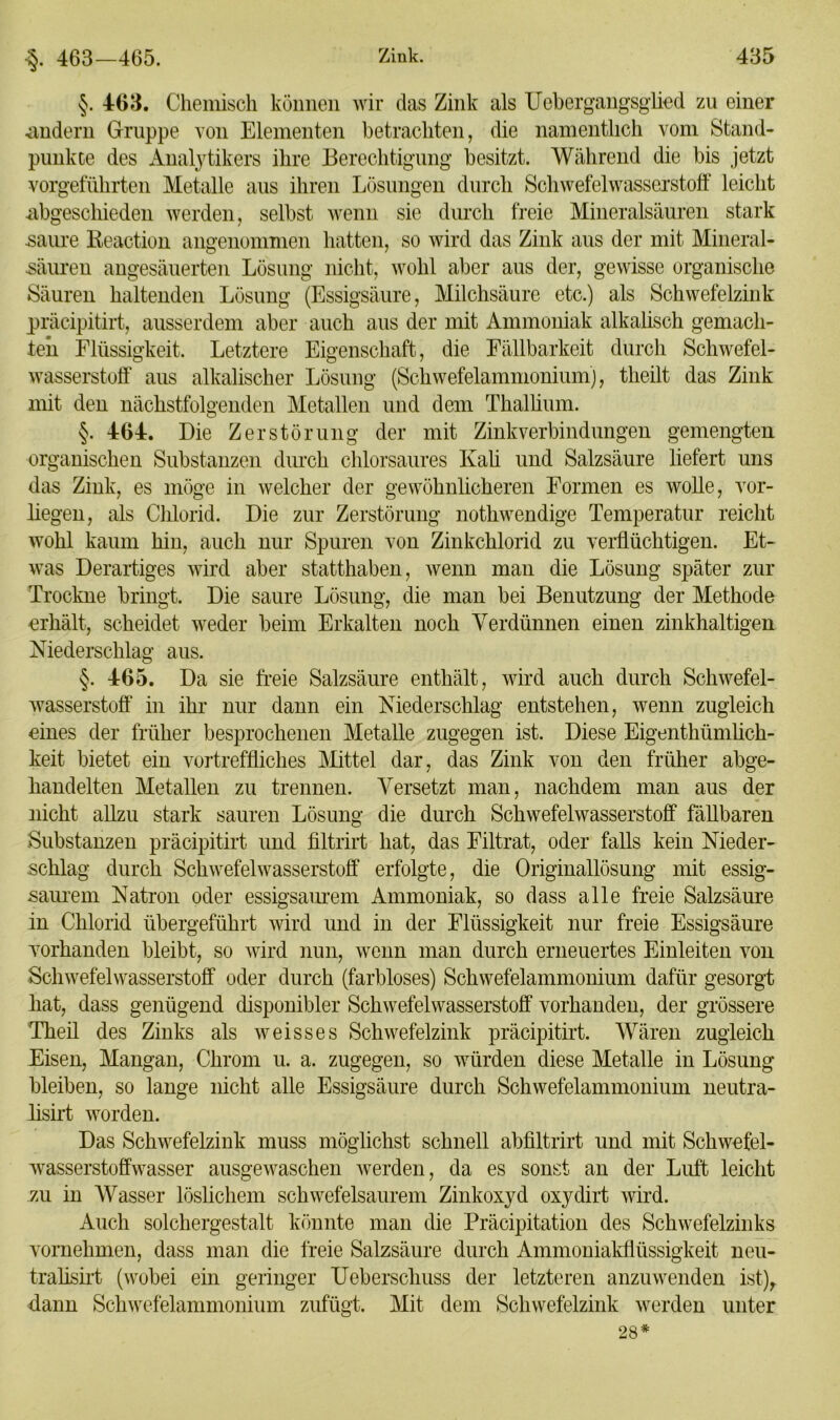 •§. 463—465. §. 463. Chemisch können wir das Zink als Uebergangsglied zu einer andern Gruppe von Elementen betrachten, die namentlich vom Stand- punkte des Analytikers ihre Berechtigung besitzt. Während die bis jetzt vorgeführten Metalle aus ihren Lösungen durch Schwefelwasserstoff leicht abgeschieden werden, selbst wenn sie durch freie Mineralsäuren stark saure Reaction angenommen hatten, so wird das Zink aus der mit Mineral- säuren angesäuerten Lösung nicht, wohl aber aus der, gewisse organische Säuren haltenden Lösung (Essigsäure, Milchsäure etc.) als Schwefelzink präcipitirt, ausserdem aber auch aus der mit Ammoniak alkalisch gemach- ten Flüssigkeit. Letztere Eigenschaft, die Fällbarkeit durch Schwefel- wasserstoff aus alkalischer Lösung (Schwefelammonium), tlieilt das Zink mit den nächstfolgenden Metallen und dem Thallium. §. 464. Die Zerstörung der mit Zinkverbindungen gemengten organischen Substanzen durch chlorsaures Kali und Salzsäure liefert uns das Zink, es möge in welcher der gewöhnlicheren Formen es wolle, vor- liegen, als Chlorid. Die zur Zerstörung nothwendige Temperatur reicht wohl kaum hin, auch nur Spuren von Zinkchlorid zu verflüchtigen. Et- was Derartiges wird aber statthaben, wenn man die Lösung später zur Trockne bringt. Die saure Lösung, die man bei Benutzung der Methode erhält, scheidet weder beim Erkalten noch Verdünnen einen zinkhaltigen Niederschlag aus. §. 465. Da sie freie Salzsäure enthält, wird auch durch Schwefel- wasserstoff in ihr nur dann ein Niederschlag entstehen, wenn zugleich eines der früher besprochenen Metalle zugegen ist. Diese Eigenthümlich- keit bietet ein vortreffliches Mittel dar, das Zink von den früher abge- handelten Metallen zu trennen. Versetzt man, nachdem man aus der nicht allzu stark sauren Lösung die durch Schwefelwasserstoff fällbaren Substanzen präcipitirt und filtrirt hat, das Filtrat, oder falls kein Nieder- schlag durch Schwefelwasserstoff erfolgte, die Originallösung mit essig- saurem Natron oder essigsaurem Ammoniak, so dass alle freie Salzsäure in Chlorid übergeführt wird und in der Flüssigkeit nur freie Essigsäure vorhanden bleibt, so wird nun, wenn man durch erneuertes Einleiten von Schwefelwasserstoff oder durch (farbloses) Schwefelammonium dafür gesorgt hat, dass genügend disponibler Schwefelwasserstoff vorhanden, der grössere Theil des Zinks als weisses Schwefelzink präcipitirt. Wären zugleich Eisen, Mangan, Chrom u. a. zugegen, so würden diese Metalle in Lösung bleiben, so lange nicht alle Essigsäure durch Schwefelammonium neutra- lisirt worden. Das Schwefelzink muss möglichst schnell abfiltrirt und mit Schwefel- wasserstoffwasser ausgewaschen werden, da es sonst an der Luft leicht zu in Wasser löslichem schwefelsaurem Zinkoxyd oxydirt wird. Auch solchergestalt könnte man die Präcipitation des Schwefelzinks vornehmen, dass man die freie Salzsäure durch Ammoniakflüssigkeit neu- tralisirt (wobei ein geringer Ueberscliuss der letzteren anzuwenden ist),, dann Schwefelammonium zufügt. Mit dem Schwefelzink werden unter 28*