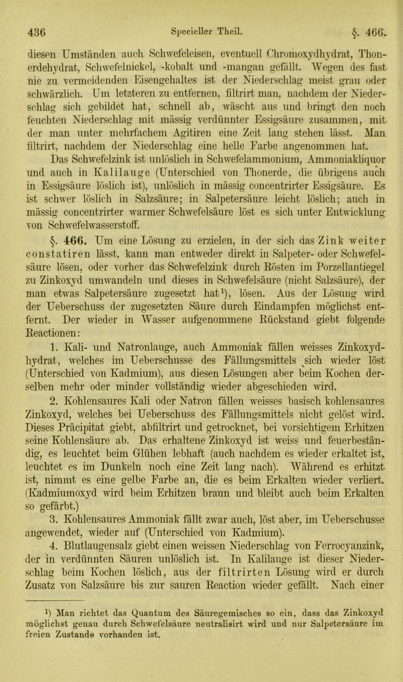 diesen Umständen auch Schwefeleisen, eventuell Chromoxydhydrat, Thon- erdehydrat, Schwefelnickel, -kobalt und -mangan gefällt. Wegen des fast nie zu vermeidenden Eisengehaltes ist der Niederschlag meist grau oder schwärzlich. Um letzteren zu entfernen, filtrirt man, nachdem der Nieder- schlag sich gebildet hat, schnell ab, wäscht aus und bringt den noch feuchten Niederschlag mit mässig verdünnter Essigsäure zusammen, mit der man unter mehrfachem Agitiren eine Zeit lang stehen lässt. Man filtrirt, nachdem der Niederschlag eine helle Farbe angenommen hat. Das Schwefelzink ist unlöslich in Schwefelammonium, Ammoniakliquor und auch in Kalilauge (Unterschied von Thonerde, die übrigens auch in Essigsäure löslich ist), unlöslich in mässig concentrirter Essigsäure. Es ist schwer löslich in Salzsäure; in Salpetersäure leicht löslich; auch in mässig concentrirter warmer Schwefelsäure löst es sich unter Entwicklung von Schwefelwasserstoff. §. 466. Um eine Lösung zu erzielen, in der sich das Zink weiter constatiren lässt, kann man entweder direkt in Salpeter- oder Schwefel- säure lösen, oder vorher das Schwefelzink durch Rösten im Porzellantiegel zu Zinkoxyd umwandeln und dieses in Schwefelsäure (nicht Salzsäure), der man etwas Salpetersäure zugesetzt hat1), lösen. Aus der Lösung wird der Ueberschuss der zugesetzten Säure durch Eindampfen möglichst ent- fernt. Der wieder in Wasser aufgenommene Rückstand giebt folgende Reactionen: 1. Kali- und Natronlauge, auch Ammoniak fällen weisses Zinkoxyd- hydrat, welches im Ueberschusse des Fällungsmittels Lsich wieder löst (Unterschied von Kadmium), aus diesen Lösungen aber beim Kochen der- selben mehr oder minder vollständig wieder abgeschieden wird. 2. Kohlensaures Kali oder Natron fällen weisses basisch kohlensaures. Zinkoxyd, welches bei Ueberschuss des Fällungsmittels nicht gelöst wird. Dieses Präcipitat giebt, abfiltrirt und getrocknet, bei vorsichtigem Erhitzen seine Kohlensäure ab. Das erhaltene Zinkoxyd ist weiss und feuerbestän- dig, es leuchtet beim Glühen lebhaft (auch nachdem es wieder erkaltet ist, leuchtet es im Dunkeln noch eine Zeit lang nach). Während es erhitzt ist, nimmt es eine gelbe Farbe an, die es beim Erkalten wieder verliert. (Kadmiumoxyd wird beim Erhitzen braun und bleibt auch beim Erkalten so gefärbt.) 3. Kohlensaures Ammoniak fällt zwar auch, löst aber, im Ueberschusse angewendet, wieder auf (Unterschied von Kadmium). 4. Blutlaugensalz giebt einen weissen Niederschlag von Ferrocyanzink, der in verdünnten Säuren unlöslich ist. In Kalilauge ist dieser Nieder- schlag beim Kochen löslich, aus der filtrirten Lösung wird er durch Zusatz von Salzsäure bis zur sauren Reaction wieder gefällt. Nach einer l) Man richtet das Quantum des Säuregemisclies so eiu, dass das Zinkoxyd möglichst genau durch Schwefelsäure neutralisirt wird und nur Salpetersäure im freien Zustande vorhanden ist.