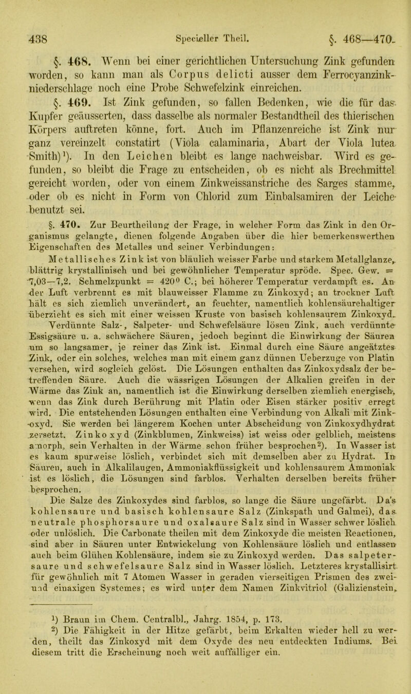 §. 468. Wenn bei einer gerichtlichen Untersuchung Zink gefunden worden, so kann man als Corpus delicti ausser dem Ferrocyanzink- niederschlage noch eine Probe Schvvefelzink einreichen. §. 469. Ist Zink gefunden, so fallen Bedenken, wie die für das Kupfer geäusserten, dass dasselbe als normaler Bestandtheil des thierischen Körpers auftreten könne, fort. Auch im Pflanzenreiche ist Zink nur ganz vereinzelt constatirt (Viola calaminaria, Abart der Viola lutea Smith)1). In den Leichen bleibt es lange nachweisbar. Wird es ge- funden, so bleibt die Frage zu entscheiden, ob es nicht als Brechmittel gereicht worden, oder von einem Zinkweissanstriche des Sarges stamme,, oder ob es nicht in Form von Chlorid zum Einbalsamiren der Leiche- benutzt sei. §. 470. Zur Beurtheilung der Frage, in welcher Form das Zink in den Or- ganismus gelangte, dienen folgende Angaben über die hier bemerkenswerthen Eigenschaften des Metalles und seiner Verbindungen: Metallisches Zink ist von bläulich weisser Farbe und starkem Metallglanzer blättrig krystallinisch und bei gewöhnlicher Temperatur spröde. Spec. Gew. = 7,03—7,2. Schmelzpunkt = 420° C.; bei höherer Temperatur verdampft es. An der Luft verbrennt es mit blauweisser Flamme zu Zinkoxyd; an trockner Luft hält es sich ziemlich unverändert, an feuchter, namentlich kohlensäurehaltiger überzieht es sich mit einer weissen Kruste von basisch kohlensaurem Zinkoxyd.. Verdünnte Salz-, Salpeter- und Schwefelsäure lösen Zink, auch verdünnte Essigsäure u. a. schwächere Säuren, jedoch beginnt die Einwirkung der Säuren um so langsamer, je reiner das Zink ist. Einmal durch eine Säure angeätztes Zink, oder ein solches, welches man mit einem ganz dünnen Ueberzuge von Platin versehen, wird sogleich gelöst. Die Lösungen enthalten das Zinkoxydsalz der be- treffenden Säure. Auch die wässrigen Lösungen der Alkalien greifen in der Wärme das Zink an, namentlich ist die Einwirkung derselben ziemlich energisch-, wenn das Zink durch Berührung mit Platin oder Eisen stärker positiv erregt wird. Die entstehenden Lösungen enthalten eine Verbindung von Alkali mit Zink- ■oxyd. Sie werden bei längerem Kochen unter Abscheidung von Zinkoxydhydrat zersetzt. Zinkoxyd (Zinkblumen, Zinkweiss) ist weiss oder gelblich, meistens- amorph, sein Verhalten in der Wärme schon früher besprochen2). In Wasser ist es kaum spunveise löslich, verbindet sich mit demselben aber zu Hydrat. In Säuren, auch in Alkalilaugen, Ammoniakflüssigkeit und kohlensaurem Ammoniak ist es löslich, die Lösungen sind farblos. Verhalten derselben bereits früher besprochen. Die Salze des Zinkoxydes sind farblos, so lange die Säure ungefärbt. Das kohlensaure und basisch kohlensaure Salz (Zinkspath und Galmei), das. neutrale phosphorsaure und oxalsaure Salz sind in Wasser schwer löslich oder unlöslich. Die Carbonate theilen mit dem Zinkoxyde die meisten Reactionen, sind aber in Säuren unter Entwickelung von Kohlensäure löslich und entlassen- auch beim Glühen Kohlensäure, indem sie zu Zinkoxyd werden. Das salpeter- saure und schwefelsaure Salz sind in Wasser löslich. Letzteres krystallisirt für gewöhnlich mit 7 Atomen Wasser in geraden vierseitigen Prismen des zwei- und eiuaxigen Systemes; es wird unter dem Namen Zinkvitriol (Galizienstein,. D Braun im Chem. Centralbh, Jahrg. 1854, p. 173. 2) Die Fähigkeit in der Hitze gefärbt, beim Erkalten wieder hell zu wer- den, theilt das Zinkoxyd mit dem Oxyde des neu entdeckten Indiums. Bei diesem tritt die Erscheinung noch weit auffälliger ein.
