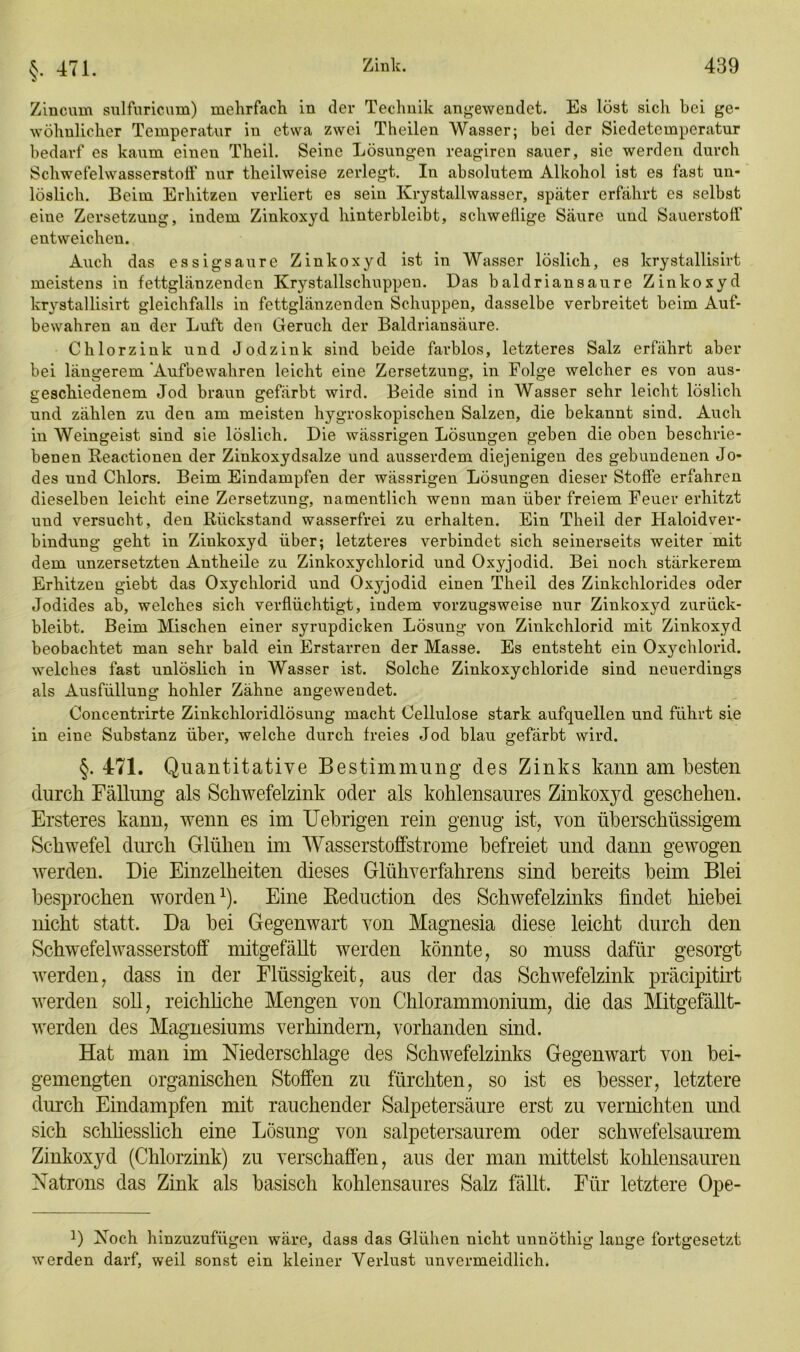 §. 471. Zincum sulfuricum) mehrfach in der Technik angewendet. Es löst sich bei ge- wöhnlicher Temperatur in etwa zwei Theilen Wasser; bei der Siedetemperatur bedarf es kaum einen Theil. Seine Lösungen reagircn sauer, sie werden durch Schwefelwasserstoff nur theilweise zerlegt. In absolutem Alkohol ist es fast un- löslich. Beim Erhitzen verliert es sein Krystallwasser, später erfährt es selbst eine Zersetzung, indem Zinkoxyd hinterbleibt, schweflige Säure und Sauerstoff entweichen. Auch das essigsaure Zinkoxyd ist in Wasser löslich, es krystallisirt meistens in fettglänzenden Krystallschuppen. Das baldriansaure Zinkoxyd krystallisirt gleichfalls in fettglänzenden Schuppen, dasselbe verbreitet beim Auf- bewahren an der Luft den Geruch der Baldriansäure. Chlorzink und Jod zink sind beide farblos, letzteres Salz erfährt aber bei längerem 'Aufbewahren leicht eine Zersetzung, in Folge welcher es von aus- geschiedenem Jod braun gefärbt wird. Beide sind in Wasser sehr leicht löslich und zählen zu den am meisten hygroskopischen Salzen, die bekannt sind. Auch in Weingeist sind sie löslich. Die wässrigen Lösungen geben die oben beschrie- benen Reactionen der Zinkoxydsalze und ausserdem diejenigen des gebundenen Jo- des und Chlors. Beim Eindampfen der wässrigen Lösungen dieser Stoffe erfahren dieselben leicht eine Zersetzung, namentlich wenn man über freiem Feuer erhitzt uud versucht, den Rückstand wasserfrei zu erhalten. Ein Theil der Haloidver- bindung geht in Ziukoxyd über; letzteres verbindet sich seinerseits weiter mit dem unzersetzten Antheile zu Zinkoxychlorid und Oxyjodid. Bei noch stärkerem Erhitzen giebt das Oxychlorid und Oxyjodid einen Theil des Zinkchlorides oder Jodides ab, welches sich verflüchtigt, indem vorzugsweise nur Zinkoxyd zurück- bleibt. Beim Mischen einer syrupdicken Lösung von Zinkchlorid mit Zinkoxyd beobachtet man sehr bald ein Erstarren der Masse. Es entsteht ein Oxychlorid. welches fast unlöslich in Wasser ist. Solche Zinkoxychloride sind neuerdings als Ausfüllung hohler Zähne angewendet. Concentrirte Zinkchloridlösung macht Cellulose stark aufquellen und führt sie in eine Substanz über, welche durch freies Jod blau gefärbt wird. §.471. Quantitative Bestimmung des Zinks kann am besten durch Fällung als Schwefelzink oder als kohlensaures Zinkoxyd geschehen. Ersteres kann, wenn es im Fiebrigen rein genug ist, von überschüssigem Schwefel durch Glühen im Wasserstoffstrome befreiet und dann gewogen werden. Die Einzelheiten dieses Glühverfahrens sind bereits beim Blei besprochen worden1). Eine Reduction des Schwefelzinks findet hiebei nicht statt. Da bei Gegenwart von Magnesia diese leicht durch den Schwefelwasserstoff mitgefällt werden könnte, so muss dafür gesorgt werden, dass in der Flüssigkeit, aus der das Schwefelzink präcipitirt werden soll, reichliche Mengen von Chlorammonium, die das Mitgefällt- werden des Magnesiums verhindern, vorhanden sind. Hat man im Niederschlage des Schwefelzinks Gegenwart von bei- gemengten organischen Stoffen zu fürchten, so ist es besser, letztere durch Eindampfen mit rauchender Salpetersäure erst zu vernichten und sich schliesslich eine Lösung von salpetersaurem oder schwefelsaurem Zinkoxyd (Chlorzink) zu verschaffen, aus der man mittelst kohlensauren Natrons das Zink als basisch kohlensaures Salz fällt. Für letztere Ope- !) Noch hinzuzufügen wäre, dass das Glühen nicht unnöthig lange fortgesetzt werden darf, weil sonst ein kleiner Verlust unvermeidlich.
