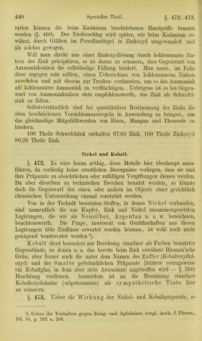ration können die beim Kadmium beschriebenen Handgriffe benutzt werden (§. 460). Der Niederschlag wird später, wie beim Kadmium er- wähnt, durch Glühen im Porzellantiegel in Zinkoxyd umgewandelt und als solches gewogen. Will man direkt aus einer Zinkoxydlösung durch kohlensaures Na- tron das Zink präcipitiren, so ist daran zu erinnern, dass Gegenwart von Ammoniaksalzen die vollständige Fällung hindert. Man muss, im Falle diese zugegen sein sollten, einen Ueberschuss von kohlensaurem Natron anwehden und mit diesem zur Trockne verdunsten, um so das Ammoniak als kohlensaures Ammoniak zu verflüchtigen. Uebrigens ist es bei Gegen- wart von Ammoniaksalzen stets empfehlenswerth, das Zink als Schwefel- zink zu fällen. Selbstverständlich sind bei quantitativer Bestimmung des Zinks die oben beschriebenen Vorsichtsmaassregeln in Anwendung zu bringen, um das gleichzeitige Mitgefälltwerden von Eisen, Mangan und Thonerde zu hindern. 100 Theile Schwefelzink enthalten 67,03 Zink, 100 Theile Zinkoxyd 80,26 Theile Zink. Nickel und Kobalt. §. 472. Es wäre kaum nöthig, diese Metalle hier überhaupt anzu- führen, da vorläufig keine ernstlichen Besorgnisse vorliegen, dass sie und ihre Präparate zu absichtlichen oder zufälligen Vergiftungen dienen werden. Da aber dieselben zu technischen Zwecken benutzt werden, so könnte doch die Gegenwart des einen oder andern im Objecte einer gerichtlich chemischen Untersuchung einmal constatirt werden. Von in der Technik benutzten Stoffen, in denen Nickel vorhanden, sind namentlich die aus Kupfer, Zink und Nickel zusammengesetzten Legirungen, die wir als Neusilber, Arge nt an u. s. w. bezeichnen, beachtenswerte Die Frage, inwieweit von Geräthschaften aus diesen Legirungen üble Einflüsse erwartet werden können, ist wohl noch nicht genügend beantwortet worden1). Kobalt dient besonders zur Bereitung einzelner als Farben benutzter Gegenstände, zu denen u. a. das bereits beim Zink erwähnte Rinman’sche Grün, aber ferner auch die unter dein Namen des Zaffer (Kobaltoxydul- oxyd) und der Smalte gebräuchlichen Präparate (letztere vorzugsweise ein Kobaltglas, in dem aber stets Arsensäure angetroffen wird — §. 360) Beachtung verdienen. Ausserdem ist an die Benutzung einzelner Kobaltoxydulsalze (salpetersaures) als sympathetische Tinte hier zu erinnern. §. 473. lieber die Wirkung der Nickel- und Kobaltpräparate, so 0 Ueber ihr Verhalten gegen Essig- und Apfelsäure vergl. Arch. f. Pharm., Bd. 34, p. 282 u. 286.