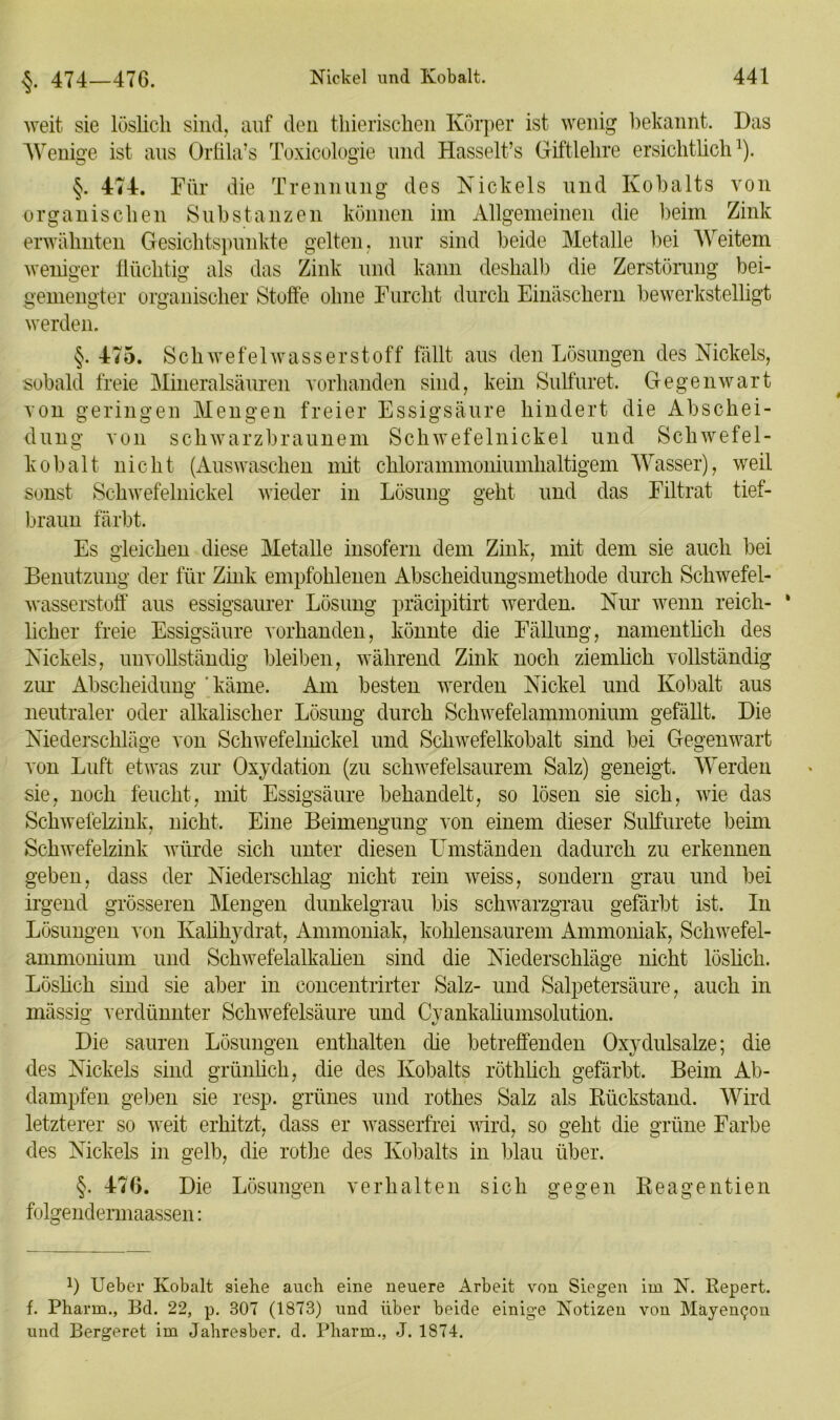 §. 474—476. weit sie löslich sind, auf den thierischen Körper ist wenig bekannt. Das Wenige ist ans Orlila’s Toxicologie und Hasselt’s Giftlelire ersichtlich1). §. 474. Für die Trennung des Nickels und Kobalts von organischen Substanzen können im Allgemeinen die beim Zink erwähnten Gesichtspunkte gelten, nur sind beide Metalle bei AVeitem weniger flüchtig als das Zink und kann deshalb die Zerstörung bei- gemengter organischer Stoffe ohne Furcht durch Einäschern bewerkstelligt werden. §. 475. Schwefelwasserstoff fällt aus den Lösungen des Nickels, sobald freie Mineralsäuren vorhanden sind, kein Sulfuret. Gegenwart von geringen Mengen freier Essigsäure hindert die Abschei- dung von schwarzbraunem Schwefelnickel und Schwefel- kobalt nicht (Auswaschen mit chlorammoniumhaltigem AVasser), weil sonst Schwefelnickel wieder in Lösung geht und das Filtrat tief- braun färbt. Es gleichen diese Metalle insofern dem Zink, mit dem sie auch bei Benutzung der für Zink empfohlenen Abscheidungsmethode durch Schwefel- wasserstoff aus essigsaurer Lösung präcipitirt werden. Nur wenn reich- * lieber freie Essigsäure vorhanden, könnte die Fällung, namentlich des Nickels, unvollständig bleiben, während Zink noch ziemlich vollständig zur Abscheidung ‘ käme. Am besten werden Nickel und Kobalt aus neutraler oder alkalischer Lösung durch Schwefelammonium gefällt. Die Niederschläge von Schwefelnickel und Schwefelkobalt sind bei Gegenwart von Luft etwas zur Oxydation (zu schwefelsaurem Salz) geneigt. AVerden sie, noch feucht, mit Essigsäure behandelt, so lösen sie sich, wie das Schwefelzink, nicht. Eine Beimengung von einem dieser Sulfurete beim Schwefelzink würde sich unter diesen Umständen dadurch zu erkennen geben, dass der Niederschlag nicht rein weiss, sondern grau und bei Irgend grösseren Mengen dunkelgrau bis schwarzgrau gefärbt ist. In Lösungen von Kalihydrat, Ammoniak, kohlensaurem Ammoniak, Schwefel- ammonium und Schwefelalkalien sind die Niederschläge nicht löslich. Löslich sind sie aber in concentrirter Salz- und Salpetersäure, auch in massig verdünnter Schwefelsäure und Cyankaliumsolution. Die sauren Lösungen enthalten die betreffenden Oxydulsalze; die des Nickels sind grünlich, die des Kobalts röthlich gefärbt. Beim Ab- dampfen geben sie resp. grünes und rotlies Salz als Rückstand. Wird letzterer so weit erhitzt, dass er wasserfrei wird, so geht die grüne Farbe des Nickels in gelb, die rothe des Kobalts in blau über. §. 476. Die Lösungen verhalten sich gegen Reagentien folgendermaassen: *) lieber Kobalt siehe auch eine neuere Arbeit von Siegen im N. Repert. f. Pharm., Bd. 22, p. 307 (1873) und über beide einige Notizeu von Mäyen^ou und Bergeret im Jahresber. d. Pharm., J. 1874.