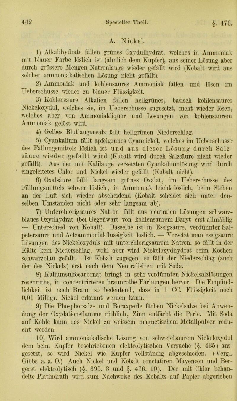 A. Nickel. 1) Alkalihydrate fällen grünes Oxydulhydrat, welches in Ammoniak mit blauer Farbe löslich ist (ähnlich dem Kupfer), aus seiner Lösung aber durch grössere Mengen Natronlauge wieder gefällt wird (Kobalt wird aus. solcher ammoniakalischen Lösung nicht gefällt). 2) Ammoniak und kohlensaures Ammoniak fällen und lösen im Ueberschusse wieder zu blauer Flüssigkeit. 3) Kohlensäure Alkalien fällen hellgrünes, basisch kohlensaures Nickeloxydul, welches sie, im Ueberschusse zugesetzt, nicht wieder lösen, welches aber von Ammoniakliquor und Lösungen von kohlensaurem Ammoniak gelöst wird. 4) Gelbes Blutlaugensalz fällt hellgrünen Niederschlag. 5) Cyankalium fällt apfelgrünes Cyannickel, welches im Ueberschusse- des Fällungsmittels löslich ist und aus dieser Lösung durch Salz- säure wieder gefällt wird (Kobalt wird durch Salzsäure nicht wieder gefällt). Aus der mit Kalilauge versetzten Cyankaliumlösung wird durch ‘ eingeleitetes Chlor und Nickel wieder gefällt (Kobalt nicht). 6) Oxalsäure fällt langsam grünes Oxalat, im Ueberschusse des Fällungsmittels schwer löslich, in Ammoniak leicht löslich, beim Stehen an der Luft sich wieder abscheidend (Kobalt scheidet sich unter den- selben Umständen nicht oder sehr langsam ab). 7) Unterchlorigsaures Natron fällt aus neutralen Lösungen schwarz- blaues Oxydhydrat (bei Gegenwart von kohlensaurem Baryt erst allmählig — Unterschied von Kobalt). Dasselbe ist in Essigsäure, verdünnter Sal- petersäure und Aetzammoniakflüssigkeit löslich. — Versetzt man essigsaure Lösungen des Nickeloxyduls mit unterchlorigsaurem Natron, so fällt in der Kälte kein Niederschlag, wohl aber wird Nickeloxydhydrat beim Kochei: schwarzblau gefällt. Ist Kobalt zugegen, so fällt der Niederschlag (auch der des Nickels) erst nach dem Neutralismen mit Soda. 8) Kaliumsulfocarbonat bringt in sehr verdünnten Nickelsalzlösungen rosenrothe, in concentrirteren braunrothe Färbungen hervor. Die Empfind- lichkeit ist nach Braun so bedeutend, dass in 1 CC. Flüssigkeit noch 0,01 Milligr. Nickel erkannt werden kann. 9) Die Phosphorsalz- und Boraxperle färben Nickelsalze bei Anwen- dung der Oxydationsflamme röthlich, Zinn entfärbt die Perle. Mit Soda auf Kohle kann das Nickel zu weissem magnetischem Metallpulver redu- cirt werden. 10) Wird ammoniakalische Lösung von schwefelsaurem Nickeloxydul dem beim Kupfer beschriebenen elektrolytischen Versuche (§. 435) aus- gesetzt, so wird Nickel wie Kupfer vollständig abgeschieden. (VergL Gibbs a. a. 0.) Auch Nickel und Kobalt constatiren Mayen^on und Ber- geret elektrolytisch (§. 395. 3 und §. 476. 10). Der mit Chlor behan- delte Platindrath wird zum Nachweise des Kobalts auf Papier abgerieben
