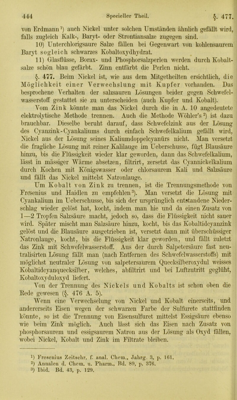 von Erdmann1) auch Nickel unter solchen Umständen ähnlich gefällt wird, falls zugleich Kalk-, Baryt- oder Strontiansalze zugegen sind. 10) Unterchlorigsaure Salze fällen hei Gegenwart von kohlensaurem Baryt sogleich schwarzes Kobaltoxydhydrat. 11) Glasflüsse, Borax- und Phosphorsalzperlen werden durch Kobalt- salze schön blau gefärbt. Zinn entfärbt die Perlen nicht. §. 477. Beim Nickel ist, wie aus dem Mitgetheilten ersichtlich, die Möglichkeit einer Verwechslung mit Kupfer vorhanden. Das besprochene Verhalten der salzsauren Lösungen beider gegen Schwefel- wasserstoff gestattet sie zu unterscheiden (auch Kupfer und Kobalt). Vom Zink könnte man das Nickel durch die in A. 10 angedeutete elektrolytische Methode trennen. Auch die Methode Wöhler’s2) ist dazu brauchbar. Dieselbe beruht darauf, dass Schwefelzink aus der Lösung des Cyanzink - Cyankaliums durch einfach Schwefelkalium gefällt wird, Nickel aus der Lösung seines Kaliumdoppelcyanürs nicht. Man versetzt die fragliche Lösung mit reiner Kalilauge im Ueberschusse, fügt Blausäure hinzu, bis die Flüssigkeit wieder klar geworden, dann das Schwefelkalium, lässt in mässiger Wärme absetzen, filtrirt, zersetzt das Cyannickelkalium durch Kochen mit Königswasser oder chlorsaurem Kali und Salzsäure und fällt das Nickel mittelst Natronlauge. Um Kobalt von Zink zu trennen, ist die Trennungsmethode von Fresenius und Haidien zu empfehlen3). Man versetzt die Lösung mit Cyankalium im Ueberschusse, bis sich der ursprünglich entstandene Nieder- schlag wieder gelöst hat, kocht, indem man hie und da einen Zusatz von 1—2 Tropfen Salzsäure macht, jedoch so, dass die Flüssigkeit nicht sauer wird. Später mischt man Salzsäure hinzu, kocht, bis das Kobaltidcyanzink gelöst und die Blausäure ausgetrieben ist, versetzt dann mit überschüssiger Natronlauge, kocht, bis die Flüssigkeit klar geworden, und fällt zuletzt das Zink mit Schwefelwasserstoff. Aus der durch Salpetersäure fast neu- tralisirten Lösung fällt man (nach Entfernen des Schwefelwasserstoffs) mit möglichst neutraler Lösung von salpetersaurem Quecksilberoxydul weisses Kobaltidcyanquecksilber, welches, abfiltrirt und bei Luftzutritt geglüht, Kobaltoxyduloxyd liefert. Von der Trennung des Nickels und Kobalts ist schon oben die Bede gewesen (§. 476 A. 5). Wenn eine Verwechselung von Nickel und Kobalt einerseits, und andererseits Eisen wegen der schwarzen Farbe der Sulfurete stattfinden könnte, so ist die Trennung von Eisensulfuret mittelst Essigsäure ebenso wie beim Zink möglich. Auch lässt sich das Eisen nach Zusatz von phosphorsaurem und essigsaurem Natron aus der Lösung als Oxyd lallen, wobei Nickel, Kobalt und Zink im Filtrate bleiben. L Fresenius Zeitschr. f. anal. Chem., Jahrg, 8, p. 161. 2) Annalen d. Chem. u. Pharm., Bd. 89, p. 376. 0 Ibid. Bd. 43, p. 129.