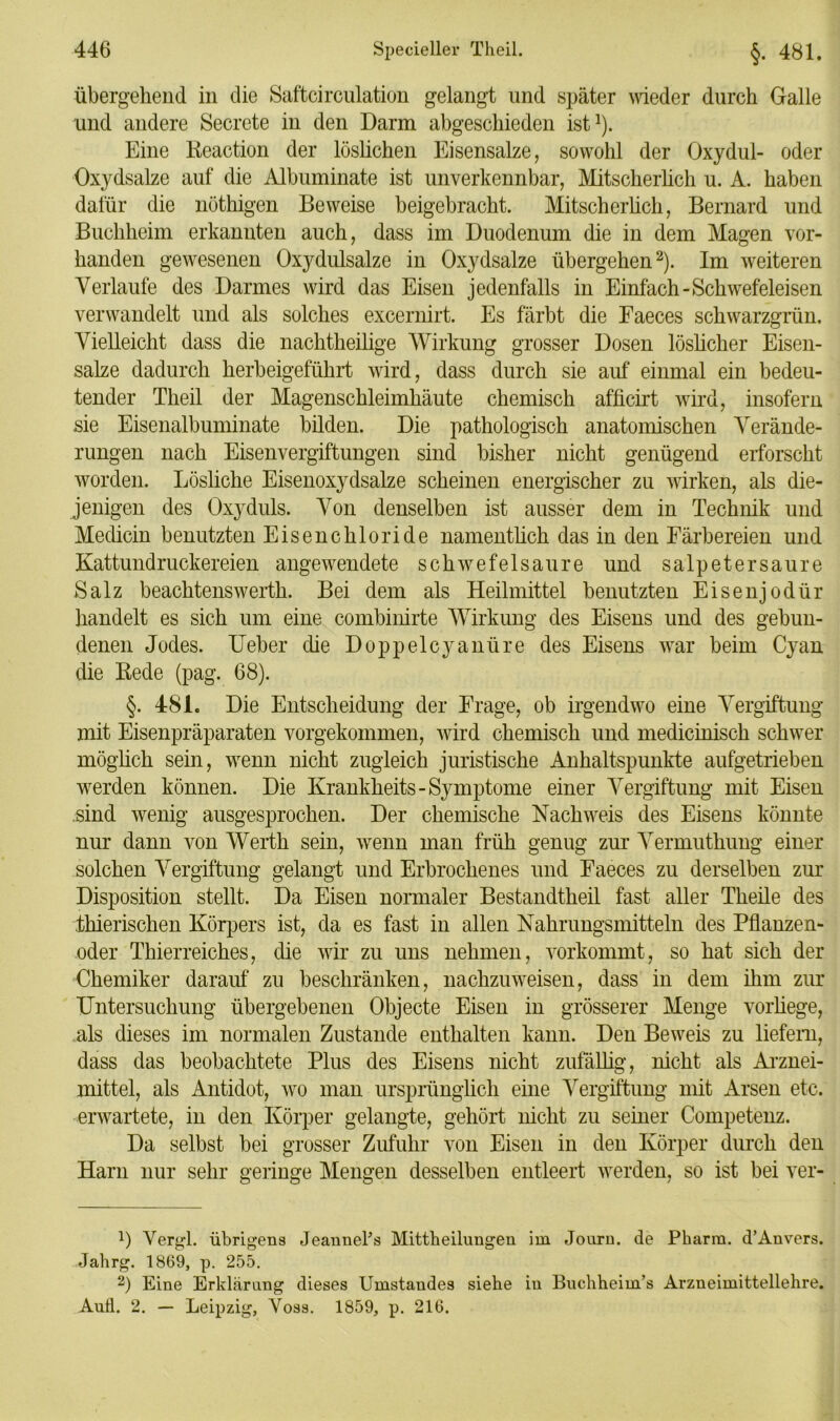 übergehend in die Safteirculation gelangt und später wieder durch Galle und andere Secrete in den Darm abgeschieden ist1). Eine Reaction der löslichen Eisensalze, sowohl der Oxydul- oder Oxydsalze auf die Albuminate ist unverkennbar, Mitscherlich u. A. haben dafür die nöthigen Beweise beigebracht. Mitscherlich, Bernard und Buchheim erkannten auch, dass im Duodenum die in dem Magen vor- handen gewesenen Oxydulsalze in Oxydsalze übergehen2). Im weiteren Verlaufe des Darmes wird das Eisen jedenfalls in Einfach-Schwefeleisen verwandelt und als solches excernirt. Es färbt die Eaeces schwarzgrün. Vielleicht dass die nachtheilige Wirkung grosser Dosen löslicher Eisen- salze dadurch herbeigeführt wird, dass durch sie auf einmal ein bedeu- tender Theil der Magenschleimhäute chemisch afficirt wird, insofern sie Eisenalbuminate bilden. Die pathologisch anatomischen Verände- rungen nach Eisenvergiftungen sind bisher nicht genügend erforscht worden. Lösliche Eisenoxydsalze scheinen energischer zu wirken, als die- jenigen des Oxyduls. Von denselben ist ausser dem in Technik und Medicin benutzten Eisenchloride namentlich das in den Färbereien und Kattundruckereien angewendete schwefelsaure und Salpeter sau re Salz beachtenswerth. Bei dem als Heilmittel benutzten Eisenjodür handelt es sich um eine combinirte Wirkung des Eisens und des gebun- denen Jodes. Ueber die Doppelcyanüre des Eisens war beim Cyan die Rede (pag. 68). §. 481. Die Entscheidung der Frage, ob irgendwo eine Vergiftung mit Eisenpräparaten vorgekommen, wird chemisch und medicinisch schwer möglich sein, wenn nicht zugleich juristische Anhaltspunkte aufgetrieben werden können. Die Krankheits- Symptome einer Vergiftung mit Eisen sind wenig ausgesprochen. Der chemische Nachweis des Eisens könnte nur dann von Werth sein, wenn man früh genug zur Vermuthung einer solchen Vergiftung gelangt und Erbrochenes und Faeces zu derselben zur Disposition stellt. Da Eisen normaler Bestandtheil fast aller Tkeile des thieriseken Körpers ist, da es fast in allen Nahrungsmitteln des Pflanzen- oder Thierreiches, die wir zu uns nehmen, vorkommt, so hat sich der Chemiker darauf zu beschränken, nachzuweisen, dass in dem ihm zur Untersuchung übergebenen Objecte Eisen in grösserer Menge vorhege, als dieses im normalen Zustande enthalten kann. Den Beweis zu liefern, dass das beobachtete Plus des Eisens nicht zufällig’, nicht als Arznei- mittel, als Antidot, wo man ursprünglich eine Vergiftung mit Arsen etc. erwartete, in den Körper gelangte, gehört nicht zu seiner Competenz. Da selbst bei grosser Zufuhr von Eisen in den Körper durch den Harn nur sehr geringe Mengen desselben entleert werden, so ist bei ver- 1) Vergl. übrigens JeanncPs Mittbeilungen im Jouru. de Pharm. d’Anvers. Jahrg. 1869, p. 255. 2) Eine Erklärung dieses Umstandes siehe in Buchheim’s Arzneimittellehre. Aull. 2. — Leipzig, Voss. 1859, p. 216.