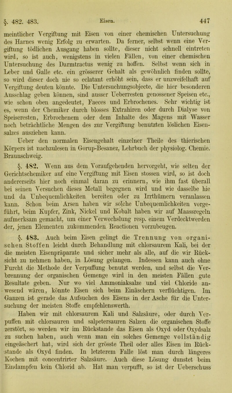 §. 482. 483. meintlicher Vergiftung mit Eisen von einer chemischen Untersuchung des Harnes wenig Erfolg zu erwarten. Da ferner, selbst wenn eine Ver- giftung tödlichen Ausgang haben sollte, dieser nicht schnell eintreten wird, so ist auch, wenigstens in vielen Fällen, von einer chemischen Untersuchung des Darmtractus wenig zu hoffen. Selbst wenn sich in Leber und Galle etc. ein grösserer Gehalt als gewöhnlich linden sollte, so wird dieser doch nie so eclatant erhöht sein, dass er unzweifelhaft auf Vergiftung deuten könnte. Die Untersuchungsobjecte, die hier besonderen Ausschlag geben können, sind ausser Ueberresten genossener Speisen etc., wie schon oben angedeutet, Faeces und Erbrochenes. Sehr wichtig ist es, wenn der Chemiker durch blosses Extrahiren oder durch Dialyse von Speiseresten, Erbrochenem oder dem Inhalte des Magens mit Wasser noch beträchtliche Mengen des zur Vergiftung benutzten löslichen Eisen- salzes ausziehen kann. Ueber den normalen Eisengehalt einzelner Theile des thierischen Körpers ist nachzulesen in Gorup-Besanez, Lehrbuch der physiolog. Chemie. Braunschweig. 482. Wenn aus dem Voraufgehenden hervorgeht, wie selten der Gerichtschemiker auf eine Vergiftung mit Eisen stossen wird, so ist doch andererseits hier noch einmal daran zu erinnern, wie ihm fast überall bei seinen Versuchen dieses Metall begegnen wird und wie dasselbe liie und da Unbequemlichkeiten bereiten oder zu Irrtkümern veranlassen kann. Schon beim Arsen haben wir solche Unbequemlichkeiten vorge- führt, beim Kupfer, Zink, Nickel und Kobalt haben wir auf Maassregeln aufmerksam gemacht, um einer Verwechslung resp. einem Verdeckt werden der, jenen Elementen zukommenden Reactionen vorzubeugen. §. 483. Auch beim Eisen gelingt die Trennung von organi- schen Stoffen leicht durch Behandlung mit chlorsaurem Kali, bei der die meisten Eisenpräparate und sicher mehr als alle, auf die wir Rück- sicht zu nehmen haben, in Lösung gelangen. Indessen kann auch ohne Furcht die Methode der Verpuffung benutzt werden, und selbst die Ver- brennung der organischen Gemenge wird in den meisten Fällen gute Resultate geben. Nur wo viel Ammoniaksalze und viel Chloride an- wesend wären, könnte Eisen sich beim Einäschern verflüchtigen. Im Ganzen ist gerade das Aufsuchen des Eisens in der Asche für die Unter- suchung der meisten Stoffe empfehlenswerth. Haben wir mit chlorsaurem Kali und Salzsäure, oder durch Ver- puffen mit chlorsauren und salpetersauren Salzen die organischen Stoffe zerstört, so werden wir im Rückstände das Eisen als Oxyd oder Oxydsalz zu suchen haben, auch wenn man ein solches Gemenge vollständig eingeäschert hat, wird sich der grösste Theil oder alles Eisen im Rück- stände als Oxyd finden. In letzterem Falle löst man durch längeres Kochen mit concentrirter Salzsäure. Auch diese Lösung dunstet beim Eindampfen kein Chlorid ab. Hat man verpufft, so ist der Ueberscliuss