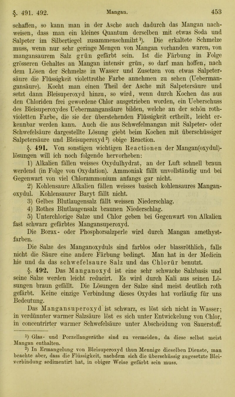 schaffen, so kann man in der Asche auch dadurch das Mangan nacli- weisen, dass man ein kleines Quantum derselben mit etwas Soda und Salpeter im Silbertiegel zusammenschmilzt1). Die erkaltete Schmelze muss, wenn nur sehr geringe Mengen von Mangan vorhanden waren, von mangansaurem Salz grün gefärbt sein. Ist die Färbung in Folge grösseren Gehaltes an Mangan intensiv grün, so darf man hoffen, nach dem Lösen der Schmelze in Wasser und Zusetzen von etwas Salpeter- säure die Flüssigkeit violettrothe Farbe annehmen zu sehen (Ueberman- gansäure). Kocht man einen Theil der Asche mit Salpetersäure und setzt dann Bleisuperoxyd hinzu, so wird, wenn durch Kochen das aus den Chloriden frei gewordene Chlor ausgetrieben worden, ein Ueberschuss des Bleisuperox}'des Uebermangansäure bilden, welche an der schön roth- violetten Farbe, die sie der überstehenden Flüssigkeit ertheilt, leicht er- kennbar werden kann. Auch die aus Schwefelmangan mit Salpeter- oder Schwefelsäure dargestellte Lösung giebt beim Kochen mit überschüssiger Salpetersäure und BleisuperoxjM2) obige Keaction. §. 491. Von sonstigen wichtigen Keactionen der Mangan (oxydul)- lösungen will ich noch folgende hervorheben: 1) Alkalien fällen weisses Oxydulhydrat, an der Luft schnell braun werdend (in Folge von Oxydation). Ammoniak fällt unvollständig und bei Gegenwart von viel Chlorammonium anfangs gar nicht. 2) Kohlensäure Alkalien fällen weisses basisch kohlensaures Mangan- oxydul. Kohlensaurer Baryt fällt nicht. 3) Gelbes Blutlaugensalz fällt weissen Niederschlag. 4) Rothes Blutlaugensalz braunen Niederschlag. 5) Unterchlorige Salze und Chlor geben bei Gegenwart von Alkalien fast schwarz gefärbtes Mangansuperoxyd. Die Borax- oder Phosphorsalzperle wird durch Mangan amethyst- farben. Die Salze des Manganoxyduls sind farblos oder blassröthlich, falls nicht die Säure eine andere Färbung bedingt. Man hat in der Medicin hie und da das schwefelsaure Salz und das Chlorür benutzt. §. 492. Das Manganoxyd ist eine sehr schwache Salzbasis und seine Salze werden leicht reducirt. Es wird durch Kali aus seinen Lö- sungen braun gefällt. Die Lösungen der Salze sind meist deutlich roth gefärbt. Keine einzige Verbindung dieses Oxydes hat vorläufig für uns Bedeutung. Das Mangansuperoxyd ist schwarz, es löst sich nicht in Wasser; in verdünnter warmer Salzsäure löst es sich unter Entwickelung von Chlor, in concentrirter warmer Schwefelsäure unter Abscheidung von Sauerstoff. 1) Glas- und Porzellangeräthe sind zu vermeiden, da diese selbst meist Mangan enthalten. 2) In Ermangelung von Bleisuperoxyd thun Mennige dieselben Dienste, man beachte aber, dass die Flüssigkeit, nachdem sich die überschüssig zugesetzte Blei- verbindung sedimentirt hat, in obiger Weise gefärbt sein muss.