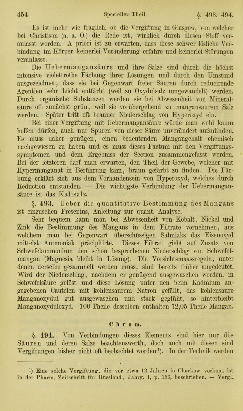 Es ist mehr wie fraglich, ob die Vergiftung in Glasgow, von welcher bei Christison (a. a. 0.) die Iiede ist, wirklich durch diesen Stoff ver- anlasst worden. A priori ist zu erwarten, dass diese schwer lösliche Ver- bindung im Körper keinerlei Veränderung erfahre und keinerlei Störungen veranlasse. Die Uebermangansäure und ihre Salze sind durch die höchst intensive violettrothe Färbung ihrer Lösungen und durch den Umstand ausgezeichnet, dass sie bei Gegenwart freier Säuren durch reducirende Agentien sehr leicht entfärbt (weil zu Oxydulsalz umgewandelt) werden. Durch organische Substanzen werden sie bei Abwesenheit von Mineral- säure oft zunächst grün, weil sie vorübergehend zu mangansaurem Salz werden. Später tritt oft brauner Niederschlag von Hyperoxyd ein. Bei einer Vergiftung mit Uebermangansäure würde man wohl kaum hoffen dürfen, auch nur Spuren von dieser Säure unverändert aufzufinden. Es muss daher genügen, einen bedeutenden Mangangehalt chemisch nachgewiesen zu haben und es muss dieses Factum mit den Vergiftungs- symptomen und dem Ergebniss der Section zusammengefasst werden. Bei der letzteren darf man erwarten, den Theil der Gewebe, welcher mit Hypermanganat in Berührung kam, braun gefärbt zu finden. Die Fär- bung erklärt sich aus dem Vorhandensein von Hyperoxyd, welches durch Reduction entstanden. — Die wichtigste Verbindung der Uebermangan- säure ist das Kalisalz. §. 493. Ueber die quantitative Bestimmung des Mangans ist einzusehen Fresenius, Anleitung zur quant. Analyse. Sehr bequem kann man bei Abwesenheit von Kobalt, Nickel und Zink die Bestimmung des Mangans in dem Filtrate vornehmen, aus welchem man bei Gegenwart überschüssigen Salmiaks das Eisenoxyd mittelst Ammoniak präcipitirte. Dieses Filtrat giebt auf Zusatz von Schwefelammonium den schon besprochenen Niederschlag von Schwefel- mangan (Magnesia bleibt in Lösung). Die Vorsichtsmaassregeln, unter denen derselbe gesammelt werden muss, sind bereits früher angedeutet. Wird der Niederschlag, nachdem er genügend ausgewaschen worden, in Schwefelsäure gelöst und diese Lösung unter den beim Kadmium an- gegebenen Cautelen mit kohlensaurem Natron gefällt, das kohlensaure Manganoxydul gut ausgewaschen und stark geglüht, so hinterbleibt Manganoxyduloxyd. 100 Theile desselben enthalten 72,05 Theile Mangam C li r o m. §. 494. Von Verbindungen dieses Elements sind hier nur die Säuren und deren Salze beachtenswerth, doch auch mit diesen sind Vergiftungen bisher nicht oft beobachtet worden1). In der Technik werden !) Eine solche Vergiftung, die vor etwa 12 Jahren in Charkow vorkam, ist in der Pharm. Zeitschrift für Russland, Jahrg. 1, p. 156, beschrieben. — Vergl.