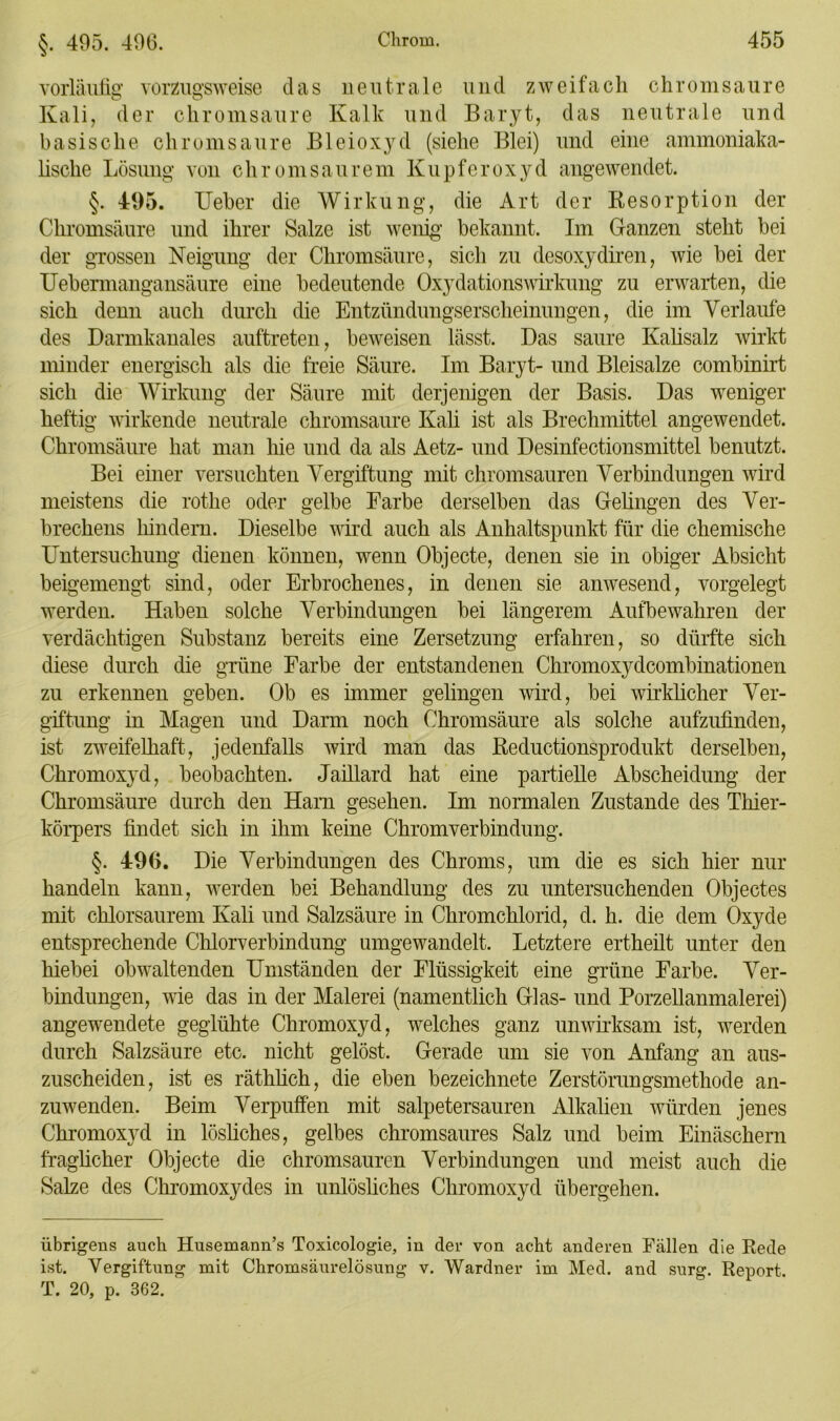 §. 495. 496. vorläufig vorzugsweise das neutrale und zweifach chromsaure Kali, der chromsaure Kalk und Baryt, das neutrale und basische chromsaure Bleioxyd (siehe Blei) und eine ammoniaka- lische Lösung von chromsaurem Kupferoxyd angewendet. §. 495. Ueber die Wirkung, die Art der Resorption der Chromsäure und ihrer Salze ist wenig1 bekannt. Im Ganzen steht bei der grossen Neigung der Chromsäure, sich zu desoxydiren, wie bei der Uebermangansäure eine bedeutende Oxydationswirkung zu erwarten, die sich denn auch durch die Entzündungserscheinungen, die im Verlaufe des Darmkanales auftreten, beweisen lässt. Das saure Kalisalz wirkt minder energisch als die freie Säure. Im Baryt- und Bleisalze combinirt sich die Wirkung der Säure mit derjenigen der Basis. Das weniger heftig wirkende neutrale chromsaure Kali ist als Brechmittel angewendet. Chromsäure hat man hie und da als Aetz- und Desinfectionsmittel benutzt. Bei einer versuchten Vergiftung mit chromsauren Verbindungen wird meistens die rothe oder gelbe Farbe derselben das Gehngen des Ver- brechens hindern. Dieselbe wird auch als Anhaltspunkt für die chemische Untersuchung dienen können, wenn Objecte, denen sie in obiger Absicht beigemengt sind, oder Erbrochenes, in denen sie anwesend, vorgelegt werden. Haben solche Verbindungen bei längerem Aufbewahren der verdächtigen Substanz bereits eine Zersetzung erfahren, so dürfte sich diese durch die grüne Farbe der entstandenen Chromoxydcombinationen zu erkennen geben. Ob es immer gelingen wird, bei wirklicher Ver- giftung in Magen und Darm noch Chromsäure als solche aufzufinden, ist zweifelhaft, jedenfalls wird man das Reductionsprodukt derselben, Chromoxyd, beobachten. Jaillard hat eine partielle Abscheidung der Chromsäure durch den Harn gesehen. Im normalen Zustande des Thier- körpers findet sich in ihm keine Chromverbindung. §. 496. Die Verbindungen des Chroms, um die es sich hier nur handeln kann, werden bei Behandlung des zu untersuchenden Objectes mit chlorsaurem Kali und Salzsäure in Chromchlorid, d. h. die dem Oxyde entsprechende Chlorverbindung umgewandelt. Letztere ertheüt unter den hiebei obwaltenden Umständen der Flüssigkeit eine grüne Farbe. Ver- bindungen, wie das in der Malerei (namentlich Glas- und Porzellanmalerei) angewendete geglühte Chromoxyd, welches ganz unwirksam ist, werden durch Salzsäure etc. nicht gelöst. Gerade um sie von Anfang an aus- zuscheiden, ist es räthlich, die eben bezeichnete Zerstörungsmethode an- zuwenden. Beim Verpuffen mit salpetersauren Alkalien würden jenes Chromoxyd in lösliches, gelbes chromsaures Salz und beim Einäschern fraglicher Objecte die chromsauren Verbindungen und meist auch die Salze des Chromoxydes in unlösliches Chromoxyd übergehen. übrigens auch Husemann’s Toxicologie, in der von acht anderen Fällen die Rede ist. Vergiftung mit Chromsäurelösung v. Wardner im Med. and surg. Report. T. 20, p. 362.