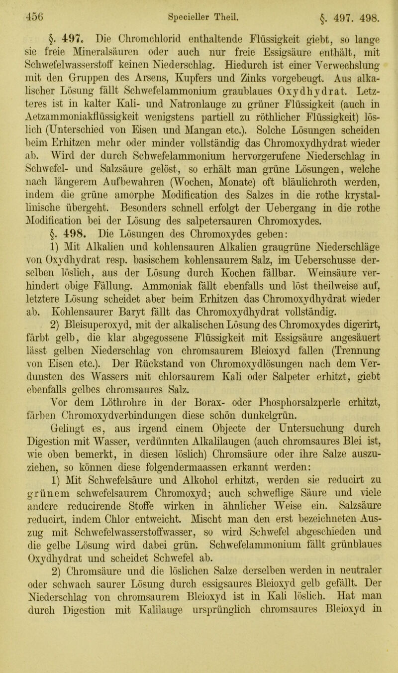 §. 497«, Die Chromchlorid enthaltende Flüssigkeit giebt, so lange sie freie Mineralsäuren oder auch nur freie Essigsäure enthält, mit Schwefelwasserstoff keinen Niederschlag. Hiedurch ist einer Verwechslung mit den Gruppen des Arsens, Kupfers und Zinks vorgebeugt. Aus alka- lischer Lösung fällt Schwefelammonium graublaues Oxydhydrat. Letz- teres ist in kalter Kali- und Natronlauge zu grüner Flüssigkeit (auch in Aetzammoniakflüssigkeit wenigstens partiell zu röthlicher Flüssigkeit) lös- lich (Unterschied von Eisen und Mangan etc.). Solche Lösungen scheiden beim Erhitzen mehr oder minder vollständig das Chromoxydhydrat wieder ab. Wird der durch Schwefelammonium hervorgerufene Niederschlag in Schwefel- und Salzsäure gelöst, so erhält man grüne Lösungen, welche nach längerem Auf bewahren (Wochen, Monate) oft bläulichroth werden, indem die grüne amorphe Modification des Salzes in die rothe krystal- linische übergeht. Besonders schnell erfolgt der Uebergang in die rothe Modification bei der Lösung des salpetersauren Chromoxydes. §. 498. Die Lösungen des Chromoxydes geben: 1) Mit Alkalien und kohlensauren Alkalien graugrüne Niederschläge von Oxydhydrat resp. basischem kohlensaurem Salz, im Ueberschusse der- selben löslich, aus der Lösung durch Kochen fällbar. Weinsäure ver- hindert obige Fällung. Ammoniak fällt ebenfalls und löst theilweise auf, letztere Lösung scheidet aber beim Erhitzen das Chromoxydhydrat wieder ab. Kohlensaurer Baryt fällt das Chromoxydhydrat vollständig. 2) Bleisuperoxyd, mit der alkalischen Lösung des Chromoxydes digerirt, färbt gelb, die klar abgegossene Flüssigkeit mit Essigsäure angesäuert lässt gelben Niederschlag von chromsaurem Bleioxyd fallen (Trennung von Eisen etc.). Der Rückstand von Chromoxydlösungen nach dem Ver- dunsten des Wassers mit chlorsaurem Kali oder Salpeter erhitzt, giebt ebenfalls gelbes chromsaures Salz. Vor dem Löthrohre in der Borax- oder Phosphorsalzperle erhitzt, färben Chromoxydverbindungen diese schön dunkelgrün. Gelingt es, aus irgend einem Objecte der Untersuchung durch Digestion mit Wasser, verdünnten Alkalilaugen (auch chromsaures Blei ist, wie oben bemerkt, in diesen löslich) Chromsäure oder ihre Salze auszu- ziehen, so können diese folgendermaassen erkannt werden: 1) Mit Schwefelsäure und Alkohol erhitzt, werden sie reducirt zu grünem schwefelsaurem Chromoxyd; auch schweflige Säure und Gele andere reducirende Stoffe wirken in ähnlicher Weise ein. Salzsäure reducirt, indem Chlor entweicht. Mischt man den erst bezeichneten Aus- zug mit Schwefel wasserstoffwasser, so wird Schwefel abgeschieden und die gelbe Lösung wird dabei grün. Schwefelammonium fällt grünblaues Oxydhydrat und scheidet Schwefel ab. 2) Chromsäure und die löslichen Salze derselben werden in neutraler oder schwach saurer Lösung durch essigsaures Bleioxyd gelb gefällt. Der Niederschlag von chromsaurem Bleioxyd ist in Kali löslich. Hat man durch Digestion mit Kalilauge ursprünglich chromsaures Bleioxyd in