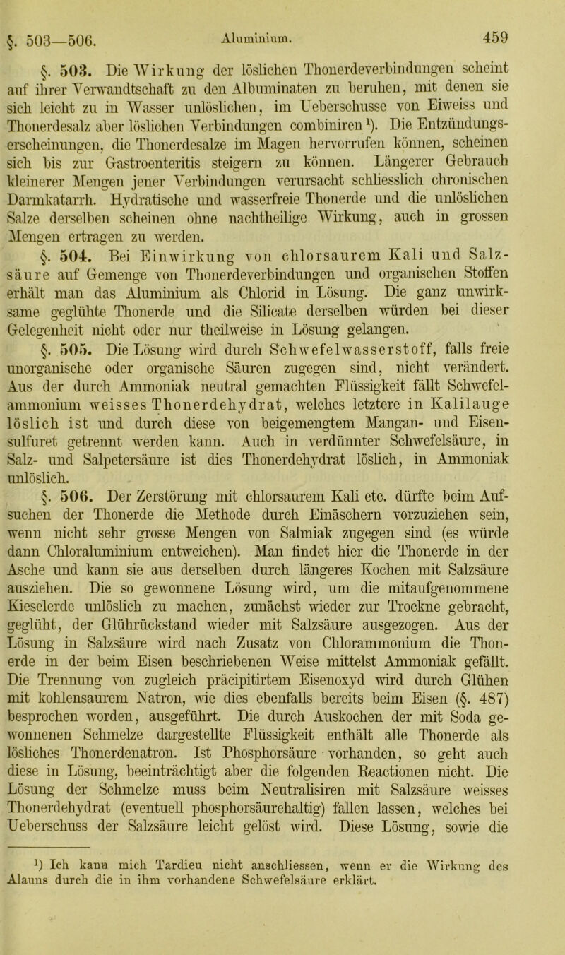 §. 503—506. §. 503. Die Wirkung der löslichen Thonerdeverbindungen scheint auf ihrer Verwandtschaft zu den Albuminaten zu beruhen, mit denen sie sich leicht zu in Wasser unlöslichen, im Ueberschusse von Eiweiss und Thonerdesalz aber löslichen Verbindungen combiniren1). Die Entzündungs- erscheinungen, die Thonerdesalze im Magen hervorrufen können, scheinen sich bis zur Gastroenteritis steigern zu können. Längerer Gebrauch kleinerer Mengen jener Verbindungen verursacht schliesslich chronischen Darmkatarrh. Hydratische und wasserfreie Thonerde und die unlöslichen Salze derselben scheinen ohne nachtheilige Wirkung, auch in grossen Mengen ertragen zu werden. §. 504:. Bei Einwirkung von chlorsaurem Kali und Salz- säure auf Gemenge von Thonerdeverbindungen und organischen Stoffen erhält man das Aluminium als Chlorid in Lösung. Die ganz unwirk- same geglühte Thonerde und die Silicate derselben würden bei dieser Gelegenheit nicht oder nur theilweise in Lösung gelangen. §. 505. Die Lösung wird durch Schwefelwasserstoff, falls freie unorganische oder organische Säuren zugegen sind, nicht verändert. Aus der durch Ammoniak neutral gemachten Flüssigkeit fällt Schwefel- ammonium weissesThonerdehydrat, welches letztere in Kalilauge löslich ist und durch diese von beigemengtem Mangan- und Eisen- sulfuret getrennt werden kann. Auch in verdünnter Schwefelsäure, in Salz- und Salpetersäure ist dies Thonerdehydrat löslich, in Ammoniak unlöslich. §. 506. Der Zerstörung mit chlorsaurem Kali etc. dürfte beim Auf- suchen der Thonerde die Methode durch Einäschern vorzuziehen sein, wenn nicht sehr grosse Mengen von Salmiak zugegen sind (es würde dann Chloraluminium entweichen). Man findet hier die Thonerde in der Asche und kann sie aus derselben durch längeres Kochen mit Salzsäure ausziehen. Die so gewonnene Lösung wird, um die mitaufgenommene Kieselerde unlöslich zu machen, zunächst wieder zur Trockne gebracht, geglüht, der Glührückstand wieder mit Salzsäure ausgezogen. Aus der Lösung in Salzsäure wird nach Zusatz von Chlorammonium die Thon- erde in der beim Eisen beschriebenen Weise mittelst Ammoniak gefällt. Die Trennung von zugleich präcipitirtem Eisenoxyd wird durch Glühen mit kohlensaurem Natron, wie dies ebenfalls bereits beim Eisen (§. 487) besprochen worden, ausgeführt. Die durch Auskochen der mit Soda ge- wonnenen Schmelze dargestellte Flüssigkeit enthält alle Thonerde als lösliches Thonerdenatron. Ist Phosphorsäure vorhanden, so geht auch diese in Lösung, beeinträchtigt aber die folgenden Keactionen nicht. Die Lösung der Schmelze muss beim Neutralisiren mit Salzsäure weisses Thonerdehydrat (eventuell phosphorsäurehaltig) fallen lassen, welches bei Ueberschuss der Salzsäure leicht gelöst wird. Diese Lösung, sowie die !) Ich karm mich Tarclieu nicht anschliessen, wenn er die Wirkung des Alauns durch die in ihm vorhandene Schwefelsäure erklärt.