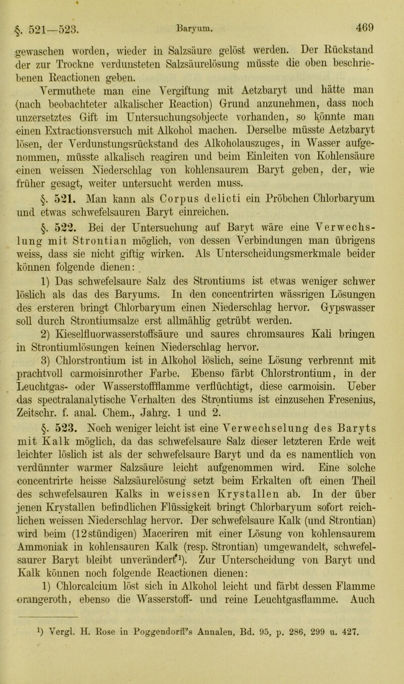 gewaschen worden, wieder in Salzsäure gelöst werden. Der Rückstand der zur Trockne verdunsteten Salzsäurelösung müsste die oben beschrie- benen Reactionen geben. Vermuthete man eine Vergiftung mit Aetzbaryt und hätte man (nach beobachteter alkalischer Reaction) Grund anzunehmen, dass noch unzersetztes Gift im Untersuchungsobjecte vorhanden, so könnte man einen Extractionsversuch mit Alkohol machen. Derselbe müsste Aetzbaryt lösen, der Verdunstungsrückstand des Alkoholauszuges, in Wasser aufge- nommen, müsste alkalisch reagiren und beim Einleiten von Kohlensäure einen weissen Niederschlag von kohlensaurem Baryt geben, der, wie früher gesagt, weiter untersucht werden muss. §. 521. Man kann als Corpus delicti ein Pröbchen Chlorbaryum und etwas schwefelsauren Baryt einreichen. §. 522. Bei der Untersuchung auf Baryt wäre eine Verwechs- lung mit Strontian möglich, von dessen Verbindungen man übrigens weiss, dass sie nicht giftig wirken. Als Unterscheidungsmerkmale beider können folgende dienen: 1) Das schwefelsaure Salz des Strontiums ist etwas weniger schwer löslich als das des Baryums. In den concentrirten wässrigen Lösungen des ersteren bringt Chlorbaryum einen Niederschlag hervor. Gypswasser soll durch Strontiumsalze erst allmählig getrübt werden. 2) Kieselfluorwasserstoffsäure und saures chromsaures Kali bringen in Strontiumlösungen keinen Niederschlag hervor. 3) Chlorstrontium ist in Alkohol löslich, seine Lösung verbrennt mit prachtvoll carmoisinrother Farbe. Ebenso färbt Chlorstrontium, in der Leuchtgas- oder Wasserstoffflamme verflüchtigt, diese carmoisin. Ueber das spectralanalytische Verhalten des Strontiums ist einzusehen Fresenius, Zeitschr. f. anal. Chem., Jahrg. 1 und 2. §. 523. Noch weniger leicht ist eine Verwechselung des Baryts mit Kalk möglich, da das schwefelsaure Salz dieser letzteren Erde weit leichter löslich ist als der schwefelsaure Baryt und da es namentlich von verdünnter warmer Salzsäure leicht aufgenommen wird. Eine solche concentrirte heisse Salzsäurelösung setzt beim Erkalten oft einen Theil des schwefelsauren Kalks in weissen Krystallen ab. In der über jenen Krystallen befindlichen Flüssigkeit bringt Chlorbaryum sofort reich- lichen weissen Niederschlag hervor. Der schwefelsaure Kalk (und Strontian) wird beim (12stündigen) Maceriren mit einer Lösung von kohlensaurem Ammoniak in kohlensauren Kalk (resp. Strontian) umgewandelt, schwefel- saurer Baryt bleibt unverändert*1). Zur Unterscheidung von Baryt und Kalk können noch folgende Reactionen dienen: 1) Chlorcalcium löst sich in Alkohol leicht und färbt dessen Flamme orangeroth, ebenso die Wasserstoff- und reine Leuchtgasflamme. Auch !) Vergl. H. Rose in PoggendorfTs Annalen, Bd. 95, p. 286, 299 u. 427.