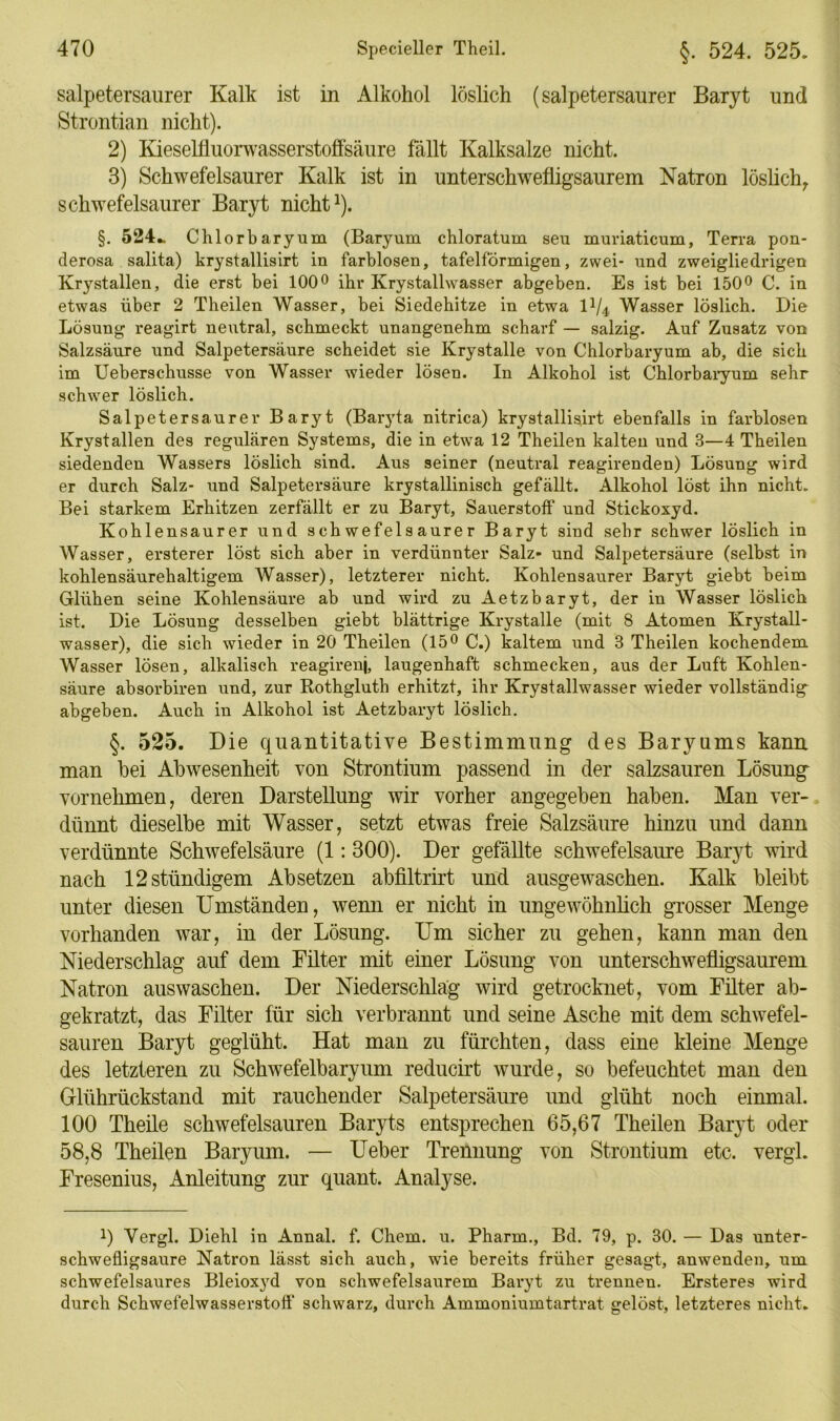 salpetersaurer Kalk ist in Alkohol löslich (salpetersaurer Baryt und Strontian nicht). 2) Kieselfluorwasserstoffsäure fällt Kalksalze nicht. 3) Schwefelsaurer Kalk ist in unterschwefligsaurem Natron löslich,, schwefelsaurer Baryt nicht1). §. 524*. Chlort)aryum (Baryum chloratum seu muriaticum, Terra pon- derosa salita) krystallisirt in farblosen, tafelförmigen, zwei- und zweigliedrigen Krystallen, die erst bei 100° ihr Krystallwasser abgeben. Es ist bei 150° C. in etwas über 2 Theilen Wasser, bei Siedehitze in etwa IV4 Wasser löslich. Die Lösung reagirt neutral, schmeckt unangenehm scharf — salzig. Auf Zusatz von Salzsäure und Salpetersäure scheidet sie Krystalle von Chlorbaryum ab, die sich im Ueberschusse von Wasser wieder lösen. In Alkohol ist Chlorbaryum sehr schwer löslich. Salpetersaurer Baryt (Baryta nitrica) krystallisirt ebenfalls in farblosen Krystallen des regulären Systems, die in etwa 12 Theilen kalten und 3—4 Theilen siedenden Wassers löslich sind. Aus seiner (neutral reagirenden) Lösung wird er durch Salz- und Salpetersäure krystallinisch gefällt. Alkohol löst ihn nicht. Bei starkem Erhitzen zerfällt er zu Baryt, Sauerstoff und Stickoxyd. Kohlensaurer und schwefelsaurer Baryt sind sehr schwer löslich in Wasser, ersterer löst sich aber in verdünnter Salz- und Salpetersäure (selbst in kohlensäurehaltigem Wasser), letzterer nicht. Kohlensaurer Baryt giebt beim Glühen seine Kohlensäure ab und wird zu Aetzbaryt, der in Wasser löslich ist. Die Lösung desselben giebt blättrige Krystalle (mit 8 Atomen Krystall- wasser), die sich wieder in 20 Theilen (15° C.) kaltem und 3 Theilen kochendem Wasser lösen, alkalisch reagirenj, laugenhaft schmecken, aus der Luft Kohlen- säure absorbiren und, zur Rothgluth erhitzt, ihr Krystallwasser wieder vollständig abgeben. Auch in Alkohol ist Aetzbaryt löslich. §. 525. Die quantitative Bestimmung des Baryums kann man bei Abwesenheit von Strontium passend in der salzsauren Lösung vornehmen, deren Darstellung wir vorher angegeben haben. Man ver- dünnt dieselbe mit Wasser, setzt etwas freie Salzsäure hinzu und dann verdünnte Schwefelsäure (1:300). Der gefällte schwefelsaure Baryt wird nach 12 ständigem Ab setzen abfiltrirt und ausgewaschen. Kalk bleibt unter diesen Umständen, wenn er nicht in ungewöhnlich grosser Menge vorhanden war, in der Lösung. Um sicher zu gehen, kann man den Niederschlag auf dem Filter mit einer Lösung von unterschwefligsaurem Natron auswaschen. Der Niederschlag wird getrocknet, vom Filter ab- gekratzt, das Filter für sich verbrannt und seine Asche mit dem schwefel- sauren Baryt geglüht. Hat man zu fürchten, dass eine kleine Menge des letzteren zu Schwefelbaryum reducirt wurde, so befeuchtet man den Glührückstand mit rauchender Salpetersäure und glüht noch einmal. 100 Theile schwefelsauren Baryts entsprechen 65,67 Theilen Baryt oder 58,8 Theilen Baryum. — Ueber Trennung von Strontium etc. vergl. Fresenius, Anleitung zur quant. Analyse. 0 Vergl. Diehl in Annal. f. Ckem. u. Pharm., Bd. 79, p. 30. — Das unter- schwefligsaure Natron lässt sich auch, wie bereits früher gesagt, anwenden, um schwefelsaures Bleioxyd von schwefelsaurem Baryt zu trennen. Ersteres wird durch Schwefelwasserstoff schwarz, durch Ammoniumtartrat gelöst, letzteres nicht.