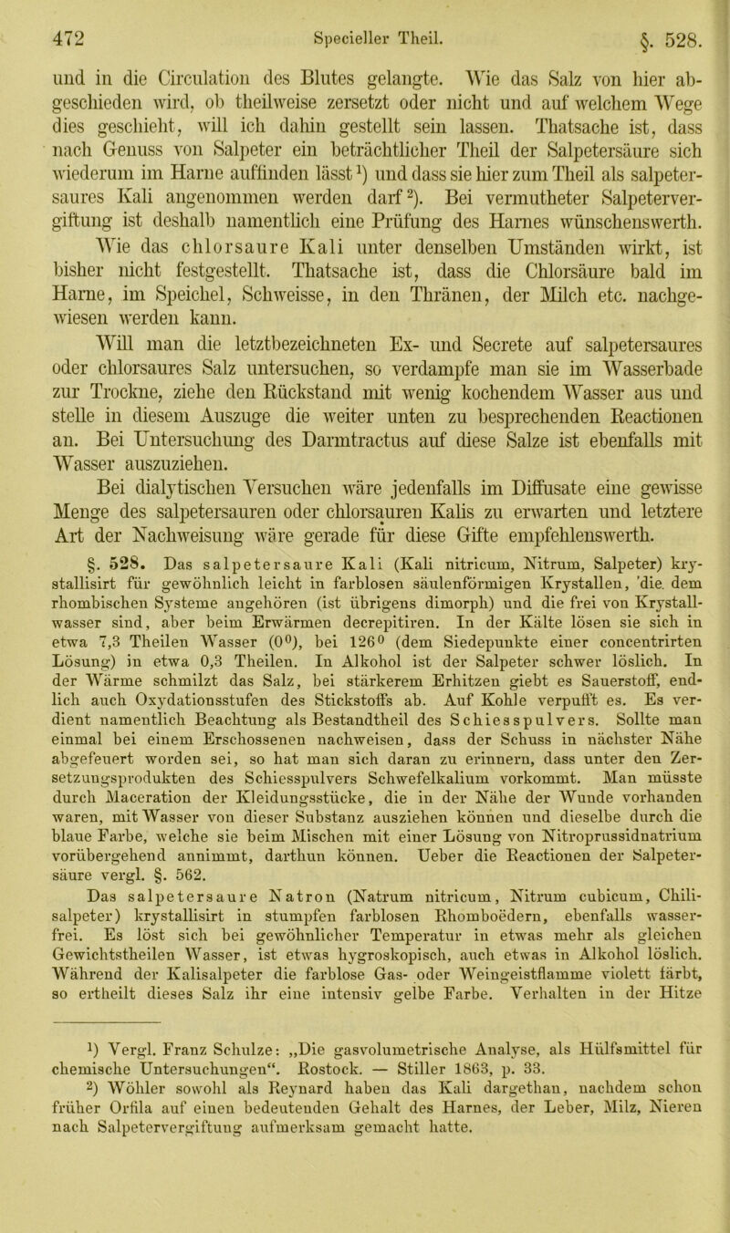 und in die Circulation des Blutes gelangte. Wie das Salz von hier ab- geschieden wird, ol) theil weise zersetzt oder nicht und auf welchem Wege dies geschieht, will ich dahin gestellt sein lassen. Thatsache ist, dass nach Genuss von Salpeter ein beträchtlicher Theil der Salpetersäure sich wiederum im Harne auffinden lässt*) und dass sie liier zum Theil als salpeter- saures Kali angenommen werden darf* 2). Bei vennutheter Salpeterver- giftung ist deshalb namentlich eine Prüfung des Harnes wünschenswerth. Wie das chlor saure Kali unter denselben Umständen wirkt, ist bisher nicht festgestellt. Thatsache ist, dass die Chlorsäure bald im Harne, im Speichel, Schweisse, in den Thränen, der Milch etc. nachge- wiesen werden kann. Will man die letztbezeichneten Ex- und Secrete auf salpetersaures oder chlorsaures Salz untersuchen, so verdampfe man sie im Wasserbade zur Trockne, ziehe den Rückstand mit wenig kochendem Wasser aus und stelle in diesem Auszuge die weiter unten zu besprechenden Reactionen an. Bei Untersuchung des Darmtractus auf diese Salze ist ebenfalls mit Wasser auszuziehen. Bei dialytischen Versuchen wäre jedenfalls im Diffüsate eine gewisse Menge des salpetersauren oder chlorsauren Kalis zu erwarten und letztere Art der Nachweisung wäre gerade für diese Gifte empfehlenswerth. §. 528. Das Salpetersäure Kali (Kali nitricum, Nitrum, Salpeter) kry- stallisirt für gewöhnlich leicht in farblosen säulenförmigen Krystallen, 'die. dem rhombischen Systeme angehören (ist übrigens dimorph) und die frei von Krystall- wasser sind, aber beim Erwärmen decrepitiren. In der Kälte lösen sie sich in etwa 7,3 Theilen Wasser (0°), bei 126° (dem Siedepunkte einer concentrirten Lösung) in etwa 0,3 Theilen. In Alkohol ist der Salpeter schwer löslich. In der Wärme schmilzt das Salz, bei stärkerem Erhitzen giebt es Sauerstoff, end- lich auch Oxydationsstufen des Stickstoffs ab. Auf Kohle verpufft es. Es ver- dient namentlich Beachtung als Bestandtheil des Schiesspulvers. Sollte man einmal bei einem Erschossenen nachweisen, dass der Schuss in nächster Nähe abgefeuert worden sei, so hat man sich daran zu erinnern, dass unter den Zer- setzuugsprodukten des Schiesspulvers Schwefelkalium vorkommt. Man müsste durch Maceration der Kleidungsstücke, die in der Nähe der Wunde vorhanden waren, mit Wasser von dieser Substanz ausziehen können und dieselbe durch die blaue Farbe, welche sie beim Mischen mit einer Lösung von Nitroprussidnatrium vorübergehend annimmt, darthun können. Ueber die Reactionen der Salpeter- säure vergl. §. 562. Das salpetersaure Natron (Natrum nitricum, Nitrum cubicum, Chili- salpeter) krystallisirt in stumpfen farblosen Rhomboedern, ebenfalls wasser- frei. Es löst sich bei gewöhnlicher Temperatur in etwas mehr als gleichen Gewichtstheilen Wasser, ist etwas hygroskopisch, auch etwas in Alkohol löslich. Während der Kalisalpeter die farblose Gas- oder Weingeistflamme violett färbt, so ertheilt dieses Salz ihr eine intensiv gelbe Farbe. Verhalten in der Hitze J) Vergl. Franz Schulze: „Die gasvolumetrische Analyse, als Hülfsmittel für chemische Untersuchungen“. Rostock. — Stiller 1863, p. 33. 2) Wöhler sowohl als Reynard haben das Kali dargethan, nachdem schon früher Orfila auf einen bedeutenden Gehalt des Harnes, der Leber, Milz, Nieren nach Salpetervergiftung aufmerksam gemacht hatte.