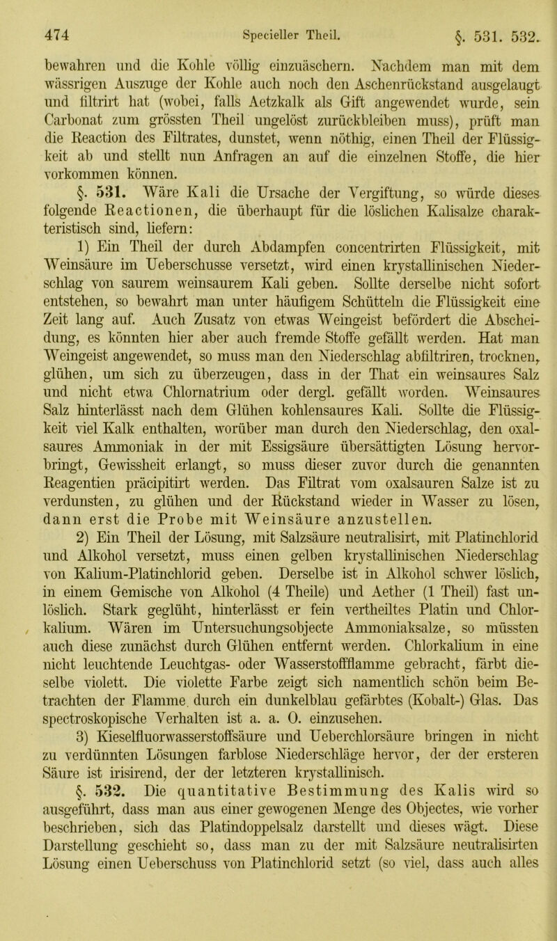 bewahren und die Kohle völlig einzuäschern. Nachdem man mit dem wässrigen Auszuge der Kohle auch noch den Aschenrückstand ausgelaugt und filtrirt hat (wobei, falls Aetzkalk als Gift angewendet wurde, sein Carbonat zum grössten Theil ungelöst Zurückbleiben muss), prüft man die Reaction des Filtrates, dunstet, wenn nöthig, einen Theil der Flüssig- keit ab und stellt nun Anfragen an auf die einzelnen Stoffe, die hier Vorkommen können. §. 531. Wäre Kali die Ursache der Vergiftung, so würde dieses folgende Reactionen, die überhaupt für die löslichen Kalisalze charak- teristisch sind, liefern: 1) Ein Theil der durch Abdampfen concentrirten Flüssigkeit, mit Weinsäure im Ueberschusse versetzt, wird einen krystallinischen Nieder- schlag von saurem weinsaurem Kali geben. Sollte derselbe nicht sofort entstehen, so bewahrt man unter häufigem Schütteln die Flüssigkeit eine Zeit lang auf. Auch Zusatz von etwas Weingeist befördert die Abschei- dung, es könnten hier aber auch fremde Stoffe gefällt werden. Hat man Weingeist angewendet, so muss man den Niederschlag abfiltriren, trocknen,, glühen, um sich zu überzeugen, dass in der That ein weinsaures Salz und nicht etwa Chlornatrium oder dergl. gefällt worden. Weinsaures Salz hinterlässt nach dem Glühen kohlensaures Kali. Sollte die Flüssig- keit viel Kalk enthalten, worüber man durch den Niederschlag, den oxal- saures Ammoniak in der mit Essigsäure übersättigten Lösung hervor- bringt, Gewissheit erlangt, so muss dieser zuvor durch die genannten Reagentien präcipitirt werden. Das Filtrat vom oxalsauren Salze ist zu verdunsten, zu glühen und der Rückstand wieder in Wasser zu lösen, dann erst die Probe mit Weinsäure anzustellen. 2) Ein Theil der Lösung, mit Salzsäure neutralisirt, mit Platinchlorid und Alkohol versetzt, muss einen gelben krystallinischen Niederschlag von Kalium-Platinchlorid geben. Derselbe ist in Alkohol schwer löslich, in einem Gemische von Alkohol (4 Theile) und Aether (1 Theil) fast un- löslich. Stark geglüht, hinterlässt er fein vertheiltes Platin und Chlor- kalium. Wären im LTntersuchungsobjecte Ammoniaksalze, so müssten auch diese zunächst durch Glühen entfernt werden. Chlorkalium in eine nicht leuchtende Leuchtgas- oder Wasserstoffflamme gebracht, färbt die- selbe violett. Die violette Farbe zeigt sich namentlich schön beim Be- trachten der Flamme, durch ein dunkelblau gefärbtes (Kobalt-) Glas. Das spectroskopische Verhalten ist a. a. 0. einzusehen. 3) Kieselfluorwasserstoffsäure und Ueberchlorsäure bringen in nicht zu verdünnten Lösungen farblose Niederschläge hervor, der der ersteren Säure ist irisirend, der der letzteren krystallinisch. §. 532. Die quantitative Bestimmung des Kalis wird so ausgeführt, dass man aus einer gewogenen Menge des Objectes, wie vorher beschrieben, sich das Platindoppelsalz darstellt und dieses wägt. Diese Darstellung geschieht so, dass man zu der mit Salzsäure neutralisirten Lösung einen Ueberschuss von Platinchlorid setzt (so viel, dass auch alles