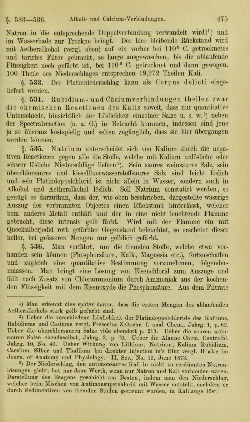 Natron in die entsprechende Doppel Verbindung verwandelt wird)1) und im Wasserbade zur Trockne bringt. Der liier bleibende Rückstand wird mit Aetkeralkohol (vergl. oben) auf ein vorher bei 110° C. getrocknetes und tarirtes Filter gebracht, so lange ausgewaschen, bis die ablaufende Flüssigkeit noch gefärbt ist, bei 110° C. getrocknet und dann gewogen. 100 Theile des Niederschlages entsprechen 19,272 Theilen Kali. §. 533. Der Platinniederschlag kann als Corpus delicti einge- liefert werden. §. 534. Rubidium-und Cäsiumverbindungen theilen zwar die chemischen Reactionen des Kalis soweit, dass nur quantitative Unterschiede, hinsichtlich der Löslichkeit einzelner Salze u. s. w.2) neben der Spectralreaction (a. a. 0.) in Betracht kommen, indessen sind jene ja so überaus kostspielig und selten zugänglich, dass sie hier übergangen werden können. §. 535. Natrium unterscheidet sich von Kalium durch die nega- tiven Reactionen gegen alle die Stoffe, welche mit Kalium unlösliche oder schwer lösliche Niederschläge liefern3). Sein saures weinsaures Salz, sein überchlorsaures und kieselfluorwasserstoffsaures Salz sind leicht löslich und sein Platindoppelchlorid ist nicht allein in Wasser, sondern auch in Alkohol und Aetheralkohol löslich. Soll Natrium constatirt werden, so genügt es darzuthun, dass der, wie oben beschrieben, dargestellte wässrige Auszug des verbrannten Objectes einen Rückstand hinterlässt, welcher kein anderes Metall enthält und der in eine nicht leuchtende Flamme gebracht, diese intensiv gelb färbt. Wird mit der Flamme ein mit Quecksilberjodid roth gefärbter Gegenstand beleuchtet, so erscheint dieser heller, bei grösseren Mengen nur gelblich gefärbt. §. 536. Man verfährt, um die fremden Stoffe, welche etwa vor- handen sein können (Phosphorsäure, Kalk, Magnesia etc.), fortzuschaffen und zugleich eine quantitative Bestimmung vorzunehmen, folgender- maasseu. Man bringt eine Lösung von Eisenchlorid zum Auszuge und fällt nach Zusatz von Chlorammonium durch Ammoniak aus der kochen- den Flüssigkeit mit dem Eisenoxyde die Phosphorsäure. Aus dem Filtrate L Man erkennt dies später daran, dass die ersten Mengen des ablaufenden Aetheralkohols stark gelb gefärbt sind. 2) Ueber die verschiedene Löslichkeit der Platindoppelchloride des Kaliums, Rubidiums und Cäsiums vergl. Fresenius Zeitschr. f. anal. Chem., Jabrg. 1, p. 62. Ueber die überchlorsauren Salze vide ebendort p. 213. Ueber die sauren wein- sauren Salze ebendaselbst, Jahrg. 2, p. 70. Ueber die Alaune Chem. Centralbl. Jahrg. 10, No. 40. Ueber Wirkung von Lithium, Natrium, Kalium Rubidium, Caesium, Silber und Thallium bei direkter Injection in’s Blut vergl. Blake im Journ. of Anatomy und Physiology. II. Ser., No. 12, June 1873. 3) Der Niederschlag, den antimonsaures Kali in nicht zu verdünnten Natron- lösungen giebt, hat nur dann Werth, wenn nur Natron und Kali vorhanden waren. Darstellung des Reagens geschieht am Besten, indem man den Niederschlag, welcher beim Mischen von Antimonsuperchlorid mit Wasser entsteht, nachdem er durch Sedimentiren von fremden Stollen getrennt worden, in Kalilauge löst.