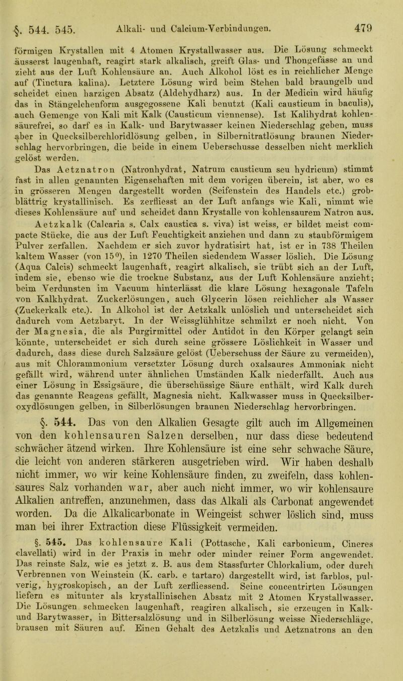 förmigen Krystallen mit 4 Atomen Krystallwasser aus. Die Lösung schmeckt äusserst laugenhaft, reagirt stark alkalisch, greift Glas- und Thougefässe an und zieht aus der Luft Kohlensäure an. Auch Alkohol löst es in reichlicher Menge auf (Tiuctura kalina). Letztere Lösung wird beim Stehen bald braungelb und scheidet einen harzigen Absatz (Aldehydharz) aus. In der Medicin wird häutig das in Stängelcheuforin ausgegossene Kali benutzt (Kali causticum in baculis), auch Gemenge von Kali mit Kalk (Causticum viennense). Ist Kalihydrat kohlen- säurefrei, so darf es iu Kalk- und Barytwasser keinen Niederschlag geben, muss über in Quecksilberchloridlösung gelben, in Silbernitratlösung braunen Nieder- schlag hervorbringen, die beide in einem Ueberschusse desselben nicht merklich gelöst werden. Das Aetznatron (Natronhydrat, Natrum causticum seu hydricum) stimmt fast in allen genannten Eigenschaften mit dem vorigen überein, ist aber, wo es in grösseren Mengen dargestellt worden (Seifenstein des Handels etc.) grob- blättrig krystallinisch. Es zerfliesst an der Luft anfangs wie Kali, nimmt wie dieses Kohlensäure auf und scheidet dann Krystalle von kohlensaurem Natron aus. Aetzkalk (Calcaria s. Calx caustica s. viva) ist weiss, er bildet meist com- pacte Stücke, die aus der Luft Feuchtigkeit anziehen und dann zu staubförmigem Pulver zerfallen. Nachdem er sich zuvor hydratisirt hat, ist er in 738 Theilen kaltem Wasser (von 15°), in 1270 Theilen siedendem Wasser löslich. Die Lösung (Aqua Calcis) schmeckt laugenhaft, reagirt alkalisch, sie trübt sich an der Luft, indem sie, ebenso wie die trockne Substanz, aus der Luft Kohlensäure anzieht; beim Verdunsten im Yacuum hinterlässt die klare Lösung hexagonale Tafeln von Kalkhydrat. Zuckerlösungen, auch Glycerin lösen reichlicher als Wasser (Zuckerkalk etc.). In Alkohol ist der Aetzkalk unlöslich und unterscheidet sich dadurch vom Aetzbaryt. In der Weissglühhitze schmilzt er noch nicht. Von der Magnesia, die als Purgirmittel oder Antidot in den Körper gelangt sein könnte, unterscheidet er sich durch seine grössere Löslichkeit in Wasser und dadurch, dass diese durch Salzsäure gelöst (Ueberschuss der Säure zu vermeiden), .aus mit Chlorammonium versetzter Lösung durch oxalsaures Ammoniak nicht gefällt wird, während unter ähnlichen Umständen Kalk niederfällt. Auch aus einer Lösung in Essigsäure, die überschüssige Säure enthält, wird Kalk durch das genannte Beagens gefällt, Magnesia nicht. Kalkwasser muss in Quecksilber- oxydlösungen gelben, in Silberlösungen braunen Niederschlag hervorbringen. §. 544:. Das von den Alkalien Gesagte gilt auch im Allgemeinen von den kohlensauren Salzen derselben, nur dass diese bedeutend schwächer ätzend wirken. Ihre Kohlensäure ist eine sehr schwache Säure, die leicht von anderen stärkeren ausgetrieben wird. Wir haben deshalb nicht immer, wo wir keine Kohlensäure finden, zu zweifeln, dass kohlen- saures Salz vorhanden war, aber auch nicht immer, wo wir kohlensaure Alkalien antreffen, anzunehmen, dass das Alkali als Carbonat angewendet worden. Da die Alkalicarbonate in Weingeist schwer löslich sind, muss man bei ihrer Extraction diese Flüssigkeit vermeiden. §. 545. Das kohlensaure Kali (Pottasche, Kali carbonicum, Cineres clavellati) wird in der Praxis in mehr oder minder reiner Form angewendet. Das reinste Salz, wie es jetzt z. B. aus dem Stassfurter Chlorkalium, oder durch Verbrennen von Weinstein (K. carb. e tartaro) dargestellt wird, ist farblos, pul- verig, hygroskopisch, an der Luft zerfliessend. Seine coucentrirten Lösungen liefern es mitunter als krystallinischen Absatz mit 2 Atomen Krystallwasser. Die Lösungen schmecken laugenhaft, reagiren alkalisch, sie erzeugen in Kalk- und Bar^twasser, in Bittersalzlösung und in Silberlösung weisse Niederschläge, brausen mit Säuren auf. Einen Gehalt des Aetzkalis und Aetznatrons an den