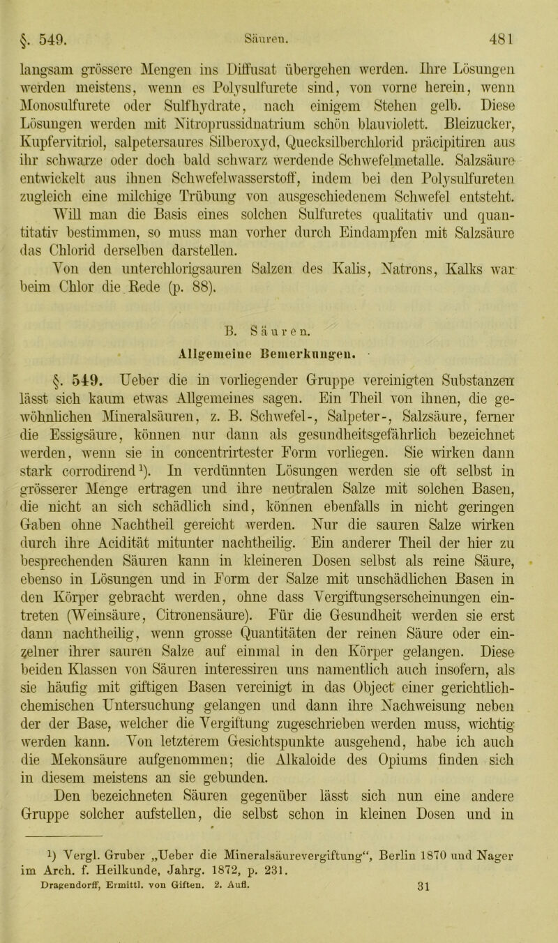 langsam grössere Mengen ins Diffusat übergehen werden. Ihre Lösungen werden meistens, wenn es Polysulfurete sind, von vorne herein, wenn Monosulfurete oder Sulf liydrate, nach einigem Stehen gelb. Diese Lösungen werden mit Nitroprussidnatrium schön blauviolett. Bleizucker, Kupfervitriol, salpetersaures Silberoxyd, Quecksilberchlorid präcipitiren aus ihr schwarze oder doch bald schwarz werdende Schwefelmetalle. Salzsäure entwickelt aus ihnen Schwefelwasserstoff, indem bei den Polysulfureten zugleich eine milchige Trübung von ausgeschiedenem Schwefel entsteht. Will man die Basis eines solchen Sulfuretes qualitativ und quan- titativ bestimmen, so muss man vorher durch Eindampfen mit Salzsäure das Chlorid derselben darstellen. Von den unterchlorigsauren Salzen des Kalis, Natrons, Kalks war beim Chlor die . Rede (p. 88). B. Säure n. Allgemeine Bemerknngen. §. 549. Ueber die in vorliegender Gruppe vereinigten Substanzen lässt sich kaum etwas Allgemeines sagen. Ein Theil von ihnen, die ge- wöhnlichen Mineralsäuren, z. B. Schwefel-, Salpeter-, Salzsäure, ferner die Essigsäure, können nur dann als gesundheitsgefährlich bezeichnet werden, wenn sie in concentrirtester Form vorliegen. Sie wirken dann stark corrodirend1). In verdünnten Lösungen werden sie oft selbst in grösserer Menge ertragen und ihre neutralen Salze mit solchen Basen, die nicht an sich schädlich sind, können ebenfalls in nicht geringen Gaben ohne Nachtheil gereicht werden. Nur die sauren Salze wirken durch ihre Acidität mitunter nachtheüig. Ein anderer Theil der hier zu besprechenden Säuren kann in kleineren Dosen selbst als reine Säure, ebenso in Lösungen und in Form der Salze mit unschädlichen Basen in den Körper gebracht werden, ohne dass Vergiftungserscheinungen ein- treten (Weinsäure, Citronensäure). Für die Gesundheit werden sie erst dann nachtheilig, wenn grosse Quantitäten der reinen Säure oder ein- zelner ihrer sauren Salze auf einmal in den Körper gelangen. Diese beiden Klassen von Säuren interessiren uns namentlich auch insofern, als sie häufig mit giftigen Basen vereinigt in das Object einer gerichtlich- chemischen Untersuchung gelangen und dann ihre Nach Weisung neben der der Base, welcher die Vergiftung zugeschrieben werden muss, wichtig werden kann. Von letzterem Gesichtspunkte ausgehend, habe ich auch die Mekonsäure aufgenommen; die Alkaloide des Opiums finden sich in diesem meistens an sie gebunden. Den bezeichnten Säuren gegenüber lässt sich nun eine andere Gruppe solcher aufstellen, die selbst schon in kleinen Dosen und in !) Vergl. Gruber „Ueber die Mineralsäurevergiftung“, Berlin 1870 und Nager im Arch. f. Heilkunde, Jahrg. 1872, p. 231. Dragendorff, Ermittl. von Giften. 2. Aufl. 31