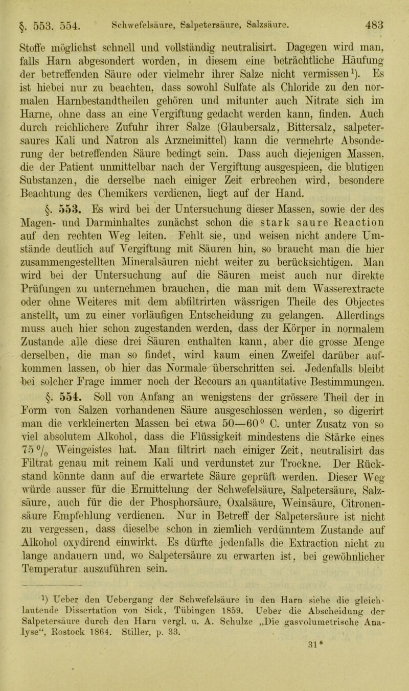 Stoffe möglichst schnell und vollständig neutralisirt. Dagegen wird man, falls Harn abgesondert worden, in diesem eine beträchtliche Häufung der betreffenden Säure oder vielmehr ihrer Salze nicht vermissen1). Es ist hiebei nur zu beachten, dass sowohl Sulfate als Chloride zu den nor- malen Harnhestandtheilen gehören und mitunter auch Nitrate sich im Harne, ohne dass an eine Vergiftung gedacht werden kann, bilden. Auch durch reichlichere Zufuhr ihrer Salze (Glaubersalz, Bittersalz, salpeter- saures Kali und Natron als Arzneimittel) kann die vennelirte Absonde- rung der betreffenden Säure bedingt sein. Dass auch diejenigen Massen, die der Patient unmittelbar nach der Vergiftung ausgespieen, die blutigen Substanzen, die derselbe nach einiger Zeit erbrechen wird, besondere Beachtung des Chemikers verdienen, hegt auf der Hand. §. 553. Es wird hei der Untersuchung dieser Massen, sowie der des Magen- und Darminhaltes zunächst schon die stark saure Reaction auf den rechten Weg leiten. Fehlt sie, und weisen nicht andere Um- stände deutlich auf Vergiftung mit Säuren hin, so braucht man die hier zusammengestellten Mineralsäuren nicht weiter zu berücksichtigen. Man wird hei der Untersuchung auf die Säuren meist auch nur direkte Prüfungen zu unternehmen brauchen, die man mit dem Wasserextracte oder ohne Weiteres mit dem abbltrirten wässrigen Theile des Objectes anstellt, um zu einer vorläuügen Entscheidung zu gelangen. Allerdings muss auch hier schon zugestanden werden, dass der Körper in normalem Zustande alle diese drei Säuren enthalten kann, aber die grosse Menge derselben, die man so ündet, wird kaum einen Zweifel darüber auf- kommen lassen, ob hier das Normale überschritten sei. Jedenfalls bleibt bei solcher Frage immer noch der Recours an quantitative Bestimmungen. §. 554. Soll von Anfang an wenigstens der grössere Theil der in Form von Salzen vorhandenen Säure ausgeschlossen werden, so digerirt man die verkleinerten Massen bei etwa 50—60° C. unter Zusatz von so viel absolutem Alkohol, dass die Flüssigkeit mindestens die Stärke eines 75% Weingeistes hat. Man bltrirt nach einiger Zeit, neutralisirt das Filtrat genau mit reinem Kali und verdunstet zur Trockne. Der Rück- stand könnte dann auf die erwartete Säure geprüft werden. Dieser Weg würde ausser für die Ermittelung der Schwefelsäure, Salpetersäure, Salz- säure, auch für die der Phosphorsäure, Oxalsäure, Weinsäure, Citronen- säure Empfehlung verdienen. Nur in Betreff der Salpetersäure ist nicht zu vergessen, dass dieselbe schon in ziemlich verdünntem Zustande auf Alkohol oxydirend einwirkt. Es dürfte jedenfalls die Extraction nicht zu lange andauern und, wo Salpetersäure zu erwarten ist, bei gewöhnlicher Temperatur auszuführen sein. 0 Ueber den Uebergang der Schwefelsäure in den Harn siehe die gleich- lautende Dissertation von Sick, Tübingen 1859. Ueber die Abscheidung der Salpetersäure durch den Harn vergl. u. A. Schulze „Die gasvolumetrische Ana- lyse“, Rostock 1864. Stiller, p. 33.