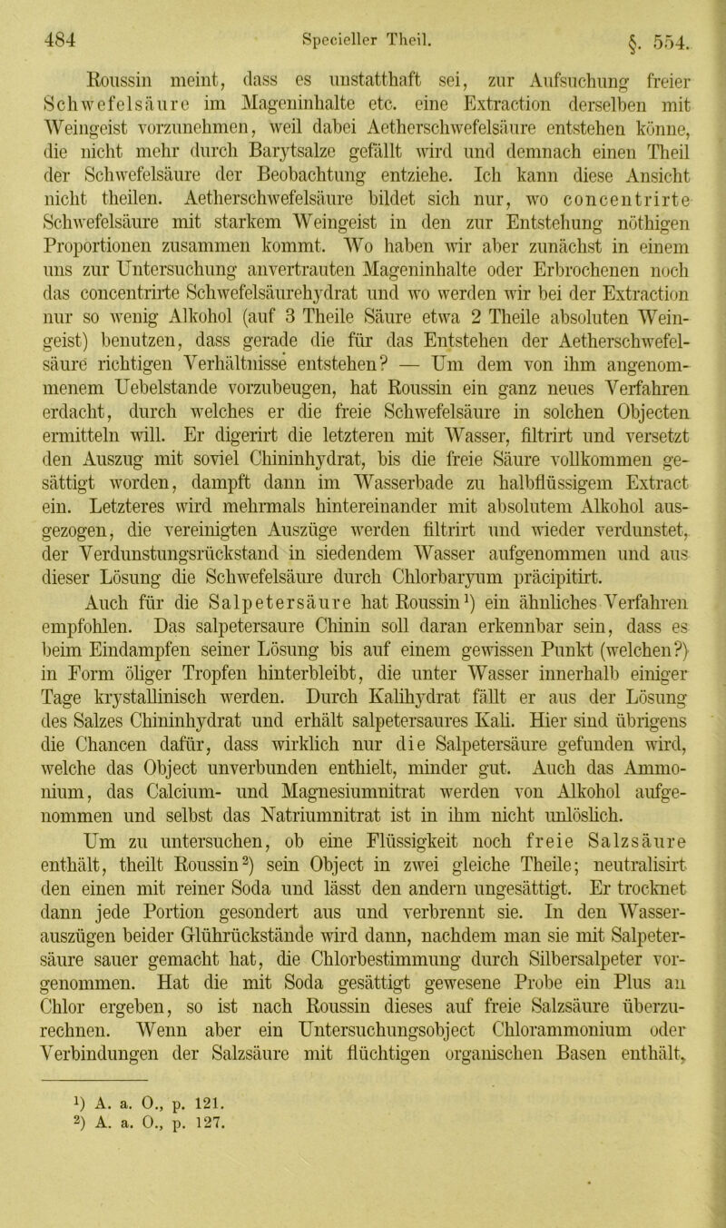 ßoussin meint, dass es unstatthaft sei, zur Aufsuchung freier Schwefelsäure im Mageninhalte etc. eine Extraction derselben mit Weingeist vorzunehmen, weil dabei Aethcrschwefelsäure entstehen könne, die nicht mehr durch Barytsalze gefällt wird und demnach einen Theil der Schwefelsäure der Beobachtung entziehe. Ich kann diese Ansicht nicht theilen. Aetherschwefelsäure bildet sich nur, wo concentrirte Schwefelsäure mit starkem Weingeist in den zur Entstehung nöthigen Proportionen zusammen kommt. Wo haben wir aber zunächst in einem uns zur Untersuchung anvertrauten Mageninhalte oder Erbrochenen noch das concentrirte Schwefelsäurehydrat und wo werden wir bei der Extraction nur so wenig Alkohol (auf 3 Theile Säure etwa 2 Theile absoluten Wein- geist) benutzen, dass gerade die für das Entstehen der Aetherschwefel- säure richtigen Verhältnisse entstehen? — Um dem von ihm angenom- menem Uebelstande vorzubeugen, hat Roussin ein ganz neues Verfahren erdacht, durch welches er die freie Schwefelsäure in solchen Objecten ermitteln will. Er digerirt die letzteren mit Wasser, filtrirt und versetzt den Auszug mit soviel Chininhydrat, bis die freie Säure vollkommen ge- sättigt worden, dampft dann im Wasserbade zu halbflüssigem Extract ein. Letzteres wird mehrmals hintereinander mit absolutem Alkohol aus- gezogen, die vereinigten Auszüge werden filtrirt und wieder verdunstet, der Verdunstungsrückstand in siedendem Wasser aufgenommen und aus dieser Lösung die Schwefelsäure durch Chlorbaryum präcipitirt. Auch für die Salpetersäure hat Roussin1) ein ähnliches Verfahren empfohlen. Das salpetersaure Chinin soll daran erkennbar sein, dass es beim Eindampfen seiner Lösung bis auf einem gewissen Punkt (welchen?) in Form öliger Tropfen hinterbleibt, die unter Wasser innerhalb einiger Tage krystallinisch werden. Durch Kalihydrat fällt er aus der Lösung des Salzes Chininhydrat und erhält salpetersaures Kali. Hier sind übrigens die Chancen dafür, dass wirklich nur die Salpetersäure gefunden wird, welche das Object unverbunden enthielt, minder gut. Auch das Ammo- nium, das Calcium- und Magnesiumnitrat werden von Alkohol aufge- nommen und selbst das Natriumnitrat ist in ihm nicht unlöslich. Um zu untersuchen, ob eine Flüssigkeit noch freie Salzsäure enthält, theilt Roussin2) sein Object in zwei gleiche Theile; neutralisirt den einen mit reiner Soda und lässt den andern ungesättigt. Er trocknet dann jede Portion gesondert aus und verbrennt sie. In den Wasser- auszügen beider Grlührückstände wird dann, nachdem man sie mit Salpeter- säure sauer gemacht hat, die Chlorbestimmung durch Silbersalpeter vor- genommen. Hat die mit Soda gesättigt gewesene Probe ein Plus an Chlor ergeben, so ist nach Roussin dieses auf freie Salzsäure überzu- rechnen. Wenn aber ein Untersuchungsobject Chlorammonium oder Verbindungen der Salzsäure mit flüchtigen organischen Basen enthält, 1) A. a. 0., p. 121. 2) A. a. 0., p. 127.