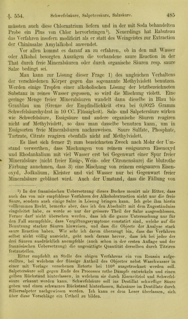 V 485 müssten auch diese Chlornatrium liefern und in der mit Soda behandelten Probe ein Plus von Chlor hervorbringen1). Neuerdings hat Rabuteau das Verfahren insofern modificirt als er statt des Weingeistes zur Extraction der Chininsalze Amylalkohol an wendet. Vor allen kommt es darauf an zu erfahren, ob in den mit Wasser oder Alkohol besorgten Auszügen die vorhandene saure Reaction in der That durch freie Mineralsäuren oder durch organische Säuren resp. saure Salze bedingt sei. Man kann zur Lösung dieser Frage 1) des ungleichen Verhaltens der verschiedenen Körper gegen das sogenannte Methylviolett benutzen. Werden einige Tropfen einer alkoholischen Lösung der letztbezeichneten Substanz in reines Wasser gegossen, so wird die Mischung violett. Eine geringe Menge freier Mineralsäuren wandelt dann dieselbe in Blau bis Graublau mn (Grenze der Empfindlichkeit etwa bei 0,0025 Gramm Schwefelsäurehydrat in 10 CC. Flüssigkeit). Salz- und Salpetersäure wirken wie Schwefelsäure, Essigsäure und andere organische Säuren reagiren nicht auf Methylviolett, so dass man dasselbe benutzen kann, um in Essigsorten freie Mineralsäuren nachzuweisen. Saure Sulfate, Phosphate, Tartrate, Citrate reagiren ebenfalls nicht auf Methylviolett. Es lässt sich ferner 2) zum bezeichneten Zweck nach Mohr der Um- stand verwerthen, dass Mischungen von reinem essigsauren Eisenoxyd und Rhodankalium mit viel Wasser erst bei Gegenwart einer Spur freier Mineralsäure (nicht freier Essig-, Wein- oder Citronensäure) die blutrothe Färbung annehmen, dass 3) eine Mischung von reinem essigsauren Eisen- oxyd, Jodkalium, Kleister und viel Wasser nur bei Gegenwart freier Mineralsäure gebläuet wird. Auch der Umstand, dass die Fällung von 0 In der französischen Uebersetzung dieses Buches monirt mir Ritter, dass auch das von mir empfohlene Verfahren der Alkoholextraction nicht nur die freie Säure, sondern auch einige Salze in Lösung bringen kann. Ich gebe ihm hierin vollkommen Recht, bemerke aber, dass ich den Abschnitt mit dem Zugeständnis eingeleitet habe, es werde so nur der grössere Theil der Salze ausgeschlossen. Ferner darf nicht übersehen werden, dass ich die ganze Untersuchung nur für den Fall anempfehle, dass Vergiftungssymptome constatirt sind, welche auf die Benutzung starker Säuren kinweisen, und dass die Objecte der Analyse stark saure Reaction haben. Wie sehr ich davon überzeugt bin, dass das Verfahren selbst nicht völlig ausreicht, geht noch daraus hervor, dass ich bei jeder der drei Säuren ausdrücklich anempfehle (auch schon in der ersten Auflage und der französischen Uebersetzung) die ungesättigte Quantität derselben durch Titriren festzustellen. Ritter empfiehlt an Stelle des obigen Verfahrens ein von Roussin aufge- stelltes, bei welchem der flüssige Antheil des Objectes nebst Waschwasser in einer mit Vorlage versehenen Retorte bei 110° ausgetrocknet werden soll. Salpetersäure soll gegen Ende des Processes rothe Dämpfe entwickeln und einen gelben Rückstand hinterlassen, in welchem sie durch Eisenvitriol und Schwefel- säure erkannt werden kann. Schwefelsäure soll ins Destillat schweflige Säure geben und einen schwarzen Rückstand hinterlassen, Salzsäure im Destillate durch Silbersalpeter nachgewiesen werden. Ich kann es dem Leser überlassen, sich über diese Vorschläge ein Urtheil zu bilden.
