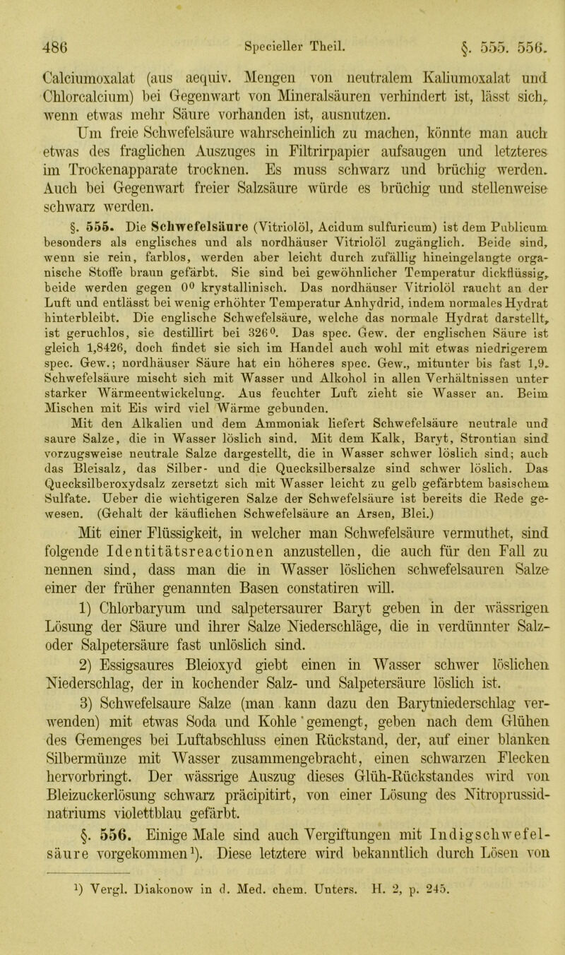 Calciumoxalat (aus aequiv. Mengen von neutralem Kaliumoxalat und Chlorcalcium) bei Gegenwart von Mineralsäuren verhindert ist, lässt sichr wenn etwas mehr Säure vorhanden ist, ausnutzen. Um freie Schwefelsäure wahrscheinlich zu machen, könnte man auch etwas des fraglichen Auszuges in Filtrirpapier aufsaugen und letzteres im Trockenapparate trocknen. Es muss schwarz und brüchig werden. Auch bei Gegenwart freier Salzsäure würde es brüchig und stellenweise schwarz werden. §. 555. Die Schwefelsäure (Vitriolöl, Acidum sulfuricum) ist dem Publicum besonders als englisches und als nordhäuser Vitriolöl zugänglich. Beide sind, wenn sie rein, farblos, werden aber leicht durch zufällig hineingelangte orga* nische Stoffe braun gefärbt. Sie sind bei gewöhnlicher Temperatur dickflüssig, beide werden gegen 0° krystallinisch. Das nordhäuser Vitriolöl raucht an der Luft und entlässt bei wenig erhöhter Temperatur Anhydrid, indem normales Hydrat hinterbleibt. Die englische Schwefelsäure, welche das normale Hydrat darstellt, ist geruchlos, sie destillirt bei 326°. Das spec. Gew. der englischen Säure ist gleich 1,8426, doch findet sie sich im Handel auch wohl mit etwas niedrigerem spec. Gew.; nordhäuser Säure hat ein höheres spec. Gew., mitunter bis fast 1,9. Schwefelsäure mischt sich mit Wasser und Alkohol in allen Verhältnissen unter starker Wärmeentwickelung. Aus feuchter Luft zieht sie Wasser an. Beim Mischen mit Eis wird viel Wärme gebunden. Mit den Alkalien und dem Ammoniak liefert Schwefelsäure neutrale und saure Salze, die in Wasser löslich sind. Mit dem Ivalk, Baryt, Strontian sind vorzugsweise neutrale Salze dargestellt, die in Wasser schwer löslich sind; auch das Bleisalz, das Silber- und die Quecksilbersalze sind schwer löslich. Das Quecksilberoxydsalz zersetzt sich mit Wasser leicht zu gelb gefärbtem basischem Sulfate. Ueber die wichtigeren Salze der Schwefelsäure ist bereits die Bede ge- wesen. (Gehalt der käuflichen Schwefelsäure an Arsen, Blei.) Mit einer Flüssigkeit, in welcher man Schwefelsäure vernmthet, sind folgende Identitätsreactionen anzustellen, die auch für den Fall zu nennen sind, dass man die in Wasser löslichen schwefelsauren Salze einer der früher genannten Basen constatiren will. 1) Chlorbaryum und salpetersaurer Baryt geben in der wässrigen Lösung der Säure und ihrer Salze Niederschläge, die in verdünnter Salz- oder Salpetersäure fast unlöslich sind. 2) Essigsaures Bleioxyd giebt einen in Wasser schwer löslichen Niederschlag, der in kochender Salz- und Salpetersäure löslich ist. 3) Schwefelsäure Salze (man kann dazu den Barytniederschlag ver- wenden) mit etwas Soda und Kohle'gemengt, geben nach dem Glühen des Gemenges bei Luftabschluss einen Rückstand, der, auf einer blanken Silbermünze mit Wasser zusammengebracht, einen schwarzen Flecken hervorbringt. Der wässrige Auszug dieses Glüh-Rückstandes wird von Bleizuckerlösung schwarz präcipitirt, von einer Lösung des Nitroprussid- natriums violettblau gefärbt. §. 556. Einige Male sind auch Vergiftungen mit Indigscliwefel- säure vorgekommen1). Diese letztere wird bekanntlich durch Lösen von Q Vergl. Diakonow in d. Med. ehern. Unters. H. 2, p. 245.