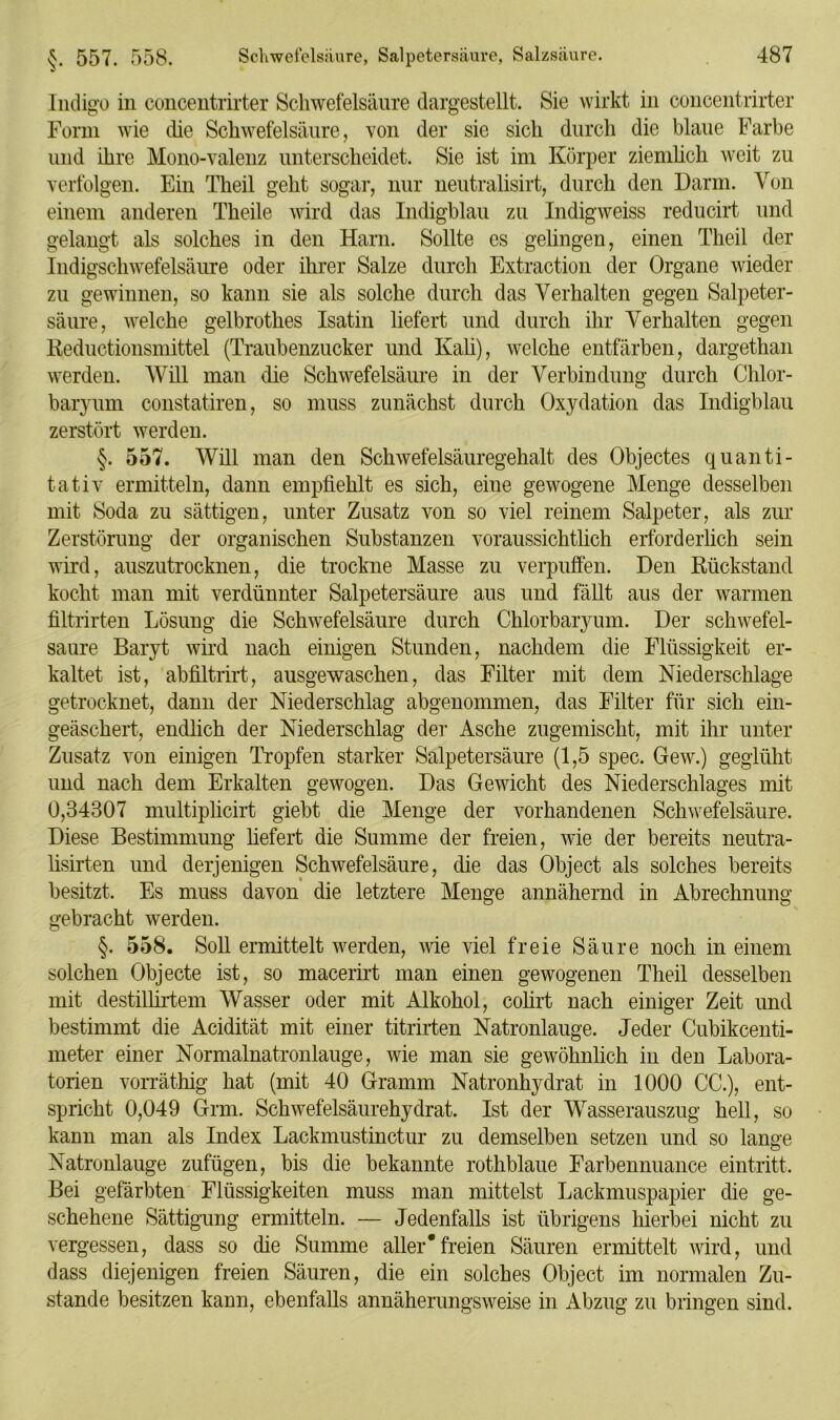 Indigo in concentrirter Schwefelsäure dargestellt. Sie wirkt in concentrirter Form wie die Schwefelsäure, von der sie sich durch die blaue Farbe und ihre Mono-valenz unterscheidet. Sie ist im Körper ziemlich weit zu verfolgen. Ein Theil geht sogar, nur neutralisirt, durch den Darm. Von einem anderen Theile wird das Indigblau zu Indigweiss reducirt und gelangt als solches in den Harn. Sollte es gelingen, einen Theil der Indigschwefelsäure oder ihrer Salze durch Extraction der Organe wieder zu gewinnen, so kann sie als solche durch das Verhalten gegen Salpeter- säure, welche gelbrothes Isatin liefert und durch ihr Verhalten gegen Reductionsmittel (Traubenzucker und Kali), welche entfärben, dargethan werden. Will man die Schwefelsäure in der Verbindung durch Chlor- baryum constatiren, so muss zunächst durch Oxydation das Indigblau zerstört werden. §. 557. Will man den Schwefelsäuregehalt des Objectes quanti- tativ ermitteln, dann empfiehlt es sich, eine gewogene Menge desselben mit Soda zu sättigen, unter Zusatz von so viel reinem Salpeter, als zur Zerstörung der organischen Substanzen voraussichtlich erforderlich sein wird, auszutrocknen, die trockne Masse zu verpuffen. Den Rückstand kocht man mit verdünnter Salpetersäure aus und fällt aus der warmen filtrirten Lösung die Schwefelsäure durch Chlorbaryum. Der schwefel- saure Baryt wird nach einigen Stunden, nachdem die Flüssigkeit er- kaltet ist, abfiltrirt, ausgewaschen, das Filter mit dem Niederschlage getrocknet, dann der Niederschlag abgenommen, das Filter für sich ein- geäschert, endlich der Niederschlag de]’ Asche zugemischt, mit ihr unter Zusatz von einigen Tropfen starker Salpetersäure (1,5 spec. Gew.) geglüht und nach dem Erkalten gewogen. Das Gewicht des Niederschlages mit 0,34307 multiplicirt giebt die Menge der vorhandenen Schwefelsäure. Diese Bestimmung liefert die Summe der freien, wie der bereits neutra- lisirten und derjenigen Schwefelsäure, die das Object als solches bereits besitzt. Es muss davon die letztere Menge annähernd in Abrechnung gebracht werden. §. 558. Soll ermittelt werden, wie viel freie Säure noch in einem solchen Objecte ist, so macerirt man einen gewogenen Theil desselben mit destillirtem Wasser oder mit Alkohol, colirt nach einiger Zeit und bestimmt die Acidität mit einer titrirten Natronlauge. Jeder Cubikcenti- meter einer Normalnatronlauge, wie man sie gewöhnlich in den Labora- torien vorräthig hat (mit 40 Gramm Natronhydrat in 1000 CG.), ent- spricht 0,049 Grm. Schwefelsäurehydrat. Ist der Wasserauszug hell, so kann man als Index Lackmustinctur zu demselben setzen und so lange Natronlauge zufügen, bis die bekannte rothblaue Farbennuance eintritt. Bei gefärbten Flüssigkeiten muss man mittelst Lackmuspapier die ge- schehene Sättigung ermitteln. — Jedenfalls ist übrigens hierbei nicht zu vergessen, dass so die Summe aller*freien Säuren ermittelt wird, und dass diejenigen freien Säuren, die ein solches Object im normalen Zu- stande besitzen kann, ebenfalls annäherungsweise in Abzug zu bringen sind.