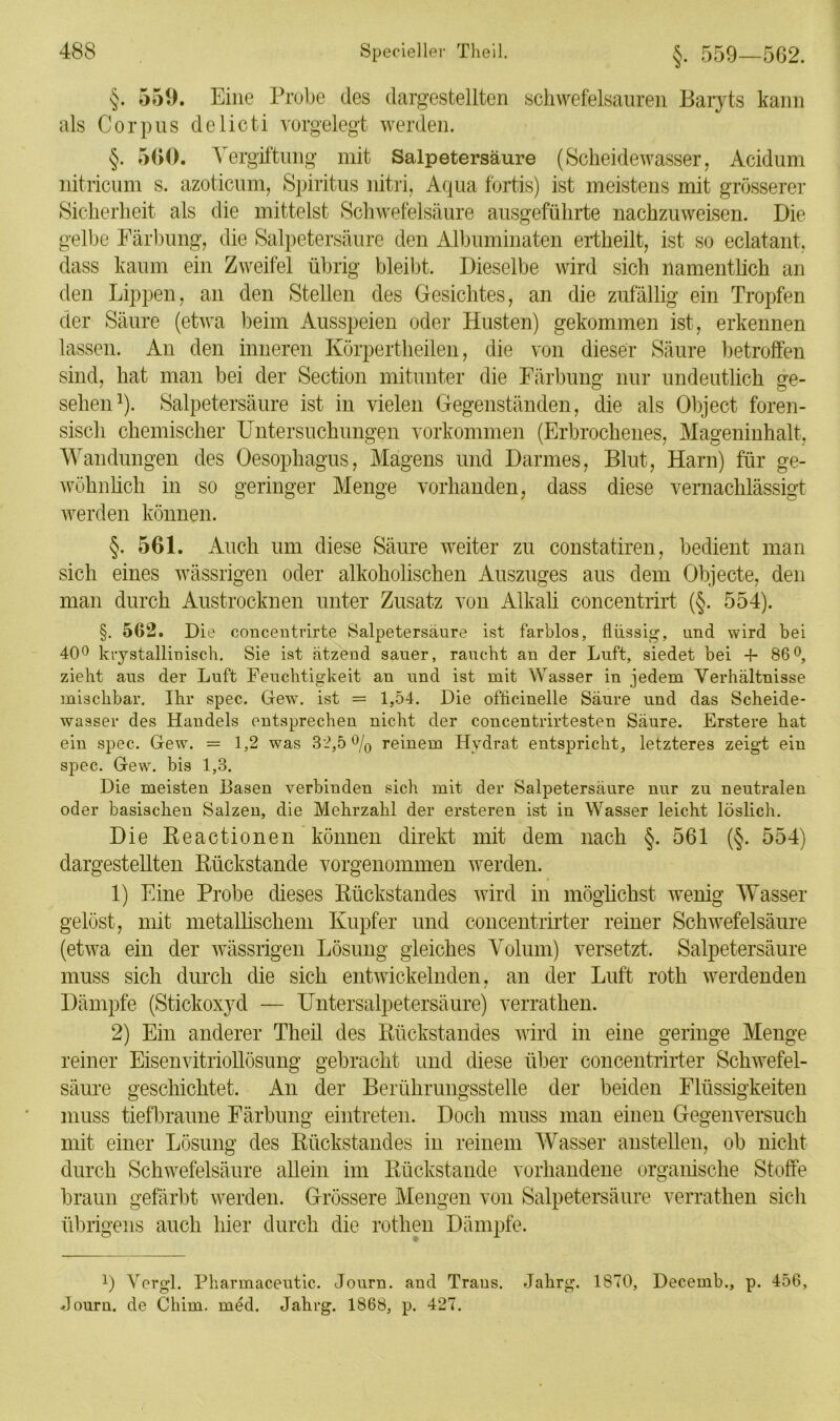 §. 559. Eine Probe des dargestellten schwefelsauren Baryts kann als Corpus delicti vorgelegt werden. §. 560. Vergiftung mit Salpetersäure (Scheidewasser, Acidum nitricum s. azoticum, Spiritus nitri, Aqua fortis) ist meistens mit grösserer Sicherheit als die mittelst Schwefelsäure ausgeführte nachzuweisen. Die gelbe Färbung, die Salpetersäure den Albuminatcn ertheilt, ist so eclatant, dass kaum ein Zweifel übrig bleibt. Dieselbe wird sich namentlich an den Lippen, an den Stellen des Gesichtes, an die zufällig ein Tropfen der Säure (etwa beim Ausspeien oder Husten) gekommen ist, erkennen lassen. An den inneren Körpertheilen, die von dieser Säure betroffen sind, hat man bei der Section mitunter die Färbung nur undeutlich ge- sehen1). Salpetersäure ist in vielen Gegenständen, die als Object foren- sisch chemischer Untersuchungen Vorkommen (Erbrochenes, Mageninhalt, Wandungen des Oesophagus, Magens und Darmes, Blut, Harn) für ge- wöhnlich in so geringer Menge vorhanden, dass diese vernachlässigt werden können. §. 561. Auch um diese Säure weiter zu constatiren, bedient man sich eines wässrigen oder alkoholischen Auszuges aus dem Objecte, den man durch Austrocknen unter Zusatz von Alkali concentrirt (§. 554). §. 562. Die concentrirte Salpetersäure ist farblos, flüssig, und wird bei 40° krystallinisch. Sie ist ätzend sauer, raucht an der Luft, siedet bei -f 86°, zieht aus der Luft Feuchtigkeit an und ist mit Wasser in jedem Verhältnisse mischbar. Ihr spec. Gew. ist = 1,54. Die ofücinelle Säure und das Scheide- wasser des Handels entsprechen nicht der concentrirtesten Säure. Erstere hat ein spec. Gew. = 1,2 was 32,5% reinem Hydrat entspricht, letzteres zeigt ein spec. Gew. bis 1,3. Die meisten Basen verbinden sich mit der Salpetersäure nur zu neutralen oder basischen Salzen, die Mehrzahl der ersteren ist in Wasser leicht löslich. Die Reactionen können direkt mit dem nach §. 561 (§. 554) dargestellten Rückstände vorgenommen werden. 1) Eine Probe dieses Rückstandes wird in möglichst wenig Wasser gelöst, mit metallischem Kupfer und concentrirter reiner Schwefelsäure (etwa ein der wässrigen Lösung gleiches Volum) versetzt. Salpetersäure muss sich durch die sich entwickelnden, an der Luft roth werdenden Dämpfe (Stickoxyd — Untersalpetersäure) verrathen. 2) Ein anderer Theil des Rückstandes wird in eine geringe Menge reiner Eisenvitriollösung gebracht und diese über concentrirter Schwefel- säure geschichtet. An der Berührungsstelle der beiden Flüssigkeiten muss tiefbraune Färbung eintreten. Doch muss man einen Gegenversuch mit einer Lösung des Rückstandes in reinem Wasser anstellen, ob nicht durch Schwefelsäure allein im Rückstände vorhandene organische Stoffe braun gefärbt werden. Grössere Mengen von Salpetersäure verrathen sich übrigens auch hier durch die rothen Dämpfe. l) Ycrgl. Pharmaceutic. Journ. aud Trans. Jalirg. 1870, Decernb., p. 456, Journ. cle Chim. med. Jalirg. 1868, p. 427.