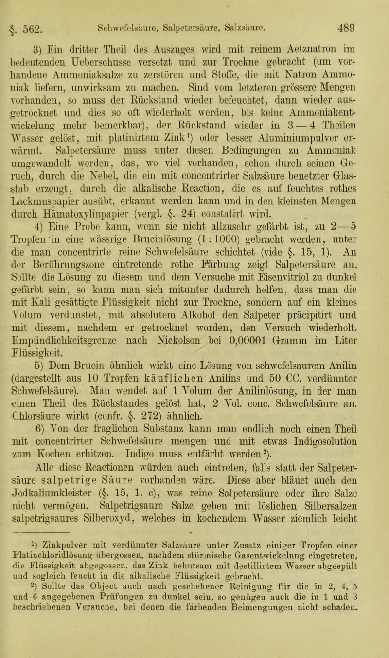 3) Ein dritter Tlieil des Auszuges wird mit reinem Aetznatron im bedeutenden Ueberschusse versetzt und zur Trockne gebracht (um vor- handene Ammoniaksalze zu zerstören und Stoffe, die mit Natron Ammo- niak liefern, unwirksam zu machen. Sind vom letzteren grössere Mengen vorhanden, so muss der Rückstand wieder befeuchtet, dann wieder aus- getrocknet und dies so oft wiederholt werden, bis keine Ammoniakent- wickelung mehr bemerkbar), der Rückstand wieder in 3 — 4 Theilen Wasser gelöst, mit platinirtem Zink1) oder besser Aluminiumpulver er- wärmt. Salpetersäure muss unter diesen Bedingungen zu Ammoniak umgewandelt werden, das, wo viel vorhanden, schon durch seinen Ge- ruch, durch die Nebel, die ein mit concentrirter Salzsäure benetzter Glas- stab erzeugt, durch die alkalische Reaction, die es auf feuchtes rothes Lackmuspapier ausübt, erkannt werden kann und in den kleinsten Mengen durch Hämatoxylinpapier (vergl. §. 24) constatirt wird. 4) Eine Probe kann, wenn sie nicht allzusehr gefärbt ist, zu 2 — 5 Tropfen in eine wässrige Brucinlösung (1:1000) gebracht werden, unter die man concentrirte reine Schwefelsäure schichtet (vide §. 15, 1). An der Berührungszone eintretende rothe Färbung zeigt Salpetersäure an. Sollte die Lösung zu diesem und dem Versuche mit Eisenvitriol zu dunkel gefärbt sein, so kann man sich mitunter dadurch helfen, dass man die mit Kali gesättigte Flüssigkeit nicht zur Trockne, sondern auf ein kleines Volum verdunstet, mit absolutem Alkohol den Salpeter präcipitirt und mit diesem, nachdem er getrocknet worden, den Versuch wiederholt. Empfindlichkeitsgrenze nach Nickolson bei 0,00001 Gramm im Liter Flüssigkeit. 5) Dem Brucin ähnlich wirkt eine Lösung von schwefelsaurem Anilin {dargestellt aus 10 Tropfen käuflichen Anilins und 50 CC. verdünnter Schwefelsäure). Man wendet auf 1 Volum der Anilinlösung, in der man •einen Theil des Rückstandes gelöst hat, 2 Vol. conc. Schwefelsäure an. Chlorsäure wirkt (confr. §. 272) ähnlich. 6) Von der fraglichen Substanz kann man endlich noch einen Theil mit concentrirter Schwefelsäure mengen und mit etwas Indigosolution zum Kochen erhitzen. Indigo muss entfärbt werden2). Alle diese Reactionen würden auch eintreten, falls statt der Salpeter- säure salpetrige Säure vorhanden wäre. Diese aber bläuet auch den Jodkaliumkleister (§. 15, 1. c), was reine Salpetersäure oder ihre Salze nicht vermögen. Salpetrigsaure Salze geben mit löslichen Silbersalzen salpetrigsaures Silberoxyd, welches in kochendem Wasser ziemlich leicht 9 Zinkpulver mit verdünnter Salzsäure unter Zusatz einiger Tropfen einer Platinchloridlösung übergossen, nachdem stürmische Gasentvvickelung eingetreten, die Flüssigkeit abgegossen, das Zink behutsam mit destillirtem Wasser abgespült und sogleich feucht in die alkalische Flüssigkeit gebracht. -) Sollte das Object auch nach geschehener Reinigung für die in 2, 4, 5 und 6 angegebenen Prüfungen zu dunkel sein, so genügen auch die in 1 und 3 beschriebenen Versuche, bei denen die färbenden Beimengungen nicht schaden.
