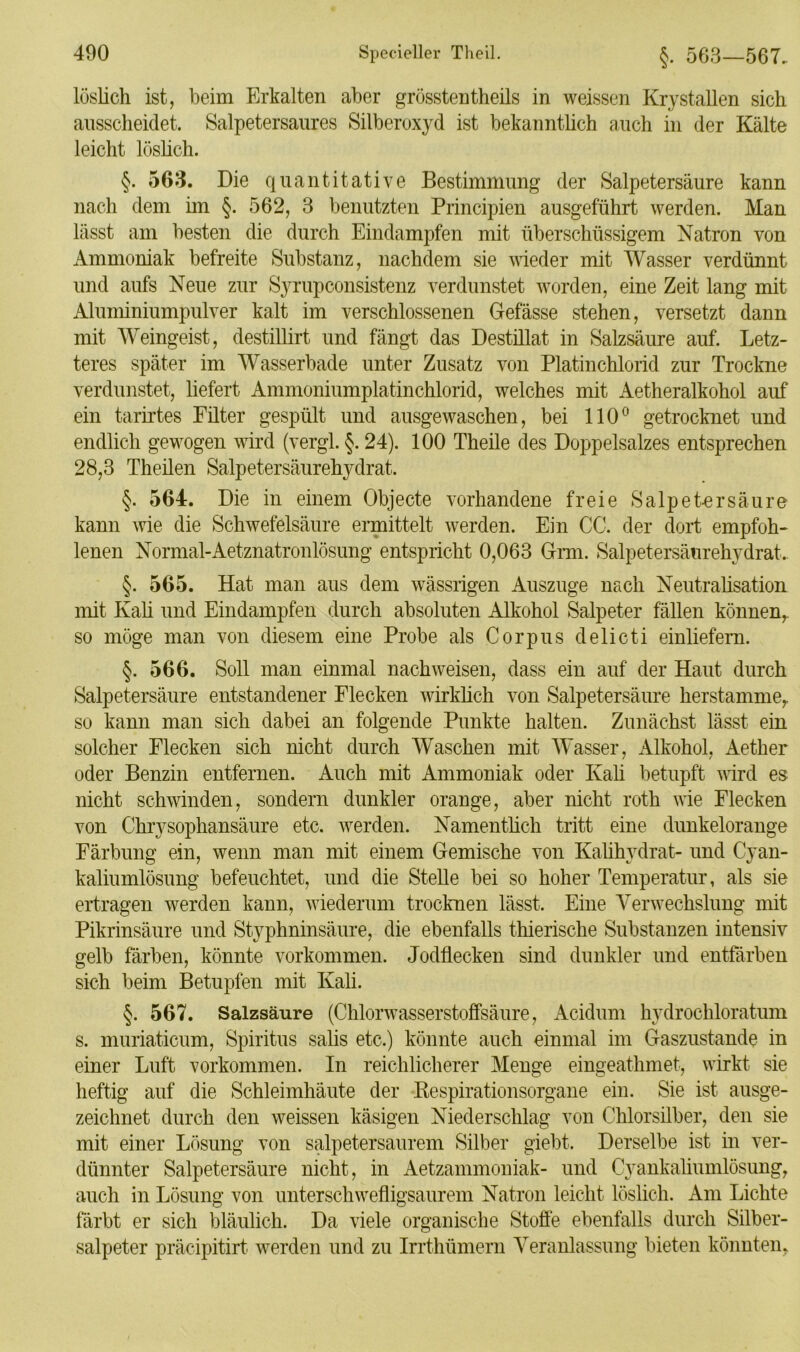 löslich ist, beim Erkalten aber grösstentheils in weissen Krystallen sich ausscheidet. Salpetersaures Silberoxyd ist bekanntlich auch in der Kälte leicht löslich. §. 503. Die quantitative Bestimmung der Salpetersäure kann nach dem im §. 562, 3 benutzten Principien ausgeführt werden. Man lässt am besten die durch Eindampfen mit überschüssigem Natron von Ammoniak befreite Substanz, nachdem sie wieder mit Wasser verdünnt und aufs Neue zur Syrupconsistenz verdunstet worden, eine Zeit lang mit Aluminiumpulver kalt im verschlossenen Gefässe stehen, versetzt dann mit Weingeist, destillirt und fängt das Destillat in Salzsäure auf. Letz- teres später im Wasserbade unter Zusatz von Platinchlorid zur Trockne verdunstet, liefert Ammoniumplatinchlorid, welches mit Aetheralkohol auf ein tarirtes Filter gespült und ausgewaschen, bei 110° getrocknet und endlich gewogen wird (vergl. §. 24). 100 Theile des Doppelsalzes entsprechen 28,3 Theilen Salpetersäurehydrat. §. 564. Die in einem Objecte vorhandene freie S alp eher säure kann wie die Schwefelsäure ermittelt werden. Ein CG. der dort empfoh- lenen Normal-Aetznatronlösung entspricht 0,063 Grm. Salpetersäurehydrat. §. 565. Hat man aus dem wässrigen Auszuge nach Neutralisation mit Kali und Eindampfen durch absoluten Alkohol Salpeter fällen können,, so möge man von diesem eine Probe als Corpus delicti einliefern. §. 566. Soll man einmal nachweisen, dass ein auf der Haut durch Salpetersäure entstandener Flecken wirklich von Salpetersäure herstamme,, so kann man sich dabei an folgende Punkte halten. Zunächst lässt ein solcher Flecken sich nicht durch Waschen mit Wasser, Alkohol, Aether oder Benzin entfernen. Auch mit Ammoniak oder Kali betupft wird es nicht schwinden, sondern dunkler orange, aber nicht roth wie Flecken von Chrysophansäure etc. werden. Namentlich tritt eine dunkelorange Färbung ein, wenn man mit einem Gemische von Kalihydrat- und Cyan- kaliumlösung befeuchtet, und die Stelle bei so hoher Temperatur, als sie ertragen werden kann, wiederum trocknen lässt. Eine Verwechslung mit Pikrinsäure und Styphninsäure, die ebenfalls thieriscke Substanzen intensiv gelb färben, könnte Vorkommen. Jodflecken sind dunkler und entfärben sich beim Betupfen mit Kali. §. 567. Salzsäure (Chlorwasserstoffsäure, Acidum hydrochloratum s. muriaticum, Spiritus salis etc.) könnte auch einmal im Gaszustande in einer Luft Vorkommen. In reichlicherer Menge eingeathmet, wirkt sie heftig auf die Schleimhäute der Respirationsorgane ein. Sie ist ausge- zeichnet durch den weissen käsigen Niederschlag von Chlorsilber, den sie mit einer Lösung von salpetersaurem Silber giebt. Derselbe ist in ver- dünnter Salpetersäure nicht, in Aetzammoniak- und Cyankaliumlösung, auch in Lösung von unterschwefligsaurem Natron leicht löslich. Am Lichte färbt er sich bläulich. Da viele organische Stoffe ebenfalls durch Silber- salpeter präcipitirt werden und zu Irrthümem Veranlassung bieten könnten,