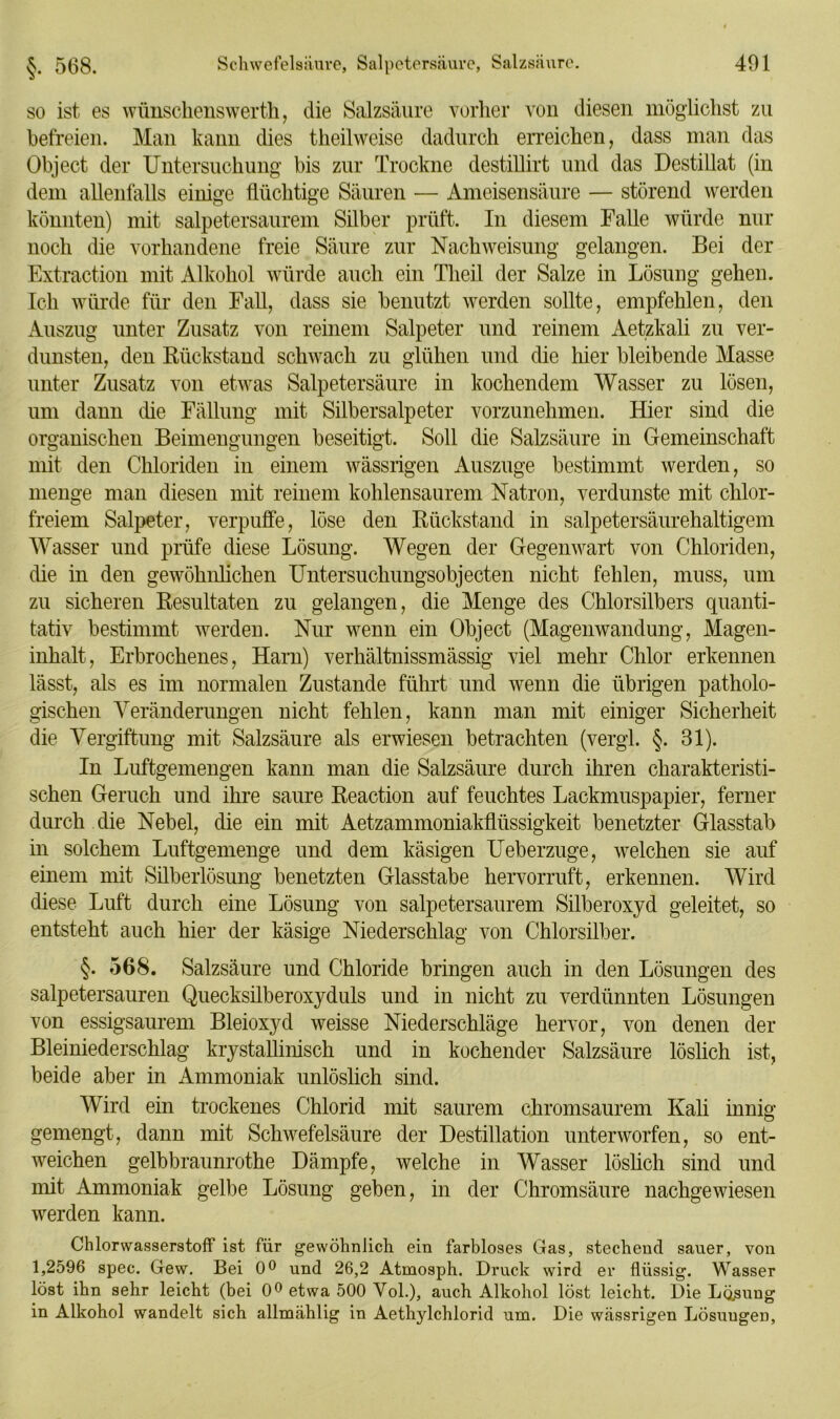 so ist es wünschenswert, die Salzsäure vorher von diesen möglichst zu befreien. Man kann dies teilweise dadurch erreichen, dass man das Object der Untersuchung bis zur Trockne destillirt und das Destillat (in dem allenfalls einige flüchtige Säuren — Ameisensäure — störend werden könnten) mit salpetersaurem Silber prüft. In diesem Falle würde nur noch die vorhandene freie Säure zur Nach Weisung gelangen. Bei der Extraction mit Alkohol würde auch ein Tlieil der Salze in Lösung gehen. Ich würde für den Fall, dass sie benutzt werden sollte, empfehlen, den Auszug unter Zusatz von reinem Salpeter und reinem Aetzkali zu ver- dunsten, den Rückstand schwach zu glühen und die hier bleibende Masse unter Zusatz von etwas Salpetersäure in kochendem Wasser zu lösen, um dann die Fällung mit Silbersalpeter vorzunehmen. Hier sind die organischen Beimengungen beseitigt. Soll die Salzsäure in Gemeinschaft mit den Chloriden in einem wässrigen Auszuge bestimmt werden, so menge man diesen mit reinem kohlensaurem Natron, verdunste mit chlor- freiem Salpeter, verpuffe, löse den Rückstand in salpetersäurehaltigem Wasser und prüfe diese Lösung. Wegen der Gegenwart von Chloriden, die in den gewöhnlichen Untersuchungsobjecten nicht fehlen, muss, um zu sicheren Resultaten zu gelangen, die Menge des Chlorsilbers quanti- tativ bestimmt werden. Nur wenn ein Object (Magenwandung, Magen- inhalt, Erbrochenes, Harn) verhältnissmässig viel mehr Chlor erkennen lässt, als es im normalen Zustande führt und wenn die übrigen patholo- gischen Veränderungen nicht fehlen, kann man mit einiger Sicherheit die Vergiftung mit Salzsäure als erwiesen betrachten (vergl. §. 81). In Luftgemengen kann man die Salzsäure durch ihren charakteristi- schen Geruch und ihre saure Reaction auf feuchtes Lackmuspapier, ferner durch die Nebel, die ein mit Aetzammoniakflüssigkeit benetzter Glasstab in solchem Luftgemenge und dem käsigen Ueberzuge, welchen sie auf einem mit Silberlösung benetzten Glasstabe hervorruft, erkennen. Wird diese Luft durch eine Lösung von salpetersaurem Silberoxyd geleitet, so entsteht auch hier der käsige Niederschlag von Chlorsilber. §. 568. Salzsäure und Chloride bringen auch in den Lösungen des salpetersauren Quecksilberoxyduls und in nicht zu verdünnten Lösungen von essigsaurem Bleioxyd weisse Niederschläge hervor, von denen der Bleiniederschlag krystallinisch und in kochender Salzsäure löslich ist, beide aber in Ammoniak unlöslich sind. Wird ein trockenes Chlorid mit saurem chromsaurem Kali innig gemengt, dann mit Schwefelsäure der Destillation unterworfen, so ent- weichen gelbbraunrothe Dämpfe, welche in Wasser löslich sind und mit Ammoniak gelbe Lösung geben, in der Chromsäure nachgewiesen werden kann. Chlorwasserstoff ist für gewöhnlich ein farbloses Gas, stechend sauer, von 1,2596 spec. Gew. Bei 0° und 26,2 Atmosph. Druck wird er flüssig. Wasser löst ihn sehr leicht (bei 0° etwa 500 Vol.), auch Alkohol löst leicht. Die Losung in Alkohol wandelt sich allmählig in Aethylchlorid um. Die wässrigen Lösungen,