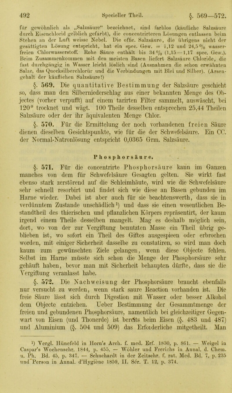 für gewöhnlich als „Salzsäure“ bezeichnet, sind farblos (käufliche Salzsäure durch Eisenchlorid gelblich gefärbt), die concentrirteren Lösungen entlassen beim Stehen an der Luft weisse Nebel. Die oflic. Salzsäure, die übrigens nicht der gesättigten Lösung entspricht, hat ein spec. Gew. = 1,12 und 24,5% wasser- freien Chlorwasserstoff. Rohe Säure enthält bis 34% (1,15 —1,17 spec. Gew.). Beim Zusammenkommen mit den meisten Basen liefert Salzsäure Chloride, die fast durchgängig in Wasser leicht löslich sind (Ausnahmen die schon erwähnten Salze, das Quecksilberchlorür und die Verbindungen mit Blei und Silber). (Arsen- gehalt der käuflichen Salzsäure!) §. 560. Die quantitative Bestimmung der Salzsäure geschieht so, dass man den Silberniederschlag aus einer bekannten Menge des Ob- jectes (vorher verpufft) auf einem tarirten Filter sammelt, auswäscht, bei 120° trocknet und wägt. 100 Tlieile desselben entsprechen 25,44 Theilen Salzsäure oder der ihr äquivalenten Menge Chlor. §. 570. Für die Ermittelung der noch vorhandenen freien Säure dienen dieselben Gesichtspunkte, wie für die der Schwefelsäure. Ein CG. der Normal-Natronlösung entspricht 0,0365 Grm. Salzsäure. P li o s p h o r s ä u r e. §. 571. Für die concentrirte Phosphorsäure kann im Ganzen manches von dem für Schwefelsäure Gesagten gelten. Sie wirkt fast ebenso stark zerstörend auf die Schleimhäute, wird wie die Schwefelsäure sehr schnell resorbirt und findet sich wie diese an Basen gebunden im Harne wieder. Dabei ist aber auch für sie beachtenswerth, dass sie in verdünntem Zustande unschädlich1) und dass sie einen wesentlichen Be- standtheil des thierischen und pflanzlichen Körpers repräsentirt, der kaum irgend einem Theile desselben mangelt. Mag es deshalb möglich sein, dort, wo von der zur Vergiftung benutzten Masse ein Theil übrig ge- blieben ist, wo sofort ein Theil des Giftes ausgespieen oder erbrochen worden, mit einiger Sicherheit dasselbe zu constatiren, so wird man doch kaum zum gewünschten Ziele gelangen, wenn diese Objecte fehlen. Selbst im Harne müsste sich schon die Menge der Phosphorsäure sehr gehäuft haben, bevor man mit Sicherheit behaupten dürfte, dass sie die Vergiftung veranlasst habe. §. 572. Die Nach Weisung der Phosphorsäure braucht ebenfalls nur versucht zu werden, wenn stark saure Reaction vorhanden ist. Die freie Säure lässt sich durch Digestion mit Wasser oder besser Alkohol dem Objecte entziehen. Ueber Bestimmung der Gesammtmenge der freien und gebundenen Phosphorsäure, namentlich bei gleichzeitiger Gegen- wart von Eisen (und Thonerde) ist bereits beim Eisen (§. 483 und 487) und Aluminium (§. 504 und 509) das Erfoiderliche mitgetheilt. Man 0 Vergl. Hünefeld in Horn’s Arch. f. med. Erf. 1830, p. 861. — Weigel in Caspar’s Woclienschr. 1844, p. 455. — Wöliler und Frerichs in Annal. d. Chem. u. Ph. Bd. 45, p. 347. — Sckuckardt in der Zeitsehr. f. rat. Med. Bd. 7, p. 235 und Person in Annal. d’Hygiene 1859, II. Ser. T. 12, p. 374.